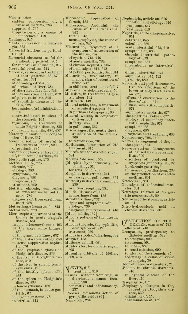 Menstruation— sudden suppression of, a cause of metritis, 783 suppressed, 765 suppression of, a cause of hasmatemesis, 119 Mentagra, 945 Mental depression in hepatal- gia, 333 Mercurial frictions in peritoni- tis, 31G Mercurial ointment, useful for eradicating pediculi, 935 for removal of chloasma, 947 Mercurial ptyalisrn,'142 Mercury, value of, in treatment of acute gastritis, 66, 67 of ascites, 331 of chronic gastritis, 80 of cirrhosis of liver, 384 of diarrhoea, 242, 243, 244 of inflammation of liver, 372 of pelvic cellulitis, 848 of syphilitic diseases of the skin, 928 best modes of administration, 928 contra-indicated in ulcer of the stomach, 105 injurious, in treatment of acute Bright's disease, 855 of chronic splenitis, 452, 457 Mercury biniodide, in conges- tion of liver, 337 Mercury, iodide of, useful in treatment of lichen, 890 of psoriasis, 885 Mesenteric glands, enlargement of, in chronic diarrhoea, 241 Meso-colic rupture, 175 Metritis, acute, 775 chronic, 777 etiology, 783 symptoms, 784 diagnosis, 788 prognosis, 789 treatment, 789 Metritis, chronic, connection of, with uterine fibroid tu- mors, 789 diagnosis of, from carcinoma uteri, 788 Metrorrhagic hematocele, 822 Metrorrhosa, 779 Microscopic appearances of the kidney in acute Bright's disease, 651 in splenicleucocythaamia, 493 of the large white kidney, 656 of the granular kidney, 657 of the lardaceous kidney, 658 in acute suppurative nephri- tis, 676 of the lymphatic glands in Hodgkin's disease, 536 of the liver in Hodgkin's dis- ease, 540 of the liver in splenic leuco- eythaimia, 491 of the healthy spleen, 433, 441 of the spleen in Hodgkin's disease, 538 in leucocythoemia, 488 of the stomach, in acute gas- tritis, 62 in chronic gastritis, 78 in scirrhus, 112 Microscopic appearance of thrush, 135 Microsporon Audouini, the cause of tinea deealvaus, 942 furfur, 946 mentagrophytes, the cause of sycosis, 945 Micturition, frequency of, a symptom of anteversion of the uterus, 757 of cystitis, 745, 746 of acute metritis, 784 of chronic nephritis, 785 of nephralgia, 617, 618 of pelvic peritonitis, 843, 844 Micturition, involuntary, in men, a sign of retention of urine, 747 in children, treatment of, 747 Migraine, or sick-headache, 56 Milk diet, in treatment of gas- tric ulcer, 102 Milk teeth, 143 Mineral acids, the, in treatment of atonic dyspepsia, 39 in phthisical dyspepsia, 80 Mineral waters, in congestion of liver, 337 in fatty liver, 394 in gall-stone, 362 Miscarriages, frequently due to anteflexion of the uterus, 760 to retroflexion, 761 Molluscum, description of, 913 treatment, 915 Moore's test for diabetic sugar, 594 Morbus Addisonii, 558 [Morphia, hypodermically, for vomiting, 51] for renal colic, 705 Morphia, in diarrhoea, 244 in passage of gall-stones, 361 Mortality in diarrhoea, summer, 239 in intussusception, 184 Mouth, diseases of, 132 hemorrhage from, 132 Movable kidney, 737 signs and symptoms, 737 etiology, 739 diagnosis and treatment, 740 [Muco-colitis, 162] Mucous polypus of the uterus, 809 Mucous tubercle, the syphilitic, description of, 919 treatment, 930 Mucus in stools of diarrhoea, 232 Muguet, 133 Mulberry calculi, 691 Mulder's test for diabetic sugar, 595 Musculus orbitalis of Muller, 569, 573 VT^EVUS, 915 l> treatment, 916 Nausea, without vomiting, in diarrhoea, common fecu- lent, 236 congestive and inflammatory, 237 [Neisser, poisonous action of pyrogallic acid, 886] Nematoda, 284 Nephralgia, article on, 616 definition and etiology, 616 symptoms, 617 treatment, 618 Nephritis, acute desquamative, 651 catarrhal, 645 calculous, 688 acute interstitial, 675, 710 symptoms of, 683 chronic interstitial, patho- logy of, 673 symptoms, 681 intertubular or interstitial, 656 diffuse interstitial, 674 suppurative, 675, 712 parasitic, 680 Nephritis and pyelitis, consecu- tive to affections of the lower urinary tract, article on, 671 effects of obstruction to the flow of urine, 671 diffuse interstitial nephritis, 674 suppurative nephritis, 675 the cicatricial kidney, 677 etiology of secondary inter- stitial nephritis, 678 symptoms, 681 diagnosis, 685 prognosis and treatment, 686 Nephrotomy, 706, 710 Nerves, arrangement of the, in the spleen, 434 Nervous system, derangement of, caused by diabetes mel- litus, 590 disorders of, produced by dyspepsia generally, 26, 27 by chronic gastritis, 74 iufl uence of, on diarrhoea, 232 on the production of diabetes mellitus, 601 Nettle-rash, 881 Neuralgia of abdominal mus- cles, 334 Neuralgia, relation of, to gas- tric neuroses, 46, 50 Neuroses of the stomach, article on, 41 Nitro-hydrochloric acid in chronic diarrhoea, 243 OBSTRUCTION OF THE URETER, causes of, 743 effects of, 743 Occupation, predisposing to diabetes mellitus, 5S8 to ecthyma, 900 to eczema, 894 to lichen, 889 to renal calculus, 690 to ulcer of the stomach, 85 sedentary, a cause of atonic dyspepsia, 30 Odor of feces in dysentery, 216 CEdema in chronic diarrhoea, 240 in hydatid disease of the liver, 410 Oesophagitis, 152 CEsophagus, changes in the, caused by Hodgkin's dis- ease, 539 dilatation of, 153 inflammation of, 152