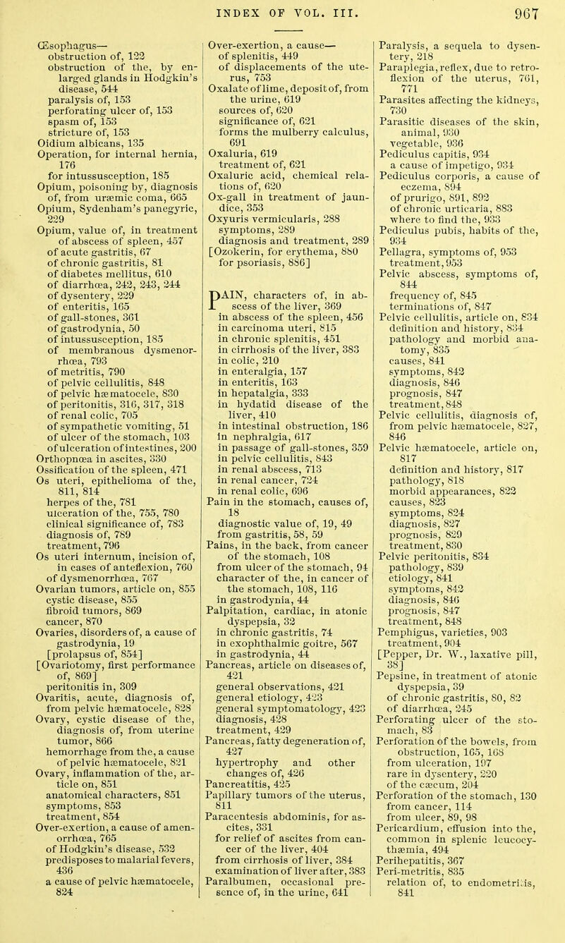 (Esophagus— obstruction of, 123 obstruction of the, by en- larged glands in Hodgkin's disease, 544 paralysis of, 153 perforating ulcer of, 153 spasm of, 153 stricture of, 153 Oidium albicans, 135 Operation, for internal hernia, 176 for intussusception, 185 Opium, poisoning by, diagnosis of, from uremic coma, 665 Opium, Sydenham's panegyric, 229 Opium, value of, in treatment of abscess of spleen, 457 of acute gastritis, 67 of chronic gastritis, 81 of diabetes mellitus, 610 of diarrhoea, 242, 243, 244 of dysentery, 229 of enteritis, 165 of gall-stones, 361 of gastrodynia, 50 of intussusception, 185 of membranous dysmenor- rhoea, 793 of metritis, 790 of pelvic cellulitis, 848 of pelvic hematocele, 830 of peritonitis, 310, 317, 318 of renal colic, 705 of sympathetic vomiting, 51 of ulcer of the stomach, 103 of ulceration of intestines, 200 Orthopncea in ascites, 330 Ossiflcatiou of the spleen, 471 Os uteri, epithelioma of the, 811, 814 herpes of the, 781 ulceration of the, 755, 780 clinical significance of, 783 diagnosis of, 789 treatment, 796 Os uteri internum, incision of, in cases of anteflexion, 760 of dysmenorrhcea, 767 Ovarian tumors, article on, 855 cystic disease, 855 fibroid tumors, 869 cancer, 870 Ovaries, disorders of, a cause of gastrodynia, 19 [prolapsus of, 854] [Ovariotomy, first performance of, 869] peritonitis in, 309 Ovaritis, acute, diagnosis of, from pelvic hematocele, 828 Ovary, cystic disease of the, diagnosis of, from uterine tumor, 866 hemorrhage from the, a cause of pelvic hematocele, 821 Ovary, inflammation of the, ar- ticle on, 851 anatomical characters, 851 symptoms, 853 treatment, 854 Over-exertion, a cause of amen- orrhoea, 765 of Hodgkin's disease, 533 predisposes to malarial fevers, 436 a cause of pelvic hematocele, 824 Over-exertion, a cause— of splenitis, 449 of displacements of the ute- rus, 753 Oxalate of lime, depositof, from the urine, 619 sources of, 620 significance of, 621 forms the mulberry calculus, 691 Oxaluria, 619 treatment of, 621 Oxaluric acid, chemical rela- tions of, 620 Ox-gall in treatment of jaun- dice, 353 Oxyuris vermicularis, 288 symptoms, 289 diagnosis and treatment, 289 [Ozokerin, for erythema, 880 for psoriasis, 886] PAIN, characters of, in ab- scess of the liver, 369 in abscess of the spleen, 456 in carcinoma uteri, 815 in chronic splenitis, 451 in cirrhosis of the liver, 383 in colic, 210 in enteralgia, 157 in enteritis, 163 in hepatalgia, 333 in hydatid disease of the liver, 410 in intestinal obstruction, 186 in nephralgia, 617 in passage of gall-stones, 359 in pelvic cellulitis, 843 in renal abscess, 713 in renal cancer, 724 in renal colic, 696 Pain in the stomach, causes of, 18 diagnostic value of, 19, 49 from gastritis, 58, 59 Pains, in the back, from cancer of the stomach, 108 from ulcer of the stomach, 94 character of the, in cancer of the stomach, 108, 116 in gastrodynia, 44 Palpitation, cardiac, in atonic dyspepsia, 32 in chronic gastritis, 74 in exophthalmic goitre, 567 in gastrodynia, 44 Pancreas, article on diseases of, 421 general observations, 421 general etiology, 4:23 general symptomatology, 423 diagnosis, 428 treatment, 429 Pancreas, fatty degeneration of, 427 hypertrophy and other changes of, 426 Pancreatitis, 425 Papillary tumors of the uterus, 811 Paracentesis abdominis, for as- cites, 331 for relief of ascites from can- cer of the liver, 404 from cirrhosis of liver, 384 examination of liver after, 383 Paralbumen, occasional pre- sence of, in the urine, 641 Paralysis, a sequela to dysen- tery, 218 Paraplegia, reflex, due to retro- flexion of the uterus, 761, 771 Parasites affecting the kidneys, 730 Parasitic diseases of the skin, animal, 930 vegetable, 936 Pcdiculus capitis, 934 a cause of impetigo, 934 Pediculus corporis, a cause of eczema, 894 of prurigo, 891, 892 of chronic urticaria, 883 where to find the, 933 Pediculus pubis, habits of the, 934 Pellagra, symptoms of, 953 treatment, 953 Pelvic abscess, symptoms of, 844 frequency of, 845 terminations of, 847 Pelvic cellulitis, article on, 834 definition and history, 834 pathology and morbid ana- tomy, 835 causes, 841 symptoms, 842 diagnosis, 846 prognosis, 847 treatment, 848 Pelvic cellulitis, diagnosis of, from pelvic haimatocele, 827, 846 Pelvic hematocele, article on, 817 definition and history, 817 pathology, 818 morbid appearances, 822 causes, 823 symptoms, 824 diagnosis, 827 prognosis, 829 treatment, 830 Pelvic peritonitis, 834 pathology, 839 etiology, 841 symptoms, 842 diagnosis, 846 prognosis, 847 treatment, 848 Pemphigus, varieties, 903 treatment, 904 [Pepper, Dr. W., laxative pill, 38] Pepsine, in treatment of atonic dyspepsia, 39 of chronic gastritis, SO, 82 of diarrhoea, 245 Perforating ulcer of the sto- mach, 83 Perforation of the bowels, from obstruction, 105, 168 from ulceration, 197 rare in dysentery, 220 of the caecum, 204 Perforation of the stomach, 130 from cancer, 114 from ulcer, 89, 98 Pericardium, effusion into the, common in splenic lcucocy- tha?mia, 494 Perihepatitis, 367 Peri-metritis, 835 relation of, to endometritis, 841