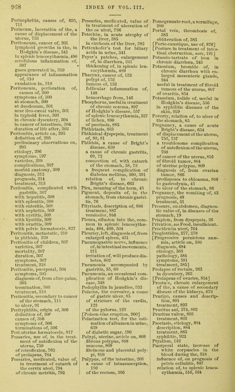 Perinephritis, causes of, C95, 711 Perineum, laceration of the, a cause of displacement of the uterus, 753 Peritoneum, cancer of, 201 lymphoid growths in the, in Hodgkin's disease, 541 in splenic leucoeythasmia, 490 scrofulous inflammation of, 307 gases generated in, 310 appearance of inflammation of, 310 exudation in, 310 Peritoneum, perforation of, causes of, 300 symptoms of, 300 at stomach, 300 at duodenum, 301 near ileo-cascal valve, 301 in typhoid fever, 303 in chronic dysentery, 304 in cancer of intestines, 304 duration of life after, 302 Peritonitis, article on, 295 definition of, 295 preliminary observations on, 295 etiology, 296 symptoms, 297 varieties, 299 complications, 307 morbid anatomy, 309 diagnosis, 312 prognosis, 314 treatment, 315 Peritonitis, complicated with gastritis, 307 with hepatitis, 308 with splenitis, 308 with enteritis, 308 with nephritis, 309 with cystitis, 309 with hystitis, 309 with ovaritis, 309 with pelvic hasmatoeele, 827 Peritonitis, metastatic, 210 in phthisis, 320 Peritonitis of children, 307 varieties, 307 mortality, 307 duration, 307 symptoms, 307 treatment, 318 Peritonitis, puerperal, 304 symptoms, 805 diagnosis of, from after-pains, 305 termination, 300 treatment, 318 Peritonitis, secondary to cancer of the stomach, 111 to ulcer, 91 Perityphlitis, origin of, 306 definition of, 30f causes of, 306 symptoms of, 306 terminations of, 306 Peri-uterine hoematoeele, 817 Pessaries, use of, in the treat- ment of anteflexion of the uterus, 759 of retroflexion, 762 of prolapsus, 764 Pessaries, medicated, value of, in treatment of catarrh of the cervix uteri, 794 of chronic metritis, 792 Pessaries, medicated, value of in treatment of ulceration of the os uteri, 796 Petechias, in acute atrophy of the liver, 385 in cirrhosis of the liver, 382 Pettenkofer's test for biliary acids in urine, 341 Peyer's patches, enlargement of, in diarrhoea, 241 thickening of, in splenic leu- coeythasmia, 489 Pharynx, cancer of, 152 polypi of, 152 tumors of, 152 follicular inflammation of, 148 hemorrhage from, 146 Phosphorus, useful in treatment of chronic eczema, 897 of Hodgkin's disease, 557 of splenic leucoeythasmia, 527 of lichen, 890 of psoriasis, 885 Phthiriasis, 933 Phthisical dyspepsia, treatment of, 80, 81 Phthisis, a cause of Bright's disease, 659 a cause of chronic c-astritis, 69, 72 b connection of, with catarrh of the stomach, 58, 73 a frequent complication of diabetes mellitus, 590, 591 relation of, to chronic Bright's disease, 663 Pica, meaning of the term, 43 Pigment, deposits of, in the stomach, from chronic gastri- tis, 76 Pityriasis, description of, 886 treatment, 887 versicolor, 946 Pleura, eflfusion into the, com- mon in splenic leucocythae- mia, 494, 499, 504 Pleurisy, left, diagnosis of, from enlarged spleen, 451 Pneumogastric nerve, influence of, in intestinal movements, 211 irritation of, will produce dia- betes, 602 Pneumonia accompanied by gastritis, 55, 60 Pneumonia, an occasional com- plication of Hodgkin's dis- ease, 548 Podophyllin in jaundice, 352 Poisons, the corrosive, a cause of gastric ulcer, 85 of stricture of the cardia, 122 of the pylorus, 123 [Poison-vine eruption, 900] Polarization test, for the esti- mation of albumen in urine, 639 of diabetic sugar, £96 Polypi, uterine, article on, 808 fibrous polypus, 808 mucous, 809 fibrinous and placental poly- pi, 810 Polypus, of the intestine, 203 a cause of intussusception, ISO of the rectum, 206 Pomegrauate root, a vcrmifue-e, 280 Portal vein, thrombosis of, 383 obliteration of, 383 [Porte-caustique, use of, 876] [Posture in treatment, of intes- tinal obstruction, note, 191] Potassio-tartrate of iron in chronic diarrhoea, 243 Potassium, bromide of, in chronic diarrhosa with en- larged mesenteric elands, 244 b useful in treatment of fibroid tumors of the uterus, 807 of ovaritis, 854 Potassium, iodide of, useful in Hodgkin's disease, 556 in syphilitic diseases of the skin, 929 Poverty, relation of, to ulcer of the stomach, 85 Pregnancy, a cause of acute Bright's disease, 654 of displacement of the uterus, 752, 757 a troublesome complication of anteflexion of the uterus, 700 of cancer of the uterus, 816 of fibroid tumor, 804 of uterine polypus, 809 diagnosis of, from ovarian tumor, 866 predisposes to chloasma, 946 to gastrodynia, 43 to ulcer of the stomach, 86 Pregnancy, the vomiting of, 45 prognosis, 48 treatment, 51 Pressure, on abdomen, diagnos- tic value of, in diseases of the stomach, 19 Priapism, from dyspepsia, 26 Privation, see Food, insufficient. Procidentia uteri, 764 Proglottides, 277, 278 [Progressive pernicious anos- mia, article on, 580 diagnosis, 684 etiology, 583 pathology, 584 symptoms, 581 treatment, 585] Prolapse of rectum, 263 in dysentery, 263 [Prolapsus of ovaries, 854] Prostate, chronic enlargement of the, a cause of secondary disease of the kidneys, 672 Prurigo, causes and descrip- tion, 891 treatment, 893 Pruritus ani, 274, 892 Pruritus vulvas, 893 treatment, 893 Psoriasis, etiology, 884 ■ description, 884 treatment, 885 syphilitic, 922 Ptyalism, 142 Puerperal state, increase of white corpuscles in the blood during the, 518 . influence of, on prognosis of pelvic cellulitis, 847 relation of, to splenic leuco- C3'thasmia, 516, 524