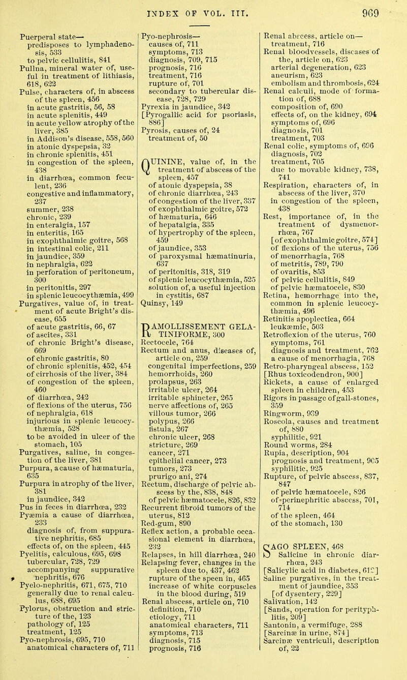 Puerperal state- predisposes to lymphadeno- sis, 533 to pelvic cellulitis, 841 Pullna, mineral water of, use- ful in treatment of lithiasis, 618, 622 Pulse, characters of, in abscess of the spleen, 456 in acute gastritis, 56, 58 in acute splenitis, 449 in acute yellow atrophy of the liver, 385 in Addison's disease, 558,560 in atonic dyspepsia, 32 in chronic splenitis, 451 in congestion of the spleen, 438 in diarrhoea, common fecu- lent, 236 congestive and inflammatory, 237 6ummer, 238 chronic, 239 in enteralgia, 157 in enteritis, 165 in exophthalmic goitre, 568 in intestinal colic, 211 in jaundice, 359 in nephralgia, 622 in perforation of peritoneum, 300 in peritonitis, 297 in splenic leucocythaemia, 499 Purgatives, value of, in treat- ment of acute Bright's dis- ease, 655 of acute gastritis, 66, 67 of ascites, 331 of chronic Bright's disease, 669 of chronic gastritis, 80 of chronic splenitis, 452, 454 of cirrhosis of the liver, 384 of congestion of the spleen, 460 of diarrhoea, 242 of flexions of the uterus, 756 of nephralgia, 618 injurious in splenic leucocy- thaemia, 528 to be avoided in ulcer of the stomach, 105 Purgatives, saline, in conges- tion of the liver, 381 Purpura, acause of hematuria, 635 Purpura in atrophy of the liver, 381 in jaundice, 342 Pus in feces in diarrhoea, 232 Pyaemia a cause of diarrhoea, 233 diagnosis of, from suppura- tive nephritis, 685 effects of, on the spleen, 445 Pyelitis, calculous, 695, 698 tubercular, 728, 729 accompanying suppurative t nephritis, 676 Pyelo-nephritis, 671, 675, 710 generally due to renal calcu- lus, 688, 695 Pylorus, obstruction and stric- ture of the, 123 pathology of, 125 treatment, 135 Pyo-nephrosis, 695, 710 anatomical characters of, 711 Pyo-nephrosis— causes of, 711 symptoms, 713 diagnosis, 709, 715 prognosis, 716 treatment, 716 rupture of, 701 secondary to tubercular dis- ease, 728, 729 Pyrexia in jaundice, 342 [Pyrogallic acid for psoriasis, 886] Pyrosis, causes of, 24 treatment of, 50 QUININE, value of, in the treatment of abscess of the spleen, 457 of atonic dyspepsia, 38 of chronic diarrhoea, 243 of congestion of the liver, 337 of exophthalmic goitre, 572 of haematuria, 646 of hepatalgia, 335 of hypertrophy of the spleen, 459 of jaundice, 353 of paroxysmal hasmatinuria, 637 of peritonitis, 318, 319 of splenic leucocythaemia, 525 solution of, a useful injection in cystitis, 687 Quinsy, 149 RAMOLLISSEMENT GELA- TINIFORME, 300 Rectocele, 764 Rectum and anus, diseases of, article on, 259 congenital imperfections, 259 hemorrhoids, 260 prolapsus, 263 irritable ulcer, 264 irritable sphincter, 265 nerve affections of, 265 villous tumor, 266 polypus, 266 fistula, 267 chronic ulcer, 268 stricture, 269 cancer, 271 epithelial cancer, 273 tumors, 273 prurigo ani, 274 Rectum, discharge of pelvic ab- scess by the, 838, 848 of pelvic hematocele, 826,832 Recurrent fibroid tumors of the uterus, 812 Red-gum, 890 Reflex action, a probable occa- sional element in diarrhoea, 232 Relapses, in hill diarrhoea, 240 Relapsing fever, changes in the spleen due to, 437, 462 rupture of the speen in, 465 increase of white corpuscles in the blood during, 519 Renal abscess, article on, 710 definition, 710 etiology, 711 anatomical characters, 711 symptoms, 713 diagnosis, 715 prognosis, 716 Renal abecess, article on— treatment, 716 Renal bloodvessels, diseases of the, article on, 623 arterial degeneration, 623 aneurism, 623 embolism and thrombosis, 624 Renal calculi, mode of forma- tion of, 688 composition of, 690 effects of, on the kidney, 694 symptoms of, 696 diagnosis, 701 treatment, 703 Renal colic, symptoms of, 606 diagnosis, 702 treatment, 705 due to movable kidney, 738, 741 Respiration, characters of, in abscess of the liver, 370 in congestion of the spleen, 438 Rest, importance of, in the treatment of dysmenor- rhea, 767 [of exophthalmic goitre, 574] of flexions of the uterus, 756 of menorrhagia, 768 of metritis, 789, 790 of ovaritis, 853 of pelvic cellulitis, 849 of pelvic ha?matocele, 830 Retina, hemorrhage into the, common in splenic leucocy- thaemia, 496 Retinitis apoplectica, 664 leukaemic, 503 Retroflexion of the uterus, 760 symptoms, 761 diagnosis and treatment, 762 a cause of menorrhagia, 768 Retro-pharyngeal abscess, 152 [Rhus toxicodendron, 900] Rickets, a cause of enlarged spleen in children, 453 Rigors in passage of gall-stones, 359 Ringworm, 939 Roseola, causes and treatment of, 880 syphilitic, 921 Round worms, 284 Rupia, description, 904 prognosis and treatment, 9C5 syphilitic, 925 Rupture, of pelvic abscess, 837, 847 of pelvic hasmatocele, 826 of«perinephritic abscess, 701, 714 of the spleen, 464 of the stomach, 130 SAGO SPLEEN, 468 Salicine in chronic diar- rhoea, 243 [Salicylic acid in diabetes, 61C] Saline purgatives, in the treat- ment of jaundice, 353 [of dysentery, 229] Salivation, 142 [Sands, operation for perityph- litis, 209] Santonin, a vermifuge, 288 [Sarcinas in urine, 874] Sarcinoe ventriculi, description of, 22