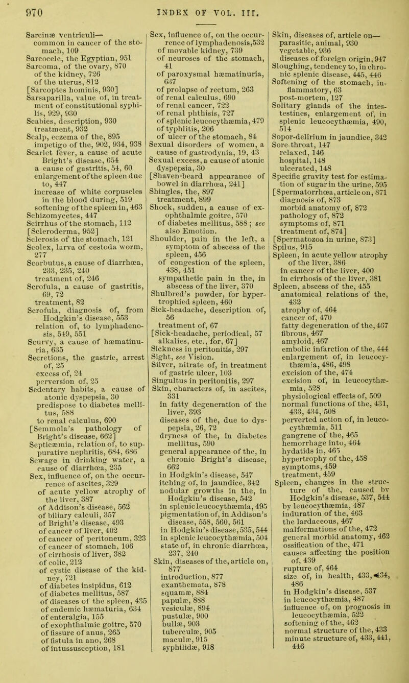 Sareinse vcntriculi— common in cancer of the sto- mach, 109 Sarcoccle, the Egyptian, 951 Sarcoma, of the ovary, 870 of the kidney, 726 of the uterus, 812 [Sarcoptcs hominis, 930] Sarsaparilla, value of, in treat- ment of constitutional syphi- lis, 929, 930 Scabies, description, 930 treatment, 932 Scalp, eczema of the, 895 impetigo of the, 902, 934, 938 Scarlet fever, a cause of acute Bright's disease, 054 a cause of gastritis, 54, 00 enlargement of the spleen due to, 447 increase of white corpuscles in the blood during, 519 softening of the spleen in, 463 Schizomycetes, 447 Seirrhus of the stomach, 112 [Scleroderma, 952] Sclerosis of the stomach, 121 Scolex, larva of cestoda worm, 277 Scorbutus, a cause of diarrhoea, 233, 235, 240 treatment of, 246 Scrofula, a cause of gastritis, 69, 72 treatment, 82 Scrofula, diagnosis of, from Hodgkin's disease, 553 relation of, to lymphadeno- sis, 549 , 551 Scurvy, a cause of haematinu- ria, 635 Secretions, the gastric, arrest of, 25 excess of, 24 perversion of, 25 Sedentary habits, a cause of atonic dyspepsia, 30 predispose to diabetes mclli- tus, 588 to renal calculus, 690 [Semmola's pathology of Bright's disease, 662] Septicaemia, relation of, to sup- purative nephritis, 684, 686 Sewage in drinking water, a cause of diarrhoea, 235 Sex, influence of, on the occur- rence of ascites, 329 of acute yellow atrophy of the liver, 387 of Addison's disease, 562 of biliary calculi, 357 of Bright's disease, 493 of cancer of liver, 402 of cancer of peritoneum, 323 of cancer of stomach, 106 of cirrhosis of liver, 382 of colic, 212 of cystic disease of the kid- ney, 721 of diabetes insipidus, 612 of diabetes mellitus, 587 of diseases of the spleen, 435 of endemic haematuria, 634 of enteralgia, 155 of exophthalmic goitre, 570 of fissure of anus, 265 of fistula in ano, 268 of intussusception, 181 , Influence of, on the occur- I rence of lymphadenosis,532 of movable kidney, 739 of neuroses of the stomach, 41 of paroxysmal ha?matinuria, 637 of prolapse of rectum, 263 of renal calculus, 690 of renal cancer, 722 of renal phthisis, 727 of splenic leucocythaemia, 479 of typhlitis, 206 of ulcer of the stomach, 84 Sexual disorders of women, a cause of gastrodynia, 19, 43 Sexual excess, a cause of atonic dyspepsia, 30 [Shaven-beard appearance of bowel in diarrhoea, 241] Shingles, the, 897 treatment, 899 Shock, sudden, a cause of ex- ophthalmic goitre, 570 of diabetes mellitus, 588 ; see also Emotion. Shoulder, pain in the left, a symptom of abscess of the spleen, 456 of congestion of the spleen, 438, 451 sympathetic pain in the, in abscess of the liver, 370 Shulbred's powder, for hyper- trophied spleen, 460 Sick-headache, description of, 56 treatment of, 67 [Sick-headache, periodical, 57 alkalies, etc., for, 67] Sickness in peritonitis, 297 Sight, see Vision. Silver, nitrate of, in treatment of gastric ulcer, 103 Singultus in peritonitis, 297 Skin, characters of, in ascites, 331 in fatty degeneration of the liver, 393 diseases of the, due to dys- pepsia, 26, 72 dryness of the, in diabetes mellitus, 590 general appearance of the, in chronic Bright's disease, 662 in Hodgkin's disease, 547 itching of, in jaundice, 342 nodular growths in the, in Hodgkin's disease, 542 in splenic leucocythaemia, 495 pigmentation of, in Addison's disease, 558, 560, 561 in Hodgkin's disease, 535,544 in splenic leucocythaemia, 504 state of, in chronic diarrhoea, 237, 240 Skin, diseases of the, article on, 877 introduction, 877 exanthemata, 878 squamae, 884 papulae, 888 vesiculae, 894 pustulae, 900 bullae, 903 tuberculae, 905 maculae, 915 syphilidae, 918 Skin, diseases of, article on— parasitic, animal, 930 vegetable, 936 diseases of foreign origin, 947 Sloughing, tendency to, in chro- nic splenic disease, 445, 440 Softening of the stomach, in- flammatory, 63 post-mortem, 127 Solitary glands of the intes- testines, enlargement of, in splenic leucocythaemia, 490, 514 Sopor-delirium in jaundice, 342 Sore-throat, 147 relaxed, 146 hospital, 148 ulcerated, 148 Specific gravity test for estima- tion of sugar in the urine, 595 [Spermatorrhoea, article on, 871 diagnosis of, 873 morbid anatomy of, 872 pathology of, 872 symptoms of, 871 treatment of, 874] [Spermatozoa in urine, 873] Spilus, 915 Spleen, in acute vellow atrophy of the liver, 386 in cancer of the liver, 400 in cirrhosis of the liver, 381 Spleen, abscess of the, 455 anatomical relations of the, 432 atrophy of, 464 cancer of, 470 fatty degeneration of the, 467 fibrous, 467 amyloid, 467 embolic infarction of the, 444 enlargement of, in leucocy- thaemia, 486, 498 excision of the, 474 excision of, in leucocythae- mia, 528 physiological effects of, 509 normal functions of the, 431, 433, 434, 508 perverted action of, in leuco- cythaemia, 511 gangrene of the, 465 hemorrhage into, 464 hydatids in, 465 hypertrophy of the, 458 symptoms, 459 treatment, 459 Spleen, changes in the struc- ture of the, caused bv Hodgkin's disease, 537, 544 by leucocythaemia, 487 induration of the, 463 the lardaceous, 467 malformations of the, 472 general morbid anatomy, 462 ossification of the, 471 causes affecting the position of, 439 rupture of, 464 size of, in health, 433, *'4, 486 In Hodgkin's disease, 537 in leucocythaemia, 487 influence of, on prognosis in leucocythaemia, 522 softening of the, 462 normal structure of the, 433 minute structure of, 433, 441, 446