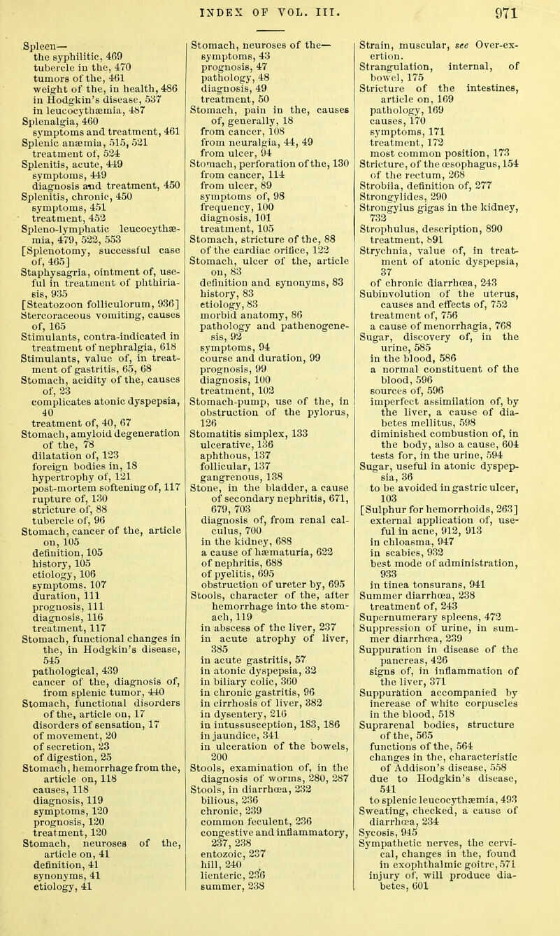 Spleen— the syphilitic, 469 tubercle in the, 470 tumors of the, 461 weight of the, in health, 486 in Hodgkin's disease, 537 in leucocytha2inia, 487 Splenalgia, 460 symptoms and treatment, 461 Splenic anaemia, 515, 521 treatment of, 524 Splenitis, acute, 449 symptoms, 449 diagnosis and treatment, 450 Splenitis, chronic, 450 symptoms, 451 treatment, 452 Spleno-lymphatic leucocythae- mia, 479, 522, 553 [Splenotomy, successful case of, 465] Staphysagria, ointment of, use- ful in treatment of phthiria- 6is, 935 [Steatozoon folliculorum, 936] Stercoraceous vomiting, causes of, 165 Stimulants, contra-indicated in treatment of nephralgia, 618 Stimulants, value of, in treat- ment of gastritis, 65, 68 Stomach, acidity of the, causes of, 23 complicates atonic dyspepsia, 40 treatment of, 40, 67 Stomach, amyloid degeneration of the, 78 dilatation of, 123 foreign bodies in, 18 hypertrophy of, 121 post-mortem softening of, 117 rupture of, 130 stricture of, 88 tubercle of, 96 Stomach, cancer of the, article on, 105 definition, 105 history, 105 etiology, 106 symptoms. 107 duration, 111 prognosis, 111 diagnosis, 116 treatment, 117 Stomach, functional changes in the, in Hodgkin's disease, 545 pathological, 439 cancer of the, diagnosis of, from splenic tumor, 440 Stomach, functional disorders of the, article on, 17 disorders of sensation, 17 of movement, 20 of secretion, 23 of digestion, 25 Stomach, hemorrhage from the, article on, 118 causes, 118 diagnosis, 119 symptoms, 120 prognosis, 120 treatment, 120 Stomach, neuroses of the, article on, 41 definition, 41 synonyms, 41 etiology, 41 Stomach, neuroses of the— symptoms, 43 prognosis, 47 pathology, 48 diagnosis, 49 treatment, 50 Stomach, pain in the, causes of, generally, 18 from cancer, 108 from neuralgia, 44, 49 from ulcer, 94 Stomach, perforation of the, 130 from cancer, 114 from ulcer, 89 symptoms of, 98 frequency, 100 diagnosis, 101 treatment, 105 Stomach, stricture of the, 88 of the cardiac orifice, 122 Stomach, ulcer of the, article on, 83 definition and synonyms, 83 history, 83 etiology, 83 morbid anatomy, 86 pathology and pathenogene- sis, 92 symptoms, 94 course and duration, 99 prognosis, 99 diagnosis, 100 treatment, 102 Stomach-pump, use of the, in obstruction of the pylorus, 126 Stomatitis simplex, 133 ulcerative, 136 aphthous, 137 follicular, 137 gangrenous, 138 Stone, in the bladder, a cause of secondary nephritis, 671, 679, 703 diagnosis of, from renal cal- culus, 700 in the kidney, 688 a cause of haematuria, 622 of nephritis, 688 of pyelitis, 695 obstruction of ureter by, 695 Stools, character of the, alter hemorrhage into the stom- ach, 119 in abscess of the liver, 237 in acute atrophy of liver, 385 in acute gastritis, 57 in atonic dyspepsia, 32 in biliary colic, 360 in chronic gastritis, 96 in cirrhosis of liver, 382 in dysentery, 216 in intussusception, 183, 186 in jaundice, 341 in ulceration of the bowels, 200 Stools, examination of, in the diagnosis of worms, 280, 287 Stools, in diarrhoea, 232 bilious, 236 chronic, 239 common feculent, 236 congestive and inflammatory, 237, 238 entozoic, 237 hill, 240 lienteric, 236 summer, 238 Strain, muscular, see Over-ex- ertion. Strangulation, internal, of bowel, 175 Stricture of the intestines, article on, 169 pathology, 169 causes, 170 symptoms, 171 treatment, 172 most common position, 173 Stricture, of the oesophagus, 154 of the rectum, 268 Strobila, definition of, 277 Strongylides, 290 Strongylus gigas in the kidney, 732 Strophulus, description, 890 treatment, 891 Strychnia, value of, in treat- ment of atonic dyspepsia, 37 of chronic diarrhosa, 243 Subinvolution of the uterus, causes and effects of, 752 treatment of, 756 a cause of menorrhagia, 768 Sugar, discovery of, in the urine, 585 in the blood, 586 a normal constituent of the blood, 596 sources of, 596 imperfect assimilation of, by the liver, a cause of dia- betes mellitus, 598 diminished combustion of, in the body, also a cause, 604 tests for, in the urine, 594 Sugar, useful in atonic dyspep- sia, 36 to be avoided in gastric ulcer, 103 [Sulphur for hemorrhoids, 263] external application of, use- ful in acne, 912, 913 in chloasma, 947 in scabies, 932 best mode of administration, 933 in tinea tonsurans, 941 Summer diarrhoea, 238 treatment of, 243 Supernumerary spleens, 472 Suppression of urine, in sum- mer diarrhoea, 239 Suppuration in disease of the pancreas, 426 signs of, in inflammation of the liver, 371 Suppuration accompanied by increase of white corpuscles in the blood, 518 Suprarenal bodies, structure of the, 565 functions of the, 564 changes in the, characteristic of Addison's disease, 558 due to Hodgkin's disease, 541 to splenic leucocythaemia, 493 Sweating, checked, a cause of diarrhoea, 234 Sycosis, 945 Sympathetic nerves, the cervi- cal, changes in the, found in exophthalmic goitre, 571 injury of, will produce dia- betes, 601