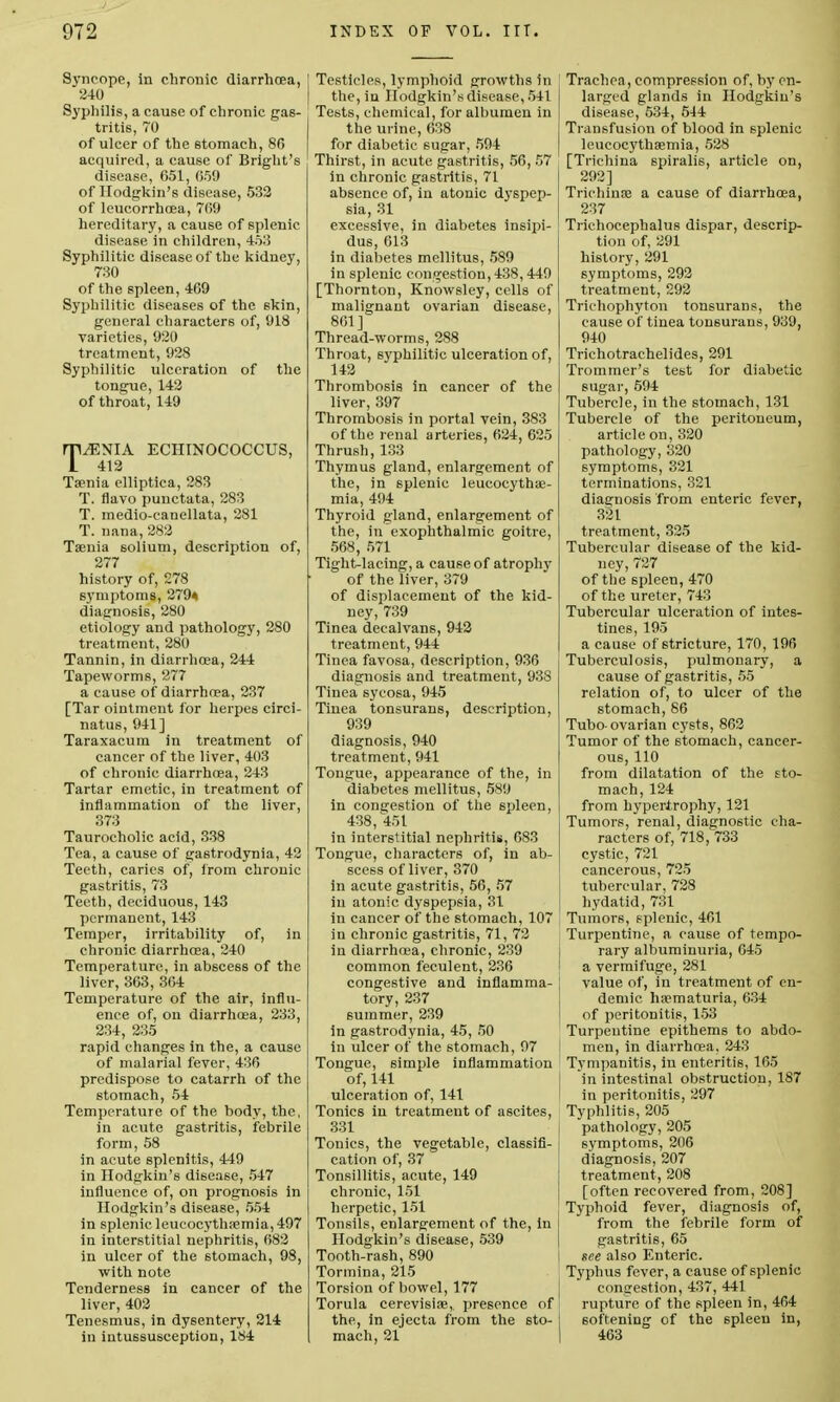 Syncope, in chronic diarrhoea, 240 Syphilis, a cause of chronic gas- tritis, 70 of ulcer of the stomach, 86 acquired, a cause of Bright's disease, 651, 659 of Hodgkin's disease, 532 of leueorrhoea, 769 hereditary, a cause of splenic disease in children, 453 Syphilitic disease of the kidney, 730 of the spleen, 409 Syphilitic diseases of the skin, general characters of, 918 varieties, 920 treatment, 928 Syphilitic ulceration of the tongue, 142 of throat, 149 TAENIA ECHINOCOCCUS, 412 Taenia elliptica, 283 T. flavo punctata, 283 T. medio-canellata, 281 T. nana, 282 Taenia solium, description of, 277 history of, 278 symptoms, 279* diagnosis, 280 etiology and pathology, 280 treatment, 280 Tannin, in diarrhoea, 244 Tapeworms, 277 a cause of diarrhoea, 237 [Tar ointment for herpes circi- natus, 941] Taraxacum in treatment of cancer of the liver, 403 of chronic diarrhoea, 243 Tartar emetic, in treatment of inflammation of the liver, 373 Taurocholic acid, 338 Tea, a cause of gastrodynia, 42 Teeth, caries of, from chronic gastritis, 73 Teeth, deciduous, 143 permanent, 143 Temper, irritability of, in chronic diarrhoea, 240 Temperature, in abscess of the liver, 363, 364 Temperature of the air, influ- ence of, on diarrhoea, 233, 234, 235 rapid changes in the, a cause of malarial fever, 436 predispose to catarrh of the stomach, 54 Temperature of the body, the, in acute gastritis, febrile form, 58 in acute splenitis, 449 in Hodgkin's disease, 547 influence of, on prognosis in Hodgkin's disease, 554 in splenic leueocythaemia, 497 in interstitial nephritis, 682 in ulcer of the stomach, 98, with note Tenderness in cancer of the liver, 402 Tenesmus, in dysentery, 214 in intussusception, 184 Testicles, lymphoid growths in the, in Hodgkin's disease, 541 Tests, chemical, for albumen in the urine, 638 for diabetic sugar, 594 Thirst, in acute gastritis, 56, 57 in chronic gastritis, 71 absence of, in atonic dyspep- sia, 31 excessive, in diabetes insipi- dus, 613 in diabetes mellitus, 589 in splenic congestion, 438,449 [Thornton, Knowsley, cells of malignant ovarian disease, 861] Thread-worms, 288 Throat, syphilitic ulceration of, 142 Thrombosis in cancer of the liver, 397 Thrombosis in portal vein, 383 of the renal arteries, 624, 625 Thrush,133 Thymus gland, enlargement of the, in splenic leucocythae- mia, 494 Thyroid gland, enlargement of the, in exophthalmic goitre, 568, 571 Tight-lacing, a cause of atrophy of the liver, 379 of displacement of the kid- ney, 739 Tinea decalvans, 942 treatment, 944 Tinea favosa, description, 936 diagnosis and treatment, 938 Tinea sycosa, 945 Tinea tonsurans, description, 939 diagnosis, 940 treatment, 941 Tongue, appearance of the, in diabetes mellitus, 589 in congestion of the spleen, 438, 451 in interstitial nephritis, 683 Tongue, characters of, in ab- scess of liver, 370 in acute gastritis, 56, 57 in atonic dyspepsia, 31 in cancer of the stomach, 107 in chronic gastritis, 71, 72 in diarrhoea, chronic, 239 common feculent, 236 congestive and inflamma- tory, 237 summer, 239 in gastrodynia, 45, 50 in ulcer of the stomach, 97 Tongue, simple inflammation of, 141 ulceration of, 141 Tonics in treatment of ascites, 331 Tonics, the vegetable, classifi- cation of, 37 Tonsillitis, acute, 149 chronic, 151 herpetic, 151 Tonsils, enlargement of the, in Hodgkin's disease, 539 Tooth-rash, 890 Tormina, 215 Torsion of bowel, 177 Torula cerevisiae, presence of the, in ejecta from the sto- mach, 21 Trachea, compression of, by en- larged glands in Hodgkin's disease, 534, 544 Transfusion of blood in splenic leueocythaemia, 528 [Trichina spiralis, article on, 292] Trichinae a cause of diarrhoea, 237 Trichocephalus dispar, descrip- tion of, 291 history, 291 symptoms, 292 treatment, 292 Trichophyton tonsurans, the cause of tinea tonsurans, 939, 940 Trichotrachelides, 291 Trommer's test for diabetic sugar, 594 Tubercle, in the stomach, 131 Tubercle of the peritoneum, article on, 320 pathology, 320 symptoms, 321 terminations, 321 diagnosis from enteric fever, 321 treatment, 325 Tubercular disease of the kid- ney, 727 of the spleen, 470 of the ureter, 743 Tubercular ulceration of intes- tines, 195 a cause of stricture, 170, 196 Tuberculosis, pulmonary, a cause of gastritis, 55 relation of, to ulcer of the stomach, 86 Tubo- ovarian cysts, 862 Tumor of the stomach, cancer- ous, 110 from dilatation of the sto- mach, 124 from hypertrophy, 121 Tumors, renal, diagnostic cha- racters of, 718, 733 cystic, 721 cancerous, 725 tubercular, 728 hydatid, 731 Tumors, splenic, 461 Turpentine, a cause of tempo- rary albuminuria, 645 a vermifuge, 281 value of, in treatment of en- demic ha?maturia, 634 of peritonitis, 153 Turpentine epithems to abdo- men, in diarrhoea, 243 Tympanitis, in enteritis, 165 in intestinal obstruction, 187 in peritonitis, 297 Typhlitis, 205 pathology, 205 symptoms, 206 diagnosis, 207 treatment, 208 [often recovered from, 208] Typhoid fever, diagnosis of, from the febrile form of j gastritis, 65 1 see also Enteric. Typhus fever, a cause of splenic congestion, 437, 441 rupture of the spleen in, 464 softening of the spleen in, | 463