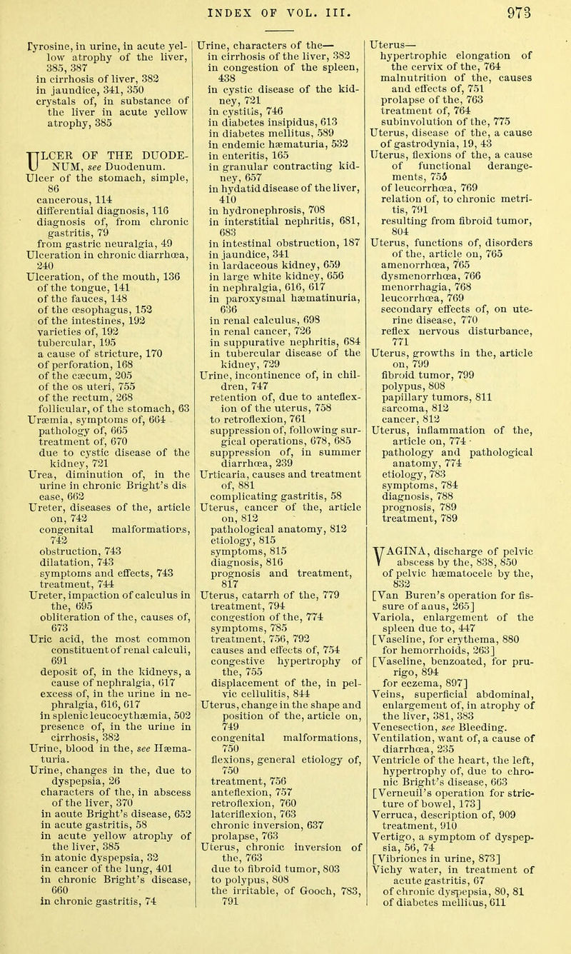 Tyrosine, in urine, in acute yel- low atrophy of the liver, 385, 387 in cirrhosis of liver, 382 in jaundice, 341, 350 crystals of, in substance of the liver in acute yellow atrophy, 385 ULCER OF THE DUODE- NUM, see Duodenum. Ulcer of the stomach, simple, 86 cancerous, 114 differential diagnosis, 116 diagnosis of, from chronic gastritis, 79 from gastric neuralgia, 49 Ulceration in chronic diarrhoea, 240 Ulceration, of the mouth, 136 of the tongue, 141 of the fauces, 148 of the oesophagus, 152 of the intestines, 192 varieties of, 192 tubercular, 195 a cause of stricture, 170 of perforation, 168 of the caecum, 205 of the os uteri, 755 of the rectum, 268 follicular, of the stomach, 63 Uraemia, symptoms of, 604 pathology of, 665 treatment of, 670 due to cystic disease of the kidney, 721 Urea, diminution of, in the urine in chronic Bright's dis ease, 662 Ureter, diseases of the, article on, 742 congenital malformations, 742 obstruction, 743 dilatation, 743 symptoms and effects, 743 treatment, 744 Ureter, impaction of calculus in the, 695 obliteration of the, causes of, 673 Uric acid, the most common constituent of renal calculi, 691 deposit of, in the kidneys, a cause of nephralgia, 617 excess of, in the urine in ne- phralgia, 616, 617 in splenic leucocythaemia, 502 presence of, in the urine in cirrhosis, 382 Urine, blood in the, see Haema- turia. Urine, changes in the, due to dyspepsia, 26 characters of the, in abscess of the liver, 370 in acute Bright's disease, 652 in acute gastritis, 58 in acute yellow atrophy of the liver, 385 in atonic dyspepsia, 32 in cancer of the lung, 401 in chronic Bright's disease, 660 in chronic gastritis, 74 Urine, characters of the— in cirrhosis of the liver, 382 in congestion of the spleen, 438 in cystic disease of the kid- ney, 721 in cystitis, 746 in diabetes insipidus, 613 in diabetes mellitus, 589 in endemic haematuria, 532 in enteritis, 165 in granular contracting kid- ney, 657 in hydatid disease of the liver, 410 in hydronephrosis, 708 in interstitial nephritis, 681, 683 in intestinal obstruction, 187 in jaundice, 341 in lardaceous kidney, 659 in large white kidney, 656 in nephralgia, 616, 617 in paroxysmal haematinuria, 636 in renal calculus, 698 in renal cancer, 726 in suppurative nephritis, 684 in tubercular disease of the kidney, 729 Urine, incontinence of, in chil- dren, 747 retention of, due to anteflex- ion of the uterus, 758 to retroflexion, 761 suppression of, following sur- gical operations, 678, 685 suppression of, in summer diarrhoea, 239 Urticaria, causes and treatment of, 881 complicating gastritis, 58 Uterus, cancer of the, article on, 812 pathological anatomy, 812 etiology, 815 symptoms, 815 diagnosis, 816 prognosis and treatment, 817 Uterus, catarrh of the, 779 treatment, 794 congestion of the, 774 symptoms, 785 treatment, 756, 792 causes and effects of, 754 congestive hypertrophy of the, 755 displacement of the, in pel- vic cellulitis, 844 Uterus, change in the shape and position of the, article on, 749 congenital malformations, 750 flexions, general etiology of, 750 treatment, 756 anteflexion, 757 retroflexion, 760 lateriflexion, 763 chronic inversion, 637 prolapse, 763 Uterus, chronic inversion of the, 763 due to fibroid tumor, 803 to polypus, 808 the irritable, of Gooch, 783, 791 Uterus— hypertrophic elongation of the cervix of the, 764 malnutrition of the, causes and effects of, 751 prolapse of the, 763 treatment of, 764 subinvolution of the, 775 Uterus, disease of the, a cause of gastrodynia, 19, 43 Uterus, flexions of the, a cause of functional derange- ments, 755 of leucorrhoea, 769 relation of, to chronic metri- tis, 791 resulting from fibroid tumor, 804 Uterus, functions of, disorders of the, article on, 765 amenorrhoea, 765 dysmenorrhoea, 766 menorrhagia, 768 leucorrhoea, 769 secondary effects of, on ute- rine disease, 770 reflex nervous disturbance, 771 Uterus, growths in the, article on, 799 fibroid tumor, 799 polypus, 808 papillary tumors, 811 sarcoma, 812 cancer, 812 Uterus, inflammation of the, article on, 774 • pathology and pathological anatomy, 774 etiology, 783 symptoms, 784 diagnosis, 788 prognosis, 789 treatment, 789 VAGINA, discharge of pelvic abscess by the, 838, 850 of pelvic haematocele by the, 832 [Van Buren's operation for fis- sure of anus, 265] Variola, enlargement of the spleen due to, 447 [Vaseline, for erythema, 880 for hemorrhoids, 263] [Vaseline, benzoated, for pru- rigo, 894 for eczema, 897] Veins, superficial abdominal, enlargement of, in atrophy of the liver, 381, 383 Venesection, see Bleeding. Ventilation, want of, a cause of diarrhoea, 235 Ventricle of the heart, the left, hypertrophy of, due to chro- nic Bright's disease, 663 [VerneuiPs operation for stric- ture of bowel, 173] Verruca, description of, 909 treatment, 910 Vertigo, a symptom of dyspep- sia, 56, 74 [Vibrioncs in urine, 873] Vichy water, in treatment of acute gastritis, 67 of chronic dyspepsia, 80, 81 of diabetes mellitus, 611