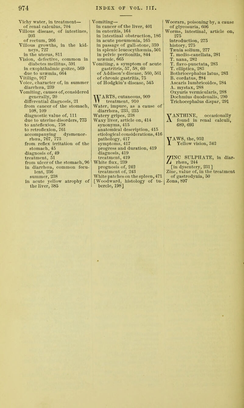 Vichy water, in treatment— of renal calculus, 704 Villous disease, of intestines, 203 of rectum, 266 Villous growths, in the kid- neys, 727 in the uterus, 811 Vision, defective, common in diabetes mellitus, 591 in exophthalmic goitre, 569 due to uraemia, 064 Vitiligo, 917 Voice, character of, in summer diarrhoea, 239 Vomiting, causes of, considered generally, 20 differential diagnosis, 21 from cancer of the stomach, 108, 109 diagnostic value of, 111 due to uterine disorders, 773 to anteflexion, 758 to retroflexion, 761 accompanying dysmenor- rhoea, 767, 773 from reflex irritation of the stomach, 45 diagnosis of, 49 treatment, 51 from ulcerof the stomach,96 in diarrhoea, common fecu- lent, 236 summer, 238 in acute yellow atrophy of the liver, 385 Vomiting— in cancer of the liver, 401 in enteritis, 164 in intestinal obstruction, 186 in acute pneumonia, 165 in passage of gall-stone, 359 in splenic leucocythremia, 501 in pelvic peritonitis, 844 ursemic, 665 Vomiting, a symptom of acute gastritris, 57, 58, 60 of Addison's disease, 560, 561 of chronic gastritis, 75 of Hodgkin's disease, 545 WARTS, cutaneous, 909 treatment, 910 Water, impure, as a cause of diarrhoea, 233, 235 Watery gripes, 238 Waxy liver, article on, 414 synonyms, 415 anatomical description, 415 etiological considerations, 416 pathology, 417 symptoms, 417 progress and duration, 419 diagnosis, 419 treatment, 419 White flux, 239 prognosis of, 242 treatment of, 243 White patches on the spleen, 471 [Woodward, histology of tu- bercle, 198] Woorara, poisoning by, a cause of glycosuria, 606 Worms, intestinal, article on, 275 introduction, 275 history, 275 Ttenia solium, 277 T. medio-canellata, 281 T. nana, 282 T. flavo-punctata, 283 T. elliptica, 283 Bothriocephalus latus, 283 B. cordatus, 284 Ascaris lumbricoides, 284 A. mystax, 288 Oxyuris vermicularis, 288 Dochmius duodeualis, 290 Trichocephalus dispar, 291 XANTHINE, occasionally found in renal calculi, 689, 693 YAWS, the, 952 Yellow vision, 342 ZINC SULPHATE, in diar- rhoea, 244 [in dysentery, 231] Zinc, value of, in the treatment of gastrodynia, 50 Zona, 897