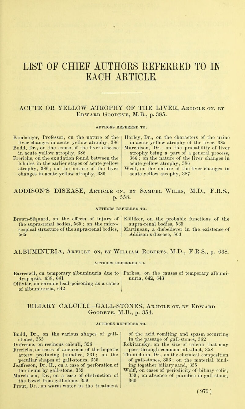 LIST OF CHIEF AUTHORS REFERRED TO IN EACH ARTICLE. ACUTE OR YELLOW ATROPHY OF THE LIVER, Article on, by Edward Goodeve, M.B., p. 385. AUTHORS REFERRED TO. Bamberger, Professor, on the nature of the liver changes in acute yellow atrophy, 386 Budd, Dr., on the cause of the liver disease in acute yellow atrophy, 386 Frerichs, on the exudation found between the lobules in the earlier stages of acute yellow atrophy, 386 ; on the nature of the liver changes in acute yellow atrophy, 386 Harley, Dr., on the characters of the urine in acute yellow atrophy of the liver, 385 Murchison, Dr., on the probability of liver atrophy being a part of a general process, 386 ; on the nature of the liver changes in acute yellow atrophy, 386 Wedl, on the nature of the liver changes in acute yellow atrophy, 387 ADDISON'S DISEASE, Article on, by Samuel Wilks, M.D., F.R.S., p. 558. AUTHORS REFERRED TO. Brown-Sequard, on the effects of injury of Kolliker, on the probable functions of the the supra-renal bodies, 565 ; on the micro- supra-renal bodies, 565 scopical structure of the supra-renal bodies, Martineau, a disbeliever in the existence of 565 Addison's disease, 563 ALBUMINURIA, Article on, by William Roberts, M.D., F.R.S., p. 638. AUTHORS REFERRED TO. Barreswil, on temporary albuminuria due to dyspepsia, 638, 641 Ollivier, on chronic lead-poisoning as a cause of albuminuria, 642 Parkes, on the causes of temporary albumi- nuria, 642, 643 BILIARY CALCULI—GALL-STONES, Article on, by Edward Goodeve, M.B., p. 354. AUTHORS REFERRED TO. Budd, Dr., on the various shapes of gall- stones, 355 Dufresne, on resinous calculi, 356 Frerichs, on cases of aneurism of the hepatic artery producing jaundice, 361 ; on the peculiar shapes of gall-stones, 355 Jeaffreson, Dr. H., on a case of perforation of the ileum by gall-stone, 359 Murchison, Dr., on a case of obstruction of the bowel from gall-stone, 359 Prout, Dr., on warm water in the treatment of the acid vomiting and spasm occurring in the passage of gall-stones, 362 Rokitansky, on the size of calculi that may pass through common bile-duct, 358 Thudichum, Dr., on the chemical composition of gall-stones, 356 ; on the material bind- ing together biliary sand, 355 Wolff, on cases of periodicity of biliary colic, 359 ; on absence of jaundice in gall-stone, 360