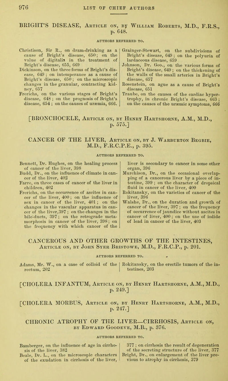 BRIGHT'S DISEASE, Article on, By William Roberts, M.D., F.R.S., p. 648. AUTHORS REFERRED TO. Christison, Sir R., on dram-drinking as a cause of Bright's disease, 650; on the value of digitalis in the treatment of Blight's disease, (S55, 669 Dickinson, on the three forms of Bright's dis- ease, 649 ; on intemperance as a cause of Bright's disease, 600 ; on the microscopic changes in the granular, contracting kid- ney, 657 Frerichs, on the various stages of Bright's disease, 648 ; on the prognosis of Bright's disease, 654 ; on the causes of uraemia, 666. Grainger-Stewart, on the subdivisions of Bright's disease, 649 ; on the polyuria of lardaceous disease, 659 Johnson, Dr. Geo., on the various forms of Bright's disease, 649 ; on the thickening of the walls of the small arteries in Bright's disease, 657 Rosenstein, on ague as a cause of Bright's disease, 651 Traube, on the causes of the cardiac hyper- trophy, in chronic Bright's disease, 663 ; on the causes of the uraamic symptoms, 666 [BRONCHOCELE, Article on, by Henry Hartshorne, A.M., M.D., p. 575.] CANCER OF THE LIVER, Article on, by J. Warburton Begbie, M.D., F.R.C.P.E., p. 395. AUTHORS REFERRED TO. Bennett, Dr. Hughes, on the healing process of cancer of the liver, 398 Budd, Dr., on the influence of climate in can- cer of the liver, 402 Farre, on three cases of cancer of the liver in children, 402 Frerichs, on the occurrence of ascites in can- cer of the liver, 400 ; on the influence of sex in cancer of the liver, 401 ; on the changes in the vascular apparatus in can- cer of the liver,397 ; on the changes in the bile-ducts, 397 ; on the retrograde meta- morphosis in cancer of the liver, 398; on the frequency with which cancer of the liver is secondary to cancer in some other organ, 396 Murchison, Dr., on the occasional overlap- ping of a cancerous liver by a piece of in- testine, 399 ; on the character of dropsical fluid in cancer of the liver, 400 Rokitansky, on the varieties of cancer of the liver, 396 Walshe, Dr., on the duration and growth of cancer of the liver, 397 ; on the frequency of occurrence of jaundice without ascites in cancer of liver, 400 ; on the use of iodide of lead in cancer of the liver, 403 CANCEROUS AND OTHER GROWTHS OF THE INTESTINES, Article on, by John Syer Bristowe, M.D., F.R.C.P., p. 201. AUTHORS REFERRED TO. Adams, Mr. W., on a case of colloid of the 1 Rokitansky, on the erectile tumors of the in- rectum, 202 | testines, 203 [CHOLERA INFANTUM, Article on, by Henry Hartshorne, A.M., M.D., p. 249.] [CHOLERA MORBUS, Article on, by Henry Hartshorne, A.M., M.D., p. 247.] CHRONIC ATROPHY OF THE LIVER—CIRRHOSIS, Article on, by Edavard Goodeve, M.B., p. 376. AUTHORS REFERRED TO. Bamberger, on the influence of age in cirrho- sis of the liver, 382 Beale, Dr. L., on the microscopic characters of the exudation in cirrhosis of the liver, 377 ; on cirrhosis the result of degeneration of the secreting structure of the liver, 377 Bright, Dr., on enlargement of the liver pre- vious to atrophy iu cirrhosis, 379