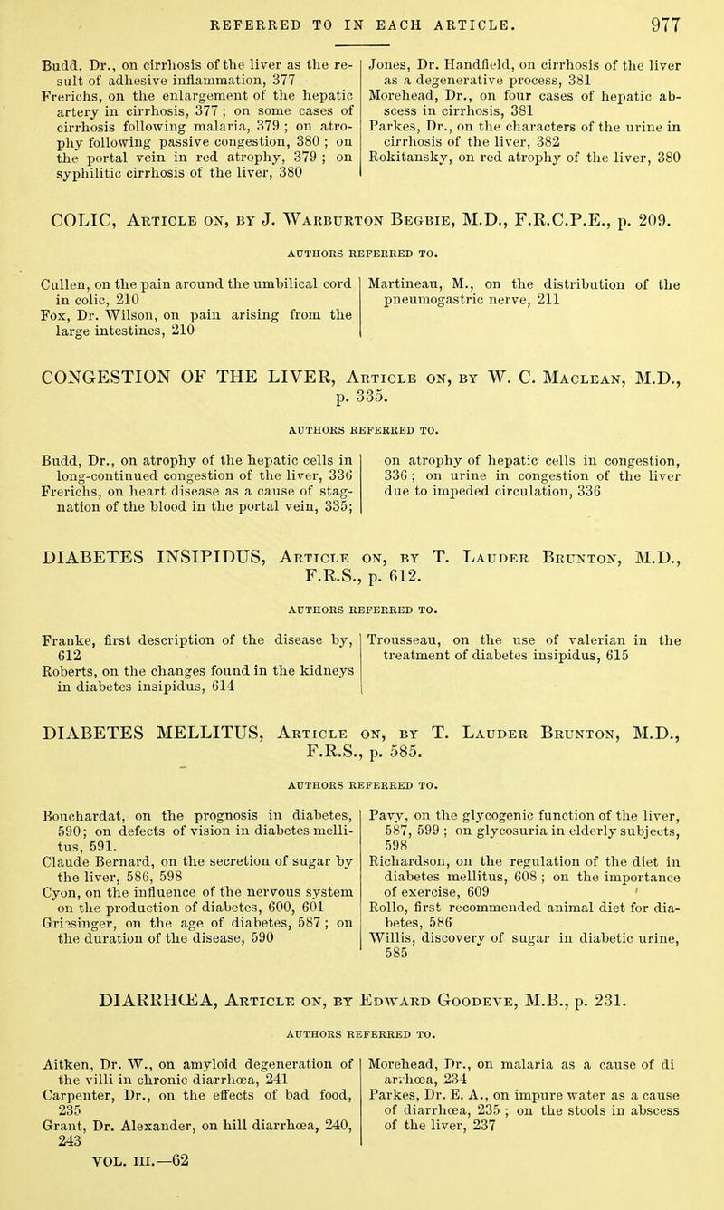 Budd, Dr., on cirrhosis of the liver as the re- sult of adhesive inflammation, 377 Frerichs, on the enlargement of the hepatic artery in cirrhosis, 377 ; on some cases of cirrhosis following malaria, 379 ; on atro- phy following passive congestion, 380 ; on the portal vein in red atrophy, 379 ; on syphilitic cirrhosis of the liver, 380 Jones, Dr. Handfield, on cirrhosis of the liver as a degenerative process, 381 Morehead, Dr., on four cases of hepatic ab- scess in cirrhosis, 381 Parkes, Dr., on the characters of the urine in cirrhosis of the liver, 382 Rokitansky, on red atrophy of the liver, 380 COLIC, Article on, by J. Warburton Begbie, M.D., F.R.C.P.E., p. 209. AUTHORS REFERRED TO. Cullen, on the pain around the umbilical cord in colic, 210 Fox, Dr. Wilson, on pain arising from the large intestines, 210 Martineau, M., on the distribution of the pneumogastric nerve, 211 CONGESTION OF THE LIVER, Article on, by W. C. Maclean, M.D., p. 335. AUTHORS REFERRED TO. Budd, Dr., on atrophy of the hepatic cells in on atrophy of hepatic cells in congestion, long-continued congestion of the liver, 336 336 ; on urine in congestion of the liver Frerichs, on heart disease as a cause of stag- due to impeded circulation, 336 nation of the blood in the portal vein, 335; DIABETES INSIPIDUS, Article on, by T. Lauder Brunton, M.D., F.R.S., p. 612. AUTHORS REFERRED TO. Franke, first description of the disease by, 612 Roberts, on the changes found in the kidneys in diabetes insipidus, 614 Trousseau, on the use of valerian in the treatment of diabetes insipidus, 615 DIABETES MELLITUS, Article on, by T. Lauder Brunton, M.D., F.R.S., p. 585. Bouchardat, on the prognosis in diabetes, 590; on defects of vision in diabetes melli- tus, 591. Claude Bernard, on the secretion of sugar by the liver, 586, 598 Cyon, on the influence of the nervous system on the production of diabetes, 600, 601 Griisinger, on the age of diabetes, 587; on the duration of the disease, 590 Pavy, on the glycogenic function of the liver, 587, 599 ; on glycosuria in elderly subjects, 598 Richardson, on the regulation of the diet in diabetes mellitus, 608 ; on the importance of exercise, 609 Rollo, first recommended animal diet for dia- betes, 586 Willis, discovery of sugar in diabetic urine, 585 DIARRHCEA, Article on, by Edward Goodeve, M.B., p. 231. AUTHORS REFERRED TO. Aitken, Dr. W., on amyloid degeneration of the villi in chronic diarrhoea, 241 Carpenter, Dr., on the effects of bad food, 235 Grant, Dr. Alexander, on hill diarrhoea, 240, 243 vol. in.—62 Morehead, Dr., on malaria as a cause of di arihcea, 234 Parkes, Dr. E. A., on impure water as a cause of diarrhoea, 235 ; on the stools in abscess of the liver, 237