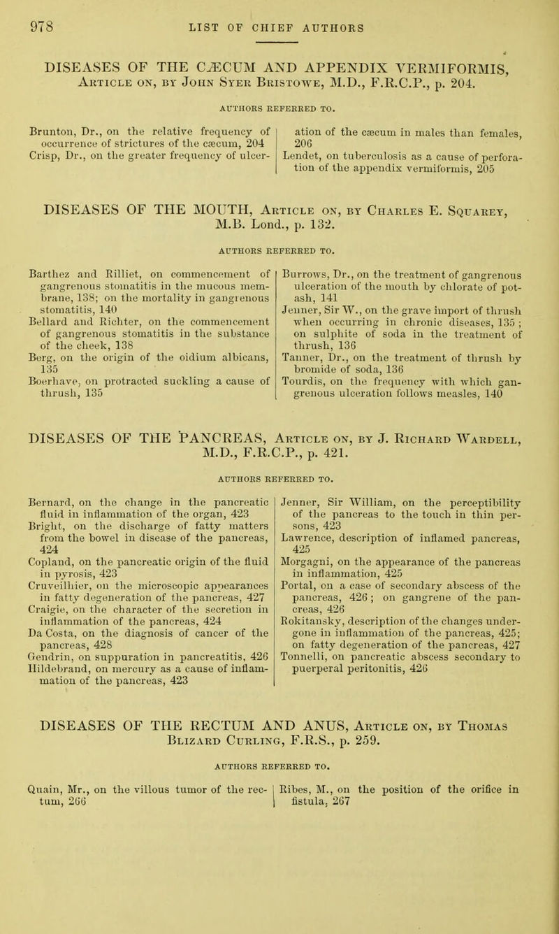 DISEASES OF THE CECUM AND APPENDIX VERMIFORMIS, Article on, by John Syer Bristowe, M.D., F.R.C.P., p. 204. Brunton, Dr., on the relative frequency of occurrence of strictures of the caecum, 204 Crisp, Dr., on the greater frequency of ulcer- ation of the caecum in males than females, 206 Lendet, on tuberculosis as a cause of perfora- tion of the appendix vermiibrmis, 205 DISEASES OF THE MOUTH, Article on, by Charles E. Squarey, M.B. Lond., p. 132. Barthez and Rilliet, on commencement of gangrenous stomatitis in the mucous mem- brane, 138; on the mortality in gangrenous stomatitis, 140 Bellard and Richter, on the commencement of gangrenous stomatitis in the substance of the cheek, 138 Berg, on the origin of the oidium albicans, 135 Boerhave, on protracted suckling a cause of thrush, 135 Burrows, Dr., on the treatment of gangrenous ulceration of the mouth by chlorate of pot- ash, 141 Jenner, Sir W., on the grave import of thrush when occurring in chronic diseases, 135 ; on sulphite of soda in the treatment of thrush, 136 Tanner, Dr., on the treatment of thrush by bromide of soda, 136 Tourdis, on the frequency with which gan- grenous ulceration follows measles, 140 DISEASES OF THE PANCREAS, Article on, by J. Richard Wardell, M.D., F.R.C.P., p. 421. Bernard, on the change in the pancreatic fluid in inflammation of the organ, 423 Bright, on the discharge of fatty matters from the bowel in disease of the pancreas, 424 Copland, on the pancreatic origin of the fluid in pyrosis, 423 Cruveilhier, on the microscopic appearances in fatty degeneration of the pancreas, 427 Craigie, on the character of the secretion in inflammation of the pancreas, 424 Da Costa, on the diagnosis of cancer of the pancreas, 428 Gendrin, on suppuration in pancreatitis, 426 Hildebrand, on mercury as a cause of inflam- mation of the pancreas, 423 Jenner, Sir William, on the perceptibility of the pancreas to the touch in thin per- sons, 423 Lawrence, description of inflamed pancreas, 425 Morgagni, on the appearance of the pancreas in inflammation, 425 Portal, on a case of secondary abscess of the pancreas, 426 ; on gangrene of the pan- creas, 426 Rokitansky, description of the changes under- gone in inflammation of the pancreas, 425; on fatty degeneration of the pancreas, 427 Tonnelli, on pancreatic abscess secondary to puerperal peritonitis, 426 DISEASES OF THE RECTUM AND ANUS, Article on, by Thomas Blizard Curling, F.R.S., p. 259. AUTHORS REFERRED TO. Quain, Mr., on the villous tumor of the rec- 1 Ribes, M., on the position of the orifice in turn, 266 fistula. 267