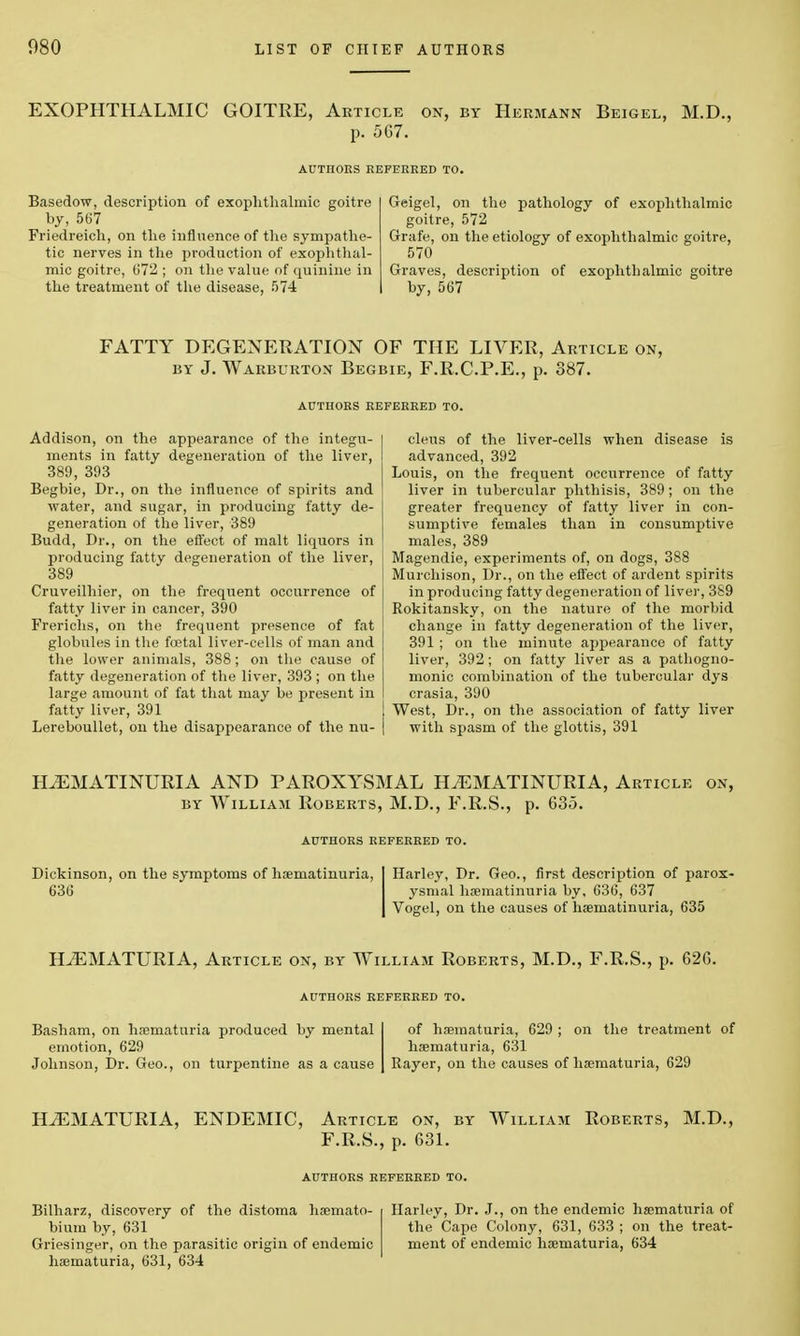 EXOPHTHALMIC GOITRE, Article on, by Hermann Beigel, M.D., p. 567. AUTIIORS REFERRED TO. Basedow, description of exophthalmic goitre by, 567 Friedreich, on the influence of the sympathe- tic nerves in the production of exophthal- mic goitre, 672 ; on the value of quinine in the treatment of the disease, 574 Geigel, on the pathology of exophthalmic goitre, 572 Grafe, on the etiology of exophthalmic goitre, 570 Graves, description of exophthalmic goitre by, 567 FATTY DEGENERATION OF THE LIVER, Article on, by J. Warburton Begbie, F.R.C.P.E., p. 387. AUTHORS REFERRED TO. Addison, on the appearance of the integu- ments in fatty degeneration of the liver, 389, 393 Begbie, Dr., on the influence of spirits and water, and sugar, in producing fatty de- generation of the liver, 389 Budd, Dr., on the effect of malt liquors in producing fatty degeneration of the liver, 389 Cruveilhier, on the frequent occurrence of fatty liver in cancer, 390 Frerichs, on the frequent presence of fat globules in the foetal liver-cells of man and the lower animals, 388; on the cause of fatty degeneration of the liver, 393 ; on the large amount of fat that may be present in fatty liver, 391 Lereboullet, on the disappearance of the nu- cleus of the liver-cells when disease is advanced, 392 Louis, on the frequent occurrence of fatty liver in tubercular phthisis, 389; on the greater frequency of fatty liver in con- sumptive females than in consumptive males, 389 Magendie, experiments of, on dogs, 388 Murchison, Dr., on the effect of ardent spirits in producing fatty degeneration of liver, 389 Rokitansky, on the nature of the morbid change in fatty degeneration of the liver, 391 ; on the minute appearance of fatty liver, 392; on fatty liver as a pathogno- monic combination of the tubercular dys crasia, 390 West, Dr., on the association of fatty liver with spasm of the glottis, 391 HiEMATINURIA AND PAROXYSMAL H^EMATINURIA, Article on, by William Roberts, M.D., F.R.S., p. 635. AUTHORS REFERRED TO. Dickinson, on the symptoms of hoematinuria, 636 Harley, Dr. Geo., first description of parox- ysmal hoematinuria by. 636, 637 Vogel, on the causes of haematinuria, 635 HEMATURIA, Article on, by William Roberts, M.D., F.R.S., p. 626. AUTHORS REFERRED TO. Basham, on hsematuria produced by mental emotion, 629 Johnson, Dr. Geo., on turpentine as a cause of hematuria, 629 ; on the treatment of hematuria, 631 Rayer, on the causes of ha?maturia, 629 HEMATURIA, ENDEMIC, Article on, by William Roberts, M.D., F.R.S., p. 631. AUTHORS REFERRED TO. Bilharz, discovery of the distoma haemato- bium by, 631 Griesinger, on the parasitic origin of endemic haematuria, 631, 634 Harley, Dr. J., on the endemic hematuria of the Cape Colony, 631, 633 ; on the treat- ment of endemic haematuria, 634