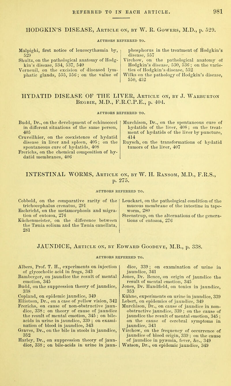 HODGKIN'S DISEASE, Article on, by W. R. Goweks, M.D., p. 529. AUTHORS REFERRED TO. Malpighi, first notice of leucocythaemia by, 529 Shultz, on the pathological anatomy of Hodg- kin's disease, 534, 537, 540 Verneuil, on the excision of diseased lym- phatic glands, 555, 556 ; on the value of phosphorus in the treatment of Hodgkin's disease, 557 Virchow, on the pathological anatomy ot Hodgkin's disease, 530, 536 ; on the varie- ties of Hodgkin's disease, 552 Wilks on the pathology of Hodgkin's disease, 550, 452 HYDATID DISEASE OF THE LIVER, Article on, by J. Warburton Begbie, M.D., F.R.C.P.E., p. 404. AUTHORS REFERRED TO. Budd, Dr., on the development of echinococci in different situations of the same person, 405 Cruveilhier, on the coexistence of hydatid disease in liver and spleen, 405 ; on the spontaneous cure of hydatids, 408 Frerichs, on the chemical composition of hy- datid membranes, 406 Murchison, Dr., on the spontaneous cure of hydatids of the liver, 408 ; on the treat- ment of hydatids of the liver by puncture, 414 Ruysch, on the transformations of hydatid tumors of the liver, 407 INTESTINAL WORMS, Article on, by W. H. Ransom, M.D. p. 275. F.R.S. AUTHORS REFERRED TO. Cobbold, on the comparative rarity of the trichocephalus crenatus, 291 Eschricht, on the metamorphosis and migra- tion of entozoa, 276 Kiichenmeister, on the difference between the Taenia solium and the Taenia canellata, 281 Leuckart, on the pathological condition of the mucous membrane of the intestine in tape- worm, 280 Steenstrup, on the alternations of the genera- tions of entozoa, 276 JAUNDICE, Article on, by Edward Goodeve, M.B., p. 338. AUTHORS REFERRED TO. Albers, Prof. T. H., experiments on injection of glycocholic acid in frogs, 343 Bamberger, on jaundice the result of mental emotion, 345 Budd, on the suppression theory of jaundice, 338 Copland, on epidemic jaundice, 349 Elliotson, Dr., on a case of yellow vision, 342 Frerichs, on cause of non-obstructive jaun- dice, 338; on theory of cause of jaundice the result of mental emotion, 345 ; on bile- acids in urine in jaundice, 339 ; on exami- nation of blood in jaundice, 343 Graves, Dr., on the bile in stools in jaundice, 352 Harley, Dr., on suppression theory of jaun- dice, 338 ; on bile-acids in urine in jaun- dice, 339; on examination of urine in jaundice, 341 Jones, Dr. Bence, on origin of jaundice the result of mental emotion, 345 Jones, Dr. Handfield, on tonics in jaundice, 353 Kuhne, experiments on urine in jaundice, 339 Lebert, on epidemics of jaundice, 349 Murchison, Dr., on cause of jaundice in non- obstructive jaundice, 339 ; on the cause of jaundice the result of mental emotion, 345 ; on the cause of cerebral symptoms in jaundice, 343 Virchow, on the frequency of occurrence of jaundice of blood origin, 339 ; on the cause of jaundice in pyaemia, fever, &c, 349 Watson, Dr., on epidemic jaundice, 349