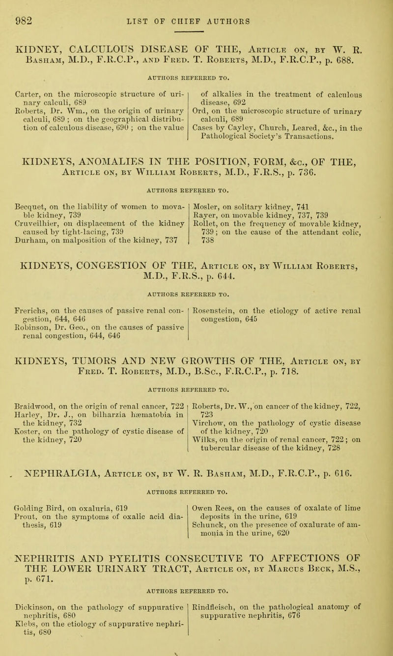 KIDNEY, CALCULOUS DISEASE OF THE, Article on, by W. R. Basham, M.D., F.R.C.P., and Fred. T. Roberts, M.D., F.R.C.P., p. 688. Carter, on the microscopic structure of uri- nary calculi, 689 Roberts, Dr. Wm., on the origin of urinary calculi, 689 ; on the geographical distribu- tion of calculous disease, 690 ; on the value of alkalies in the treatment of calculous disease, 692 Ord, on the microscopic structure of urinary calculi, 689 Cases by Cay ley, Church, Leared, &c, in the Pathological Society's Transactions. KIDNEYS, ANOMALIES IN THE POSITION, FORM, &c, OF THE, Article on, by William Roberts, M.D., F.R.S., p. 736. Becquet, on the liability of women to mova- ble kidney, 739 Cruveilhier, on displacement of the kidney caused by tight-lacing, 739 Durham, on malposition of the kidney, 737 Mosler, on solitary kidney, 741 Rayer, on movable kidney, 737, 739 Rollet, on the frequency of movable kidney, 739 ; on the cause of the attendant colic, 738 KIDNEYS, CONGESTION OF THE, Article on, by William Roberts, M.D., F.R.S., p. 644. AUTHORS REFERRED TO. Frerichs, on the causes of passive renal con- gestion, 644, 646 Robinson, Dr. Geo., on the causes of passive renal congestion, 644, 646 Rosenstein, on the etiology of active renal congestion, 645 KIDNEYS, TUMORS AND NEW GROWTHS OF THE, Article on, by Fred. T. Roberts, M.D., B.Sc, F.R.C.P., p. 718. AUTnORS REFERRED TO. Braidwood, on the origin of renal cancer, 722 Harley, Dr. J., on bilharzia hfematobia in the kidney, 732 Koster, on the pathology of cystic disease of the kidney, 720 Roberts, Dr. W., on cancer of thekidney, 722, 723 Virchow, on the pathology of cystic disease of the kidney, 720 Wilks, on the origin of renal cancer, 722 ; on tubercular disease of the kidney, 728 NEPHRALGIA, Article on, by W. R. Basham, M.D., F.R.C.P., p. 616. AUTHORS REFERRED TO. Golding Bird, on oxaluria, 619 Prout, on the symptoms of oxalic acid dia- thesis, 619 Owen Rees, on the causes of oxalate of lime deposits in the urine, 619 Schunck, on the presence of oxalurate of am- monia in the urine, 620 NEPHRITIS AND PYELITIS CONSECUTIVE TO AFFECTIONS OF THE LOWER URINARY TRACT, Article on, by Marcus Beck, M.S., p. 671. AUTHORS REFERRED TO. Dickinson, on the pathology of suppurative nephritis, 680 Klebs, on the etiology of suppurative nephri- tis, 680 Rindfleisch, on the pathological anatomy of suppurative nephritis, 676 ■