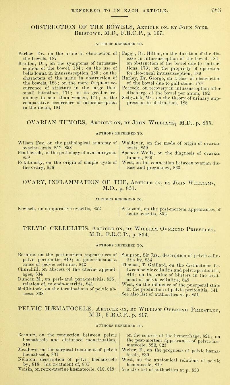 OBSTRUCTION OF THE BOWELS, Article on, by John Syer Bristowe, M.D., F.R.C.P., p. 1G7. Barlow, Dr., on the urine in obstruction of the bowels, 187 Brinton, Dr., on the symptoms of intussus- ception of the bowel, 184 ; on the use of belladonna in intussusception, 185 ; on the characters of the urine in obstruction of the bowels, 188 ; on the more frequent oc- currence of stricture in the large than small intestines, 171; on its greater fre- quency in men than women, 171 ; on the comparative occurrence of intussusception in the ileum, 181 Fagge, Dr. Hilton, on the duration of the dis- ease in intussusception of the bowel. 184 ; on obstruction of the bowel due to contrac- tions, 173 ; on the propriety of operation for ileo-csecal intussusception, 189 Harley, Dr. George, on a case of obstruction of the bowel due to gall-stone, 179 Peacock, on recovery in intussusception after discharge of the bowel per anum, 182 Sedgwick, Mr., on the theory of urinary sup- pression in obstruction, 188 OVARIAN TUMORS, Article on, by John Williams, M.D., p. 855. AUTHORS REFERRED TO. Wilson Fox, on the pathological anatomy of ovarian cysts, 857, 858 Rindtieisch, on the pathology of ovarian cysts, 859 Rokitansky, on the origin of simple cysts of the ovary, 856 Waldeyer, on the mode of origin of ovarian cysts, 859 Spencer Wells, on the diagnosis of ovarian tumors, 866 West, on the connection between ovarian dis- ease and pregnancy, 863 OVARY, INFLAMMATION OF THE, Article on, by John Williams, M.D., p. 851. AUTHORS REFERRED TO. Kiwisch, on suppurative ovaritis, 852 Scanzoni, on the post-mortem appearances of acute ovaritis, 852 PELVIC CELLULITIS, Article on, by William Overend Priestley M.D., F.R.C.P., p. 834. AUTHORS REFERRED TO. Bernutz, on the post-mortem appearances of pelvic peritonitis, 840; on gonorrhoea as a cause of pelvic cellulitis, 842 Churchill, on abscess of the uterine append- ages, 834 Duncan M., on peri- and para-metritis, 835 ; relation of, to endo-metritis, 841 McClintock, on the terminations of pelvic ab- scess, 838 Simpson, Sir Jas., description of pelvic cellu- litis by, 834 Thomas, T. Gaillard, on the distinctions be- tween pelvic cellulitis and pelvic peritonitis, 846 ; on the value of blisters in the treat- ment of pelvic cellulitis, 849 West, on the influence of the puerperal state in the production of pelvic peritonitis, S41 See also list of authorities at p. 851 PELVIC HEMATOCELE, Article on, by William Overend Pries M.D., F.R.C.P., p. 817. AUTHORS REFERRED TO. Bernutz, on the connection between pelvic hsematocele and disturbed menstruation, 818 Meadows, on the surgical treatment of pelvic hsematocele, 831 Nelaton, description of pelvic hematocele by, 818 ; his treatment of, 831 Voisin, on retro-uterine hsematocele, 818, 819 ; on the sources of the hemorrhage, 821 ; on the post-mortem appearances of pelvic has- matocele, 822, 823 Weber, F., on the prognosis of pelvic luema- tocele, 830 West, on the anatomical relations of pelvic hsematocele, 819 See also list of authorities at p. 833