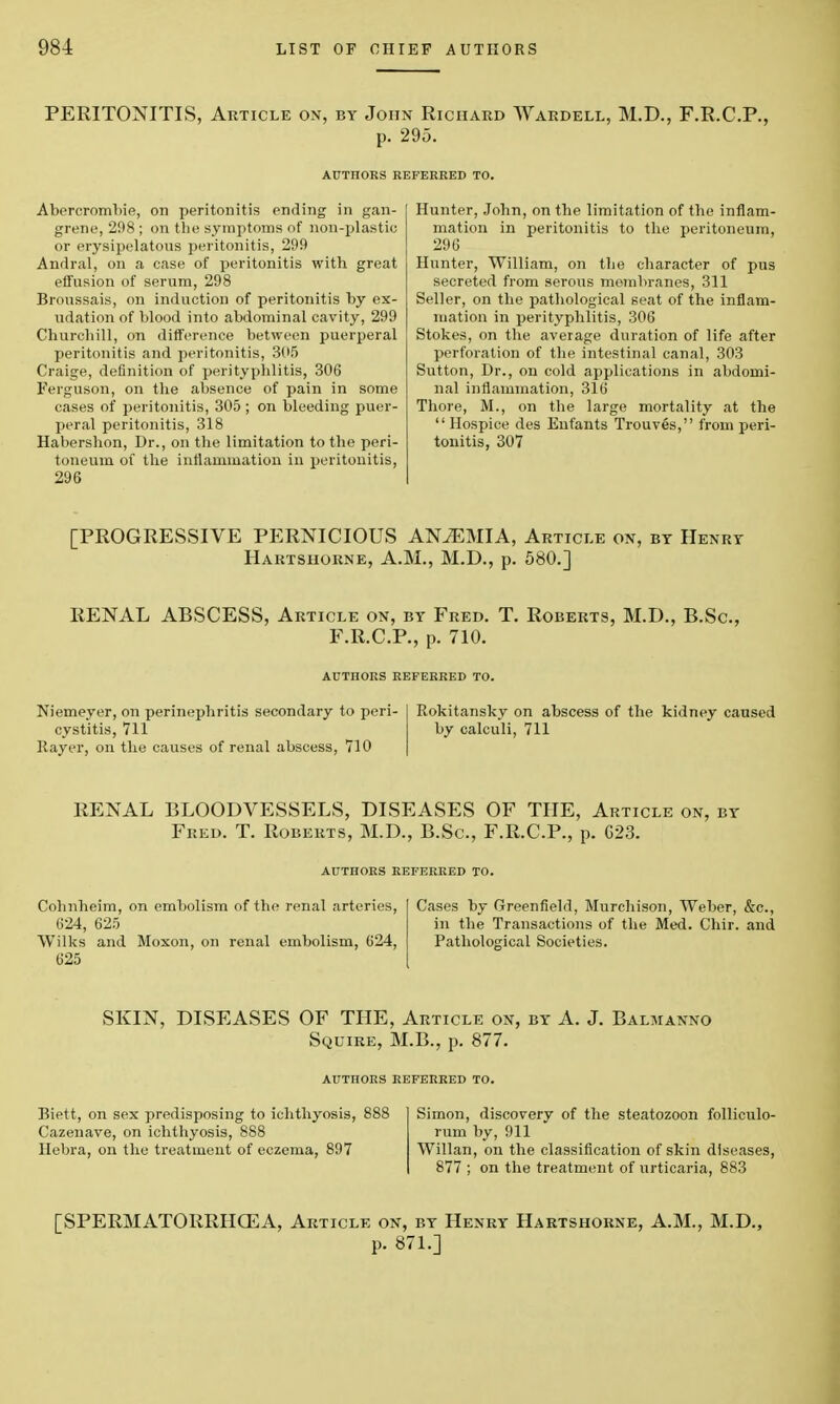 PERITONITIS, Article on, by John Richard Wardell, M.D., F.R.C.P., p. 295. AUTIIORS REFERRED TO. Aborcrombie, on peritonitis ending in gan- grene, 298; on the symptoms of non-plastic or erysipelatous peritonitis, 299 Andral, on a case of peritonitis with great effusion of serum, 298 Broussais, on induction of peritonitis by ex- udation of blood into abdominal cavity, 299 Churchill, on difference between puerperal peritonitis and peritonitis, 305 Craige, definition of perityphlitis, 306 Ferguson, on the absence of pain in some cases of peritonitis, 305 ; on bleeding puer- peral peritonitis, 318 Habershon, Dr., on the limitation to the peri- toneum of the inflammation in peritonitis, 296 Hunter, John, on the limitation of the inflam- mation in peritonitis to the peritoneum, 296 Hunter, William, on the character of pus secreted from serous membranes, 311 Seller, on the pathological seat of the inflam- mation in perityphlitis, 306 Stokes, on the average duration of life after perforation of the intestinal canal, 303 Sutton, Dr., on cold applications in abdomi- nal inflammation, 316 There, M., on the large mortality at the  Hospice des Eufants Trouves, from peri- tonitis, 307 [PROGRESSIVE PERNICIOUS ANvEMIA, Article on, by Henry Hartshorne, A.M., M.D., p. 580.] RENAL ABSCESS, Article on, by Fred. T. Roberts, M.D., B.Sc, F.R.C.P., p. 710. AUTHORS REFERRED TO. Niemeyer, on perinephritis secondary to peri- cystitis, 711 Rayer, on the causes of renal abscess, 710 Rokitansky on abscess of the kidney caused by calculi, 711 RENAL BLOODVESSELS, DISEASES OF THE, Article on, by Fred. T. Roberts, M.D., B.Sc, F.R.C.P., p. G23. AUTHORS REFERRED TO. Cohnheim, on embolism of the renal arteries, 624, 625 Wilks and Moxon, on renal embolism, 624, 625 Cases by Greenfield, Murchison, Weber, &c, in the Transactions of the Med. Chir. and Pathological Societies. SKIN, DISEASES OF THE, Article on, by A. J. Balmanno Squire, M.B., p. 877. AUTHORS REFERRED TO. Biett, on sex predisposing to ichthyosis, 888 Cazenave, on ichthyosis, 888 Hebra, on the treatment of eczema, 897 Simon, discovery of the steatozoon folliculo- rum by, 911 Willan, on the classification of skin diseases, 877 ; on the treatment of urticaria, 883 [SPERMATORRHOEA, Article on, by Henry Hartshorne, A.M., M.D., p. 871.]