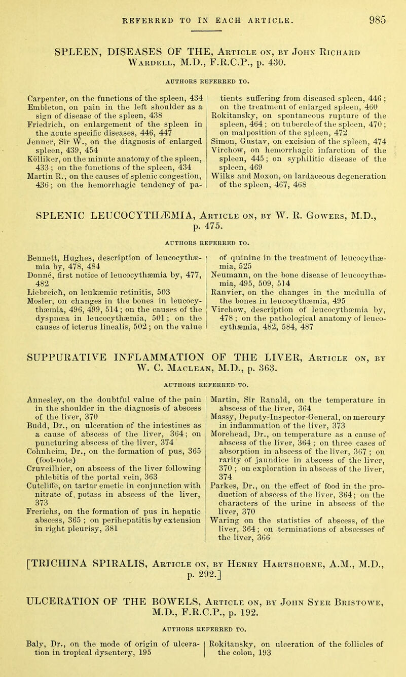 SPLEEN, DISEASES OF THE, Article on, by John Richard Wardell, M.D., F.R.C.P., p. 430. Carpenter, on the functions of the spleen, 434 Embleton, on pain in the left shoulder as a sign of disease of the spleen, 438 Friedrich, on enlargement of the spleen in the acute specific diseases, 446, 447 Jenner, Sir W., on the diagnosis of enlarged spleen, 439, 454 Kolliker, on the minute anatomy of the spleen, 433 ; on the functions of the spleen, 434 Martin R., on the causes of splenic congestion, 43(5; on the hemorrhagic tendency of pa- tients suffering from diseased spleen, 446 ; on the treatment of enlarged spleen, 460 Rokitansky, on spontaneous rupture of the spleen, 464 ; on tubercle of the spleen, 470 ; on malposition of the spleen, 472 Simon, Gustav, on excision of the spleen, 474 Virchow, on hemorrhagic infarction of the spleen, 445; on syphilitic disease of the spleen, 469 Wilks and Moxon, on lardaceous degeneration of the spleen, 467, 468 SPLENIC LEUCOCYTHiEMIA, Article on, by W. R. Gowers, M.D., p. 475. AUTHORS REFERRED TO. Bennett, Hughes, description of leucocythse- mia by, 478, 484 Donne, first notice of leucocythsernia by, 477, 482 Liebreich, on leuksemic retinitis, 503 Mosler, on changes in the bones in leucocy- thsemia, 496, 499, 514; on the causes of the dyspnoea in leucocythsemia, 501 ; on the causes of icterus linealis, 502 ; on the value of quinine in the treatment of leucocythse- mia, 525 Neumann, on the bone disease of leucocythse- mia, 495, 509, 514 Ranvier, on the changes in the medulla of the bones in leucocythsemia, 495 Virchow, description of leucocythsemia by, 478 ; on the pathological anatomy of leuco- cythsemia, 482, 584, 487 SUPPURATIVE INFLAMMATION OF THE LIVER, Article on, by W. C. Maclean, M.D., p. 363. Annesley, on the doubtful value of the pain in the shoulder in the diagnosis of abscess of the liver, 370 Budd, Dr., on ulceration of the intestines as a cause of abscess of the liver, 364; on puncturing abscess of the liver, 374 Cohnheim, Dr., on the formation of pus, 365 (foot-note) Cruveilhier, on abscess of the liver following phlebitis of the portal vein, 363 Cutcliffe, on tartar emetic in conjunction with nitrate of, potass in abscess of the liver, 373 Frerichs, on the formation of pus in hepatic abscess, 365 ; on perihepatitis by extension in right pleurisy, 381 Martin, Sir Ranald, on the temperature in abscess of the liver, 364 Massy, Deputy-Inspector-Greneral, on mercury in inflammation of the liver, 373 Morehead, Dr., on temperature as a cause of abscess of the liver, 364 ; on three cases of absorption in abscess of the liver, 367 ; on rarity of jaundice in abscess of the liver, 370 ; on exploration in abscess of the liver, 374 Parkes, Dr., on the effect of food in the pro- duction of abscess of the liver, 364 ; on the characters of the urine in abscess of the liver, 370 Waring on the statistics of abscess, of the liver, 364; on terminations of abscesses of the liver, 366 [TRICHINA SPIRALIS, Article on, by Henry Hartshorne, A.M., M.D., p. 292.] ULCERATION OF THE BOWELS, Article on, by John Syer Bristowe, M.D., F.R.C.P., p. 192. AUTHORS REFERRED TO. Baly, Dr., on the mode of origin of ulcera- I Rokitansky, on ulceration of the follicles of tion in tropical dysentery, 195 J the colon, 193