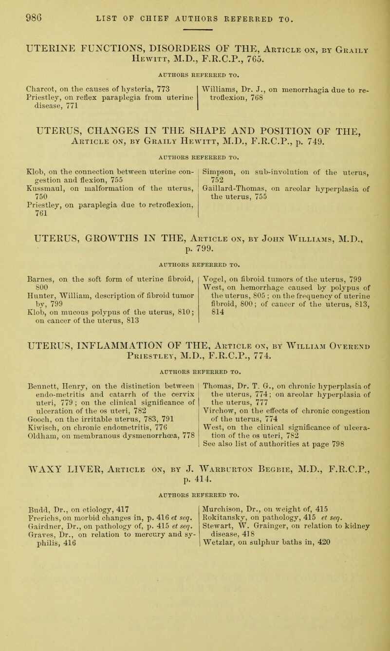 UTERINE FUNCTIONS, DISORDERS OF THE, Article on, by Graily Hewitt, M.D., F.R.C.P., 765. AUTHORS REFERRED TO. Charcot, on the causes of hysteria, 773 Priestley, on reflex paraplegia from uterine disease, 771 Williams, Dr. J., on menorrhagia due to re- troflexion, 768 UTERUS, CHANGES IN THE SHAPE AND POSITION OF THE, Article on, by Graily Hewitt, M.D., F.R.C.P., p. 749. AUTHORS REFERRED TO. Klob, on the connection between uterine con- gestion and flexion, 755 Kussmaul, on malformation of the uterus, 750 Priestley, on paraplegia due to retroflexion, 761 Simpson, on sub-involution of the uterus, 752 Gaillard-Thomas, on areolar hyperplasia of the uterus, 755 UTERUS, GROWTHS IN THE, Article on, by John Williams, M.D., p. 799. AUTHORS REFERRED TO. Barnes, on the soft form of uterine fibroid, I Vogel, on fibroid tumors of the uterus, 799 800 West, on hemorrhage caused by polypus of Hunter, William, description of fibroid tumor the uterus, 805 ; on the frequency of uterine by, 799 fibroid, 800; of cancer of the uterus, 813, Klob, on mucous polypus of the uterus, 810; 814 on cancer of the uterus, 813 UTERUS, INFLAMMATION OF THE, Article on, by William Overend Priestley, M.D., F.R.C.P., 774. AUTHORS REFERRED TO. Bennett, Henry, on the distinction between endo-metritis and catarrh of the cervix uteri, 779; on the clinical significance of ulceration of the os uteri, 782 Gooch, on the irritable uterus, 783, 791 Kiwisch, on chronic endometritis, 776 Oldham, on membranous dysmenorrhoea, 778 Thomas, Dr. T. G., on chronic hyperplasia of the uterus, 774; on areolar hyperplasia of the uterus, 777 Virchow, on the effects of chronic congestion of the uterus, 774 West, on the clinical significance of ulcera- tion of the os uteri, 782 See also list of authorities at page 798 WAXY LIVER, Article on, by J. Warblrton Begbie, M.D., F.R.C.P., p. 414. AUTHORS REFERRED TO. Budd, Dr., on etiology, 417 Frerichs, on morbid changes in, p. 416 et seq. Oairdner, Dr., on pathology of, p. 415 etseq. Graves, Dr., on relation to mercury and sy- philis, 416 Murchison, Dr., on weight of, 415 Rokitansky, on pathology, 415 et seq. Stewart, W. Grainger, on relation to kidney disease, 418 Wetzlar, on sulphur baths in, 420