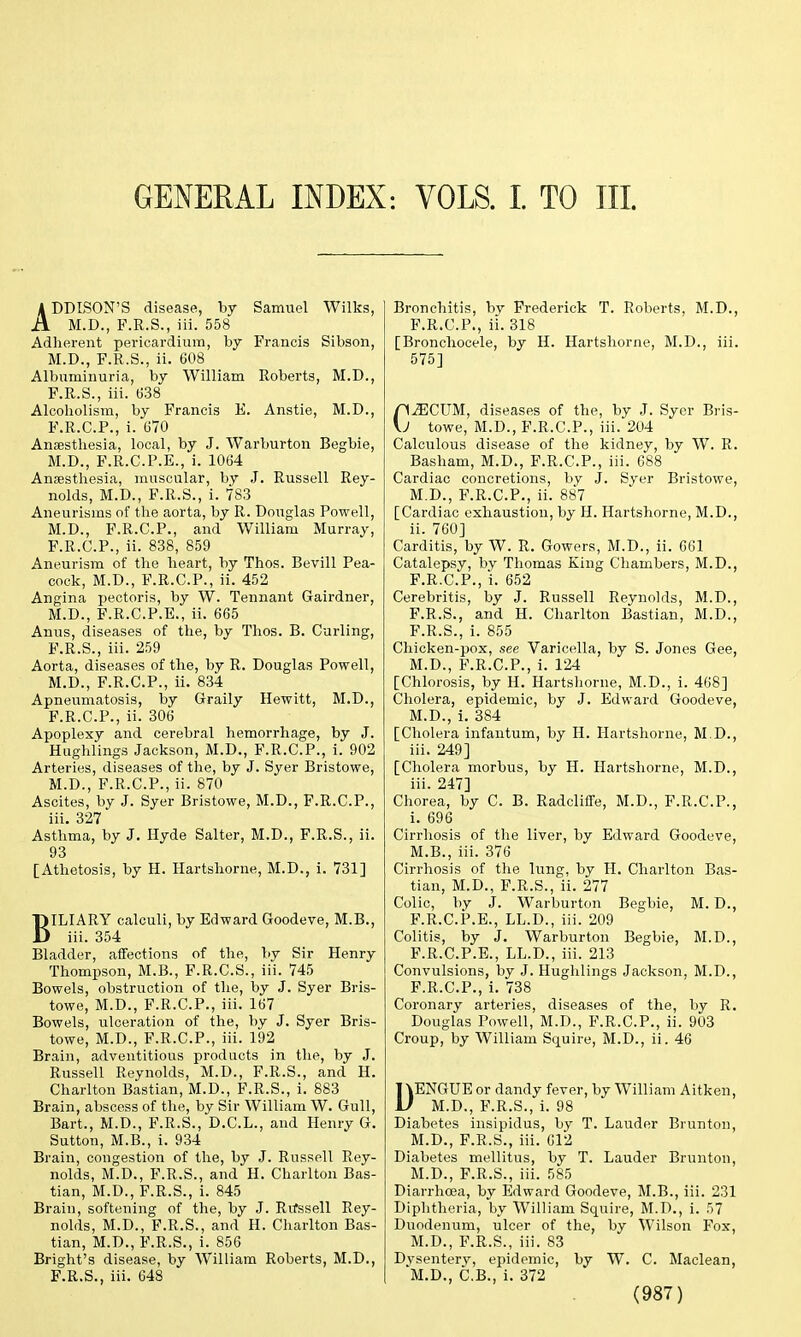 GENERAL INDEX: VOLS. I. TO III. ADDISON'S disease, by Samuel Wilks, M.D., F.R.S., iii. 558 Adherent pericardium, by Francis Sibson, M.D., F.R.S., ii. 608 Albuminuria, by William Roberts, M.D., F.R.S., iii. 638 Alcoholism, by Francis E. Anstie, M.D., F.R.C.P., i. 670 Anaesthesia, local, by J. Warburton Begbie, M.D., F.R.C.P.E., i. 1064 Anaesthesia, muscular, by J. Russell Rey- nolds, M.D., F.R.S., i. 783 Aneurisms of the aorta, by R. Douglas Powell, M.D., F.R.C.P., and William Murray, F.R.C.P., ii. 838, 859 Aneurism of the heart, by Thos. Bevill Pea- cock, M.D., F.R.C.P., ii. 452 Angina pectoris, by W. Tennant Gairdner, M.D., F.R.C.P.E., ii. 665 Anus, diseases of the, by Thos. B. Curling, F.R.S., iii. 259 Aorta, diseases of the, by R. Douglas Powell, M.D., F.R.C.P., ii. 834 Apneumatosis, by Graily Hewitt, M.D., F.R.C.P., ii. 306 Apoplexy and cerebral hemorrhage, by J. Hughlings Jackson, M.D., F.R.C.P., i. 902 Arteries, diseases of the, by J. Syer Bristowe, M.D., F.R.C.P., ii. 870 Ascites, by J. Syer Bristowe, M.D., F.R.C.P., iii. 327 * Asthma, by J. Hyde Salter, M.D., F.R.S., ii. 93 [Athetosis, by H. Hartshorne, M.D., i. 731] BILIARY calculi, by Edward Goodeve, M.B., iii. 354 Bladder, affections of the, by Sir Henry Thompson, M.B., F.R.C.S., iii. 745 Bowels, obstruction of the, by J. Syer Bris- towe, M.D., F.R.C.P., iii. 167 Bowels, ulceration of the, by J. Syer Bris- towe, M.D., F.R.C.P., iii. 192 Brain, adventitious products in the, by J. Russell Reynolds, M.D., F.R.S., and H. Charlton Bastian, M.D., F.R.S., i. 883 Brain, abscess of the, by Sir William W. Gull, Bart., M.D., F.R.S., D.C.L., and Henry G. Sutton, M.B., i. 934 Brain, congestion of the, by J. Russell Rey- nolds, M.D., F.R.S., and H. Charlton Bas- tian, M.D., F.R.S., i. 845 Brain, softening of the, by J. Rvfssell Rey- nolds, M.D., F.R.S., and H. Charlton Bas- tian, M.D., F.R.S., i. 856 Bright's disease, by William Roberts, M.D., F.R.S., iii. 648 Bronchitis, bv Frederick T. Roberts, M.D., F.R.C.P., ii. 318 [Bronchocele, by H. Hartshorne, M.D., iii. 575] niECUM, diseases of the, by J. Syer Bris- \J towe, M.D., F.R.C.P., iii. 204 Calculous disease of the kidney, by W. R. Basham, M.D., F.R.C.P., iii. 688 Cardiac concretions, by J. Syer Bristowe, M.D., F.R.C.P., ii. 887 [Cardiac exhaustion, by H. Hartshorne, M.D., ii. 760] Carditis, by W. R. Gowers, M.D., ii. 661 Catalepsy, by Thomas King Chambers, M.D., F.R.C.P., i. 652 Cerebritis, by J. Russell Reynolds, M.D., F.R.S., and H. Charlton Bastian, M.D., F.R.S., i. 855 Chicken-pox, see Varicella, by S. Jones Gee, M.D., F.R.C.P., i. 124 [Chlorosis, by H. Hartshorne, M.D., i. 468] Cholera, epidemic, by J. Edward Goodeve, M.D., i. 384 [Cholera infantum, by H. Hartshorne, M.D., iii. 249] [Cholera morbus, by H. Hartshorne, M.D., iii. 247] Chorea, by C. B. Radcliffe, M.D., F.R.C.P., i. 696 Cirrhosis of the liver, by Edward Goodeve, M.B., iii. 376 Cirrhosis of the lung, by H. Charlton Bas- tian, M.D., F.R.S., ii. 277 Colic, by J. Warburton Begbie, M. D., F.R.C.P.E., LL.D., iii. 209 Colitis, by J. Warburton Begbie, M.D., F.R.C.P.E., LL.D., iii. 213 Convulsions, by J. Hughlings Jackson, M.D., F.R.C.P., i. 738 Coronary arteries, diseases of the, by R. Douglas Powell, M.D., F.R.C.P., ii. 903 Croup, by William Squire, M.D., ii. 46 DENGUE or dandy fever, by William Aitken, M.D., F.R.S., i. 98 Diabetes insipidus, by T. Lauder Brunton, M.D., F.R.S., iii. 612 Diabetes mellitus, by T. Lauder Brunton, M.D., F.R.S., iii. 585 Diarrhoea, by Edward Goodeve, M.B., iii. 231 Diphtheria, by William Squire, M.D., i. 57 Duodenum, ulcer of the, by Wilson Fox, M.D., F.R.S., iii. 83 Dysentery, epidemic, by W. C. Maclean, M.D., C.B., i. 372