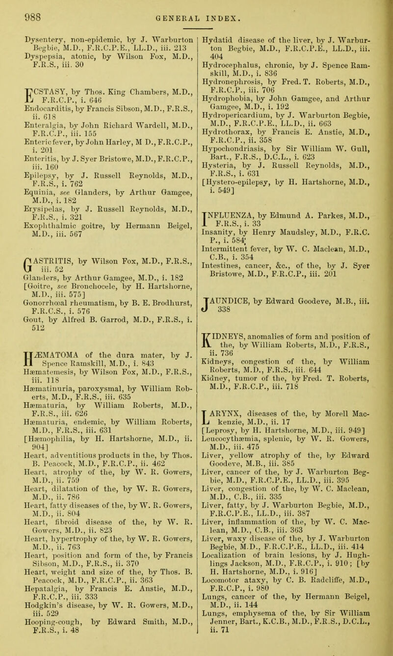 Dysentery, non-epidemic, by J. Warburton Begbie, M.D., F.R.C.P.E., LL.D., iii. 213 Dyspepsia, atonic, by Wilson Fox, M.D., F.R.S., iii. 30 }ECSTASY, by Thos. King Chambers, M.D., !i F.R.C.P., i. 646 Endocarditis, by Francis Sibson, M.D., F.R.S., ii. 618 Enteralgia, by John Richard Wardell, M.D., F.R.C.P., iii. 155 Enteric fever, by John Harley, M D., F.R.C.P., i. 201 Enteritis, by J. Syer Bristowe, M.D., F.R.C.P., iii. 160 Epilepsy, by J. Russell Reynolds, M.D., F.R.S., i. 762 Equinia, see Glanders, by Arthur Gamgee, M.D., i. 182 Erysipelas, by J. Russell Reynolds, M.D., F.R.S., i. 321 Exophthalmic goitre, by Hermann Beigel, M.D., iii. 567 GASTRITIS, by Wilson Fox, M.D., F.R.S., iii. 52 Glanders, by Arthur Gamgee, M.D., i. 182 [Goitre, see Bronchocele, by H. Hartshorne, M.D., iii. 575] Gonorrhojal rheumatism, by B. E. Brodhurst, F.R.C.S., i. 576 Gout, by Alfred B. Garrod, M.D., F.R.S., i. 512 HEMATOMA of the dura mater, by J. Spence Ramskill, M.D., i. 843 Haematomesis, by Wilson Fox, M.D., F.R.S., iii. 118 Haeniatinuria, paroxysmal, by William Rob- erts, M.D., F.R.S., iii. 635 Hematuria, by William Roberts, M.D., F.R.S., iii. 626 Hematuria, endemic, by William Roberts, M.D., F.R.S., iii. 631 [Haemophilia, by H. Hartshorne, M.D., ii. 904] Heart, adventitious products in the, by Thos. B. Peacock, M.D., F.R.C.P., ii. 462 Heart, atrophy of the, by W. R. Gowers, M.D., ii. 759 Heart, dilatation of the, by W. R. Gowers, M.D., ii. 786 Heart, fatty diseases of the, by W. R. Gowers, M.D., ii. 804 Heart, fibroid disease of the, by W. R. Gowers, M.D., ii. 823 Heart, hypertrophy of the, by W. R. Gowers, M.D., ii. 763 Heart, position and form of the, by Francis Sibson, M.D., F.R.S., ii. 370 Heart, weight and size of the, by Thos. B. Peacock, M.D., F.R.C.P., ii. 363 Hepatalgia, by Francis E. Anstie, M.D., F.R.C.P., iii. 333 Hodgkin's disease, by W. R. Gowers, M.D., iii. 529 Hooping-cough, by Edward Smith, M.D., F.R.S., i. 48 Hydatid disease of the liver, by J. Warbur- ton Begbie, M.D., F.R.C.P.E., LL.D., iii. 404 Hydrocephalus, chronic, by J. Spence Ram- skill, M.D., i. 836 Hydronephrosis, by Fred. T. Roberts, M.D., F.R.C.P., iii. 706 Hydrophobia, by John Gamgee, and Arthur Gamgee, M.D., i. 192 Hydropericardium, by J. Warburton Begbie, M.D., F.R.C.P.E., LL.D., ii. 663 Hydrothorax, by Francis E. Anstie, M.D., F.R.C.P., ii. 358 Hypochondriasis, by Sir William W. Gull, Bart., F.R.S., D.C.L., i. 623 Hysteria, by J. Russell Reynolds, M.D., F.R.S., i. 631 [Hystero-epilepsy, by H. Hartshorne, M.D., i. 549] TNFLUENZA, by Edmund A. Parkes, M.D., 1 F.R.S., i. 33 Insanity, by Henry Maudsley, M.D., F.R.C. P., i. 584; Intermittent fever, by W. C. Maclean, M.D., C.B., i. 354 Intestines, cancer, &c, of the, by J. Syer Bristowe, M.D., F.R.C.P., iii. 201 JAUNDICE, by Edward Goodeve, M.B., iii. 338 KIDNEYS, anomalies of form and position of the, by William Roberts, M.D., F.R.S., ii. 736 Kidneys, congestion of the, by William Roberts, M.D., F.R.S., iii. 644 Kidney, tumor of the, by Fred. T. Roberts, M.D., F.R.C.P., iii. 718 LARYNX, diseases of the, by Morell Mac- kenzie, M.D., ii. 17 [Leprosy, by H. Hartshorne, M.D., iii. 949] Leucocythaemia, splenic, by W. R. Gowers, M.D., iii. 475 Liver, yellow atrophy of the, by Edward Goodeve, M.B., iii. 385 Liver, cancer of the, by J. Warburton Beg- bie, M.D., F.R.C.P.E., LL.D., iii. 395 Liver, congestion of the, by W. C. Maclean, M.D., C.B., iii. 335 Liver, fatty, by J. Warburton Begbie, M.D., F.R.C.P.E., LL.D., iii. 387 Liver, inflammation of the, by W. C. Mac- lean, M.D., C.B., iii. 363 Liver, waxy disease of the, by J. Warburton Begbie, M.D., F.R.C.P.E., LL.D., iii. 414 Localization of brain lesions, by J. Hugh- lings Jackson, M.D., F.R.C.P., i. 910; [by H. Hartshorne, M.D., i. 916] Locomotor ataxy, by C. B. Radcliffe, M.D., F.R.C.P., i. 980 Lungs, cancer of the, by Hermann Beigel, M.D., ii. 144 Lungs, emphysema of the, by Sir William Jenner, Bart., K.C.B., M.D., F.R.S., D.C.L., ii. 71