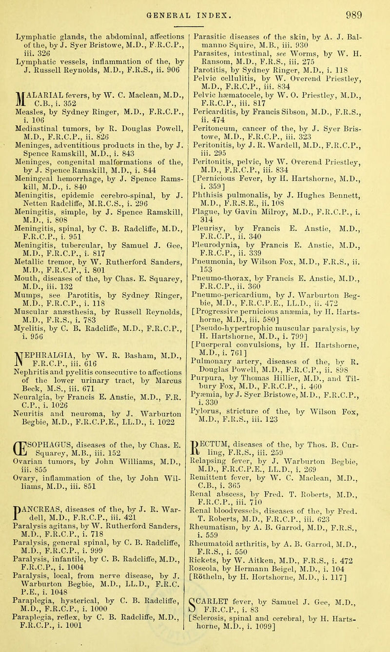 Lymphatic glands, the abdominal, affections of the, by J. Syer Bristowe, M.D., F.R.C.P., iii. 326 Lymphatic vessels, inflammation of the, by J. Russell Reynolds, M.D., F.R.S., ii. 906 MALARIAL fevers, by W. C. Maclean, M.D., C.B., i. 352 Measles, by Sydney Ringer, M.D., F.R.C.P., i. 106 Mediastinal tumors, by R. Douglas Powell, M.D., F.R.C.P., ii. 826 Meninges, adventitious products in the, by J. Spence Ramskill, M.D., i. 843 Meninges, congenital malformations of the, by J. Spence Ramskill, M.D., i. 844 Meningeal hemorrhage, by J. Spence Rams- kill, M.D., i. 840 Meningitis, epidemic cerebro-spinal, by J. Netten Radcliffe, M.R.C.S., i. 296 Meningitis, simple, by J. Spence Ramskill, M.D., i. 808 Meningitis, spinal, by C. B. Radcliffe, M.D., F.R.C.P., i. 951 Meningitis, tubercular, by Samuel J. Gee, M.D., F.R.C.P., i. 817 Metallic tremor, by W. Rutherford Sanders, M.D., F.R.C.P., i. 801 Mouth, diseases of the, by Chas. E. Squarey, M.D., iii. 132 Mumps, see Parotitis, by Sydney Ringer, M.D., F.R.C.P., i. 118 Muscular anesthesia, by Russell Reynolds, M.D., F.R.S., i. 783 Myelitis, by C. B. Radcliffe, M.D., F.R.C.P., i. 956 NEPHRALGIA, by W. R. Basham, M.D., F.R.C.P., iii. 616 Nephritis and pyelitis consecutive to affections of the lower urinary tract, by Marcus Beck, M.S., iii. 671 Neuralgia, by Francis E. Anstie, M.D., F.R. CP., i. 1026 Neuritis and neuroma, by J. Warburton Begbie, M.D., F.R.C.P.E., LL.D., i. 1022 /T7S0PHAGUS, diseases of the, by Chas. E. Vlll Squarey, M.B., iii. 152 Ovarian tumors, by John Williams, M.D., iii. 855 Ovary, inflammation of the, by John Wil- liams, M.D., iii. 851 PANCREAS, diseases of the, by J. R. War- dell, M.D., F.R.C.P., iii. 421 Paralysis agitans, by W. Rutherford Sanders, M.D., F.R.C.P., i. 718 Paralysis, general spinal, by C. B. Radcliffe, M.D., F.R.C.P., i. 999 Paralysis, infantile, by C. B. Radcliffe, M.D., F.R.C.P., i. 1004 Paralysis, local, from nerve disease, by J. Warburton Begbie, M.D., LL.D., F.R.C. P.E., i. 1048 Paraplegia, hysterical, by C. B. Radcliffe, M.D., F.R.C.P., i. 1000 Paraplegia, reflex, by C. B. Radcliffe, M.D., F.R.C.P., i. 1001 Parasitic diseases of the skin, by A. J. Bal- manno Squire, M.B., iii. 930 Parasites, intestinal, see Worms, by W. H. Ransom, M.D., F.R.S., iii. 275 Parotitis, by Sydney Ringer, M.D., i. 118 Pelvic cellulitis, by W. Overend Priestley, M.D., F.R.C.P., iii. 834 Pelvic hematocele, by W. O. Priestley, M.D., F.R.C.P., iii. 817 Pericarditis, by Francis Sibson, M.D., F.R.S., ii. 474 Peritoneum, cancer of the, by J. Syer Bris- towe, M.D., F.R.C.P., iii. 323 Peritonitis, by J. R. Wardell, M.D., F.R.C.P., iii. 295 Peritonitis, pelvic, by W. Overend Priestley, M.D., F.R.C.P., iii. 834 [Pernicious Fever, by H. Hartshorne, M.D., i. 359] Phthisis pulmonalis, by J. Hughes Bennett, M.D., F.R.S.E., ii. 108 Plague, by Gavin Milroy, M.D., F.R.CP., i. 314 Pleurisy, by Francis E. Anstie, M.D., F.R.C.P., ii. 340 Pleurodynia, by Francis E. Anstie, M.D., F.R.CP., ii. 339 Pneumonia, by Wilson Fox, M.D., F.R.S., ii. 153 Pneumo-thorax, by Francis E. Anstie, M.D., F.R.C.P., ii. 360 Pneumopericardium, by J. Warburton Beg- bie, M.D., F.R.C.P.E., LL.D., ii. 472 [Progressive pernicious anosmia, by II. Harts- horne, M.D., iii. 580] [Pseudo-hypertrophic muscular paralysis, by H. Hartshorne, M.D., i. 799] [Puerperal convulsions, by H. Hartshorne, M.D., i. 701] Pulmonary artery, diseases of the, bv R. Douglas Powell, M.D., F.R.CP., ii. 898 Purpura, by Thomas Hillier, M.D., and Til- bury Fox, M.D., F.R.CP., i. 460 Pyemia, by J. Syer Bristowe, M.D., F.R.CP., i. 330 Pylorus, stricture of the, by Wilson Fox, M.D., F.R.S., iii. 123 RECTUM, diseases of the, by Thos. B. Cur- ling, F.R.S., iii. 259 Relapsing fever, by J. Warburton Begbie, M.D., F.R.C.P.E., LL.D., i. 269 Remittent fever, by W. C. Maclean, M.D., C.B., i. 365 Renal abscess, by Fred. T. Roberts, M.D., F.R.CP., iii. 710 Renal bloodvessels, diseases of the, by Fred. T. Roberts, M.D., F.R.CP., iii. 623 Rheumatism, by A. B. Garrod, M.D., F.R.S., i. 559 Rheumatoid arthritis, by A. B. Garrod, M.D., F.R.S., i. 550 Rickets, by W. Aitken, M.D., F.R.S., i. 472 Roseola, by Hermann Beigel, M.D., i. 104 [Rotheln, by H. Hortshome, M.D., i. 117] SCARLET fever, by Samuel J. Gee, M.D., F.R.C.P., i. 83 [Sclerosis, spinal and cerebral, by H. Harts- horne, M.D., i. 1099]