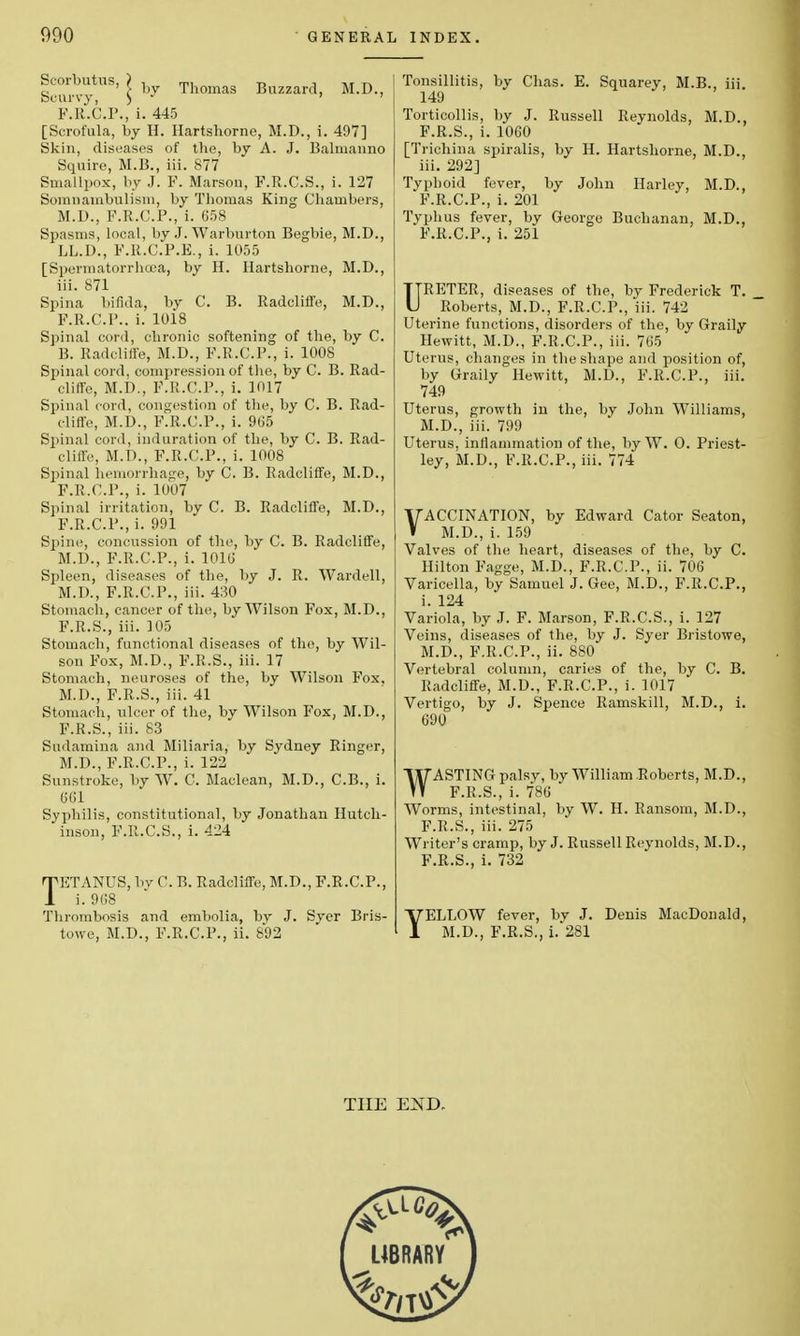 Scoibutus, ) j Thomas Buzzard, M.D., Scurvy, ) - ' ' F.R.C.P., i. 445 [Scrofula, by H. Hartshorne, M.D., i. 497] Skin, diseases of the, by A. J. Balmanno Squire, M.B., iii. 877 Smallpox, by J. F. Marson, F.R.C.S., i. 127 Somnambulism, by Thomas King Chambers, M.D., F.R.C.P., i. 658 Spasms, local, by J. Warburton Begbie, M.D., LL.D., F.R.C.P.E., i. 1055 [Spermatorrhoea, by H. Hartshorne, M.D., iii. 871 Spina bifida, by C. B. Radcliffe, M.D., F.R.C.P.. i. 1018 Spinal cord, chronic softening of the, by C. B. Radcliffe, M.D., F.R.C.P., i. 1008 Spinal cord, compression of the, by C. B. Rad- cliffe, M.D., F.R.C.P., i. 1017 Spinal cord, congestion of the, by C. B. Rad- cliffe, M.D., F.R.C.P., i. 965 Spinal cord, induration of the, by C. B. Rad- cliffe, M.D., F.R.C.P., i. 1008 Spinal hemorrhage, by C. B. Radcliffe, M.D., F.R.C.P., i. 1007 Spinal irritation, by C. B. Radcliffe, M.D., F.R.C.P., i. 991 Spine, concussion of the, by C. B. Radcliffe, M.D., F.R.C.P., i. 1016 Spleen, diseases of the, by J. R. Wardell, M.D., F.R.C.P., iii. 430 Stomach, cancer of the, by Wilson Fox, M.D., F.R.S., iii. 105 Stomach, functional diseases of the, by Wil- son Fox, M.D., F.R.S., iii. 17 Stomach, neuroses of the, by Wilson Fox. M.D., F.R.S., iii. 41 Stomach, iilcer of the, by Wilson Fox, M.D., F.R.S., iii. 83 Sndamina and Miliaria, by Sydney Ringer, M.D., F.R.C.P., i. 122 Sunstroke, by W. C, Maclean, M.D., C.B., i. CGI Syphilis, constitutional, by Jonathan Hutch- inson, F.R.C.S., i. 424 TETANUS, by 0. B. Radcliffe, M.D., F.R.C.P., i. 9G8 Thrombosis and embolia, by J. Sver Bris- towe, M.D., F.R.C.P., ii. 892 Tonsillitis, by Chas. E. Squarey, M.B., iii. 149 Torticollis, by J. Russell Reynolds, M.D., F.R.S., i. 1060 [Trichina spiralis, by H. Hartshorne, M.D., iii. 292] Typhoid fever, by John Harley, M.D., F.R.C.P., i. 201 Typhus fever, by George Buchanan, M.D., F.R.C.P., i. 251 URETER, diseases of the, by Frederick T. Roberts, M.D., F.R.C.P., iii. 742 Uterine functions, disorders of the, by Graily Hewitt, M.D., F.R.C.P., iii. 765 Uterus, changes in the shape and position of, by Graily Hewitt, M.U., F.R.C.P., iii. 749 Uterus, growth in the, by John Williams, M.D., iii. 799 Uterus, inflammation of the, by W. O. Priest- ley, M.D., F.R.C.P., iii. 774 VACCINATION, by Edward Cator Seaton, M.D., i. 159 Valves of the heart, diseases of the, by C. Hilton Fagge, M.D., F.R.C.P., ii. 706 Varicella, by Samuel J. Gee, M.D., F.R.C.P., i. 124 Variola, by J. F. Marson, F.R.C.S., i. 127 Veins, diseases of the, by J. Syer Bristowe, M.D., F.R.C.P., ii. 880 Vertebral column, caries of the, by C. B. Radcliffe, M.D., F.R.C.P., i. 1017 Vertigo, by J. Spence Ramskill, M.D., i. 690 WASTING palsv, by William Roberts, M.D., F.R.S., i. 786 Worms, intestinal, by W. H. Ransom, M.D., F.R.S., iii. 275 Writer's cramp, by J. Russell Reynolds, M.D., F.R.S., i. 732 YELLOW fever, by J. Denis MacDonald, M.D., F.R.S., i. 281 THE END.