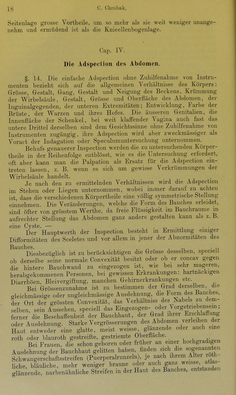 Seitenlage grosse Vortheile, um so mehr als sie weit weniger unange- nehm und ermüdend ist als die Knieellenbogenlage. Cap. IV. Die Adspeciion des Abdomen. §. 14. Die einfache Adspection ohne Zuhilfenahme von Instru- menten bezieht sich auf die allgemeinen Verhältnisse des Körpers: Grösse, Gestalt, Gang, Gestalt und Neigung des Beckens, Krümmung der Wirbelsäule, Gestalt, Grösse und Oberfläche des Abdomen, der Inguinalgegenden, der unteren Extremitäten; Entwicklung, Farbe der Brüste, der Warzen und ihres Hofes. Die äusseren Genitalien, die Innenfläche der Schenkel, bei weit klaffender Vagina auch fast das untere Drittel derselben sind dem Gesichtssinne ohne Zuhilfenahme von Instrumenten zugängig, ihre Adspection wird aber zweckmässiger als Voract der Indagation oder Speculumuntersuchung unternommen. Behufs genauerer Inspection werden die zu untersuchenden Körper- theile in der Reihenfolge entblösst, wie es die Untersuchung erfordert, oft aber kann man die Palpation als Ersatz für die Adspection ein- treten lassen, z. B. wenn es sich um gewisse Verkrümmungen der Wirbelsäule handelt. Je nach den zu ermittelnden Verhältnissen wird die Adspection im Stehen oder Liegen unternommen, wobei immer darauf zu achten ist, dass die verschiedenen Körpertheile eine vöUig symmetrische Stellung einnehmen. Die Veränderungen, welche die Form des Bauches erleidet, sind öfter von grösstem Werthe, da freie Flüssigkeit im Bauchraume m aufrechter Stellung das Abdomen ganz anders gestalten kann als z. B. eine Cyste. — , . t-, -..i • • Der Hauptwerth der Inspection besteht m Ermittlung einiger Difformitäten des Sceletes und vor allem in jener der Abnormitäten des Diesbezüglich ist zu berücksichtigen die Grösse desselben, speciell ob derselbe seine normale Convexität besitzt oder ob er concav gegen die hintere Bauchwand zu eingezogen ist, wie bei sehr mageren, herabcrekommenen Personen, bei gewissen Erkrankungen: hartnackigen Diarrhöen, Bleivergiftung, manchen Gehirnerkrankungen etc. Bei Grössenzunahme ist zu bestimmen der Grad derselben, die gleichmässige oder ungleichmässige Ausdehnung, die Form des Bauches,, der Ort der o-rössten Convexität, das Verhältniss des Nabels zu dem- selben, sein Aussehen, speciell das Eingezogen- oder Vorgetriebensein; ferner die Beschaffenheit der Bauchhaut, der Grad ihrer Erschlaffung oder Ausdehnung. Starke Vergrösserungen des Abdomen verleihen der Haut entweder eine glatte, meist weisse glänzende oder auch eme roth oder blauroth gestreifte, gestriemte Oberfläche. Bei Frauen, die schon geboren oder früher an einer hochgradigen Ausdehnung der Bauchhaut gelitten haben, finden sich die sogenannten Schwangerschaftsstreifen (Puerperalrunzeln), je nach ihrem Alter loth- liche, bläuliche, mehr weniger braune oder auch ganz weisse atlas- glänzende, narbenähnliche Streifen in der Haut des Bauches, entstanden