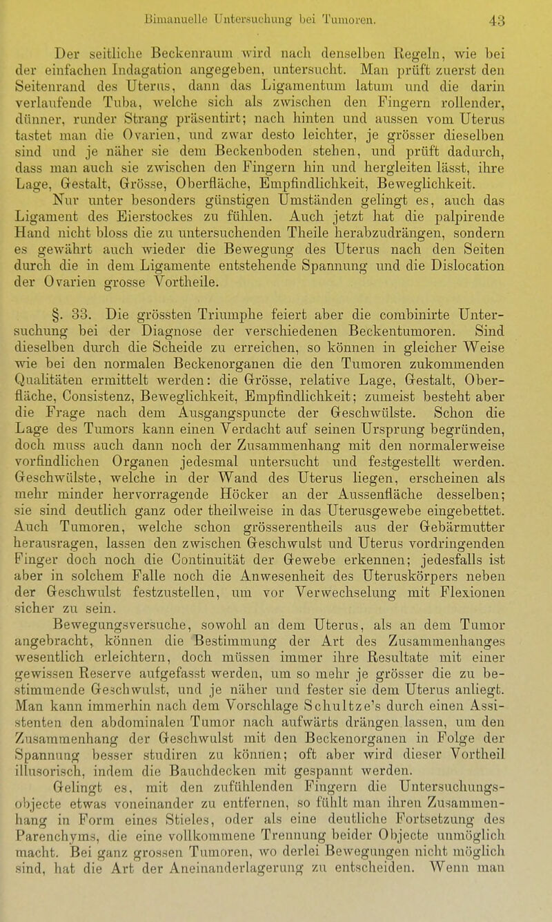 Der seitliche Beckenraum Avird nach denselben Regeln, wie hei der einfachen Indagation angegeben, untersucht. Man prüft zuerst den Seitenrand des Uterus, dann das Ligamentum latum und die darin verlaufende Tuba, welche sich als zwischen den Fingern rollender, dünner, runder Strang präsentirt; nach hinten und aussen vom Uterus tastet man die Ovarien, und zwar desto leichter, je grösser dieselben sind und je näher sie dem Beckenboden stehen, und prüft dadurch, dass man auch sie zwischen den Fingern hin und hergleiten lässt, ihre Lage, Gestalt, Grösse, Oberfläche, Empfindlichkeit, Beweglichkeit. Nur unter besonders günstigen Umständen gelingt es, auch das Ligament des Eierstockes zu fühlen. Auch jetzt hat die palpirende Hand nicht bloss die zu untersuchenden Theile herabzudrängen, sondern es gewährt auch wieder die Bewegung des Uterus nach den Seiten durch die in dem Ligamente entstehende Spannung und die Dislocation der Ovarien grosse Vortheile. §. 33. Die grössten Triumphe feiert aber die combinirte Unter- suchung bei der Diagnose der verschiedenen Beckentumoren. Sind dieselben durch die Scheide zu erreichen, so können in gleicher Weise wie bei den normalen Beckenorganen die den Tumoren zukommenden Qualitäten ermittelt werden: die Grösse, relative Lage, Gestalt, Ober- fläche, Consistenz, Beweglichkeit, Empfindlichkeit; zumeist besteht aber die Frage nach dem Ausgangspuncte der Geschwülste. Schon die Lage des Tumors kann einen Verdacht auf seinen Ursprung begründen, doch muss auch dann noch der Zusammenhang mit den normalerweise vorfindlichen Organen jedesmal untersucht und festgestellt werden. Geschwülste, welche in der Wand des Uterus liegen, erscheinen als mehr minder hervorragende Höcker an der Aussenfläche desselben; sie sind deutlich ganz oder theilweise in das Uterusgewebe eingebettet. Auch Tumoren, welche schon grösserentheils aus der Gebärmutter herausragen, lassen den zwischen Geschwulst und Uterus vordringenden Finger doch noch die Continuität der Gewebe erkennen; jedesfalls ist aber in solchem Falle noch die Anwesenheit des Uteruskörpers neben der Geschwulst festzustellen, um vor Verwechselung mit Flexionen sicher zu sein. Bewegungsversuche, sowohl an dem Uterus, als an dem Tumor angebracht, können die Bestimmung der Art des Zusammenhanges wesentlich erleichtern, doch müssen immer ihre Resultate mit einer gewissen Reserve aufgefasst werden, um so mehr je grösser die zu be- stimmende Geschwulst, und je näher und fester sie dem Uterus anliegt. Man kann immerhin nach dem Vorschlage Schultze's durch einen Assi- stenten den abdominalen Tumor nach aufwärts drängen lassen, um den Zusammenhang der Geschwulst mit den Beckenorganen in Folge der Spannung besser studiren zu können; oft aber wird dieser Vortheil illusorisch, indem die Bauchdecken mit gespannt werden. Gelingt es, mit den zufühlenden Fingern die Untersuchungs- objecte etwas voneinander zu entfernen, so fühlt man ihren Zusammen- hang in Form eines Stieles, oder als eine deutliche Fortsetzung des Parenchyms, die eine vollkommene Trennung beider Objecto unmöglich macht. Bei ganz grossen Tumoren, wo derlei Bewegungen nicht möglich sind, hat die Art der Aneinanderlagerung zu entscheiden. Wenn man