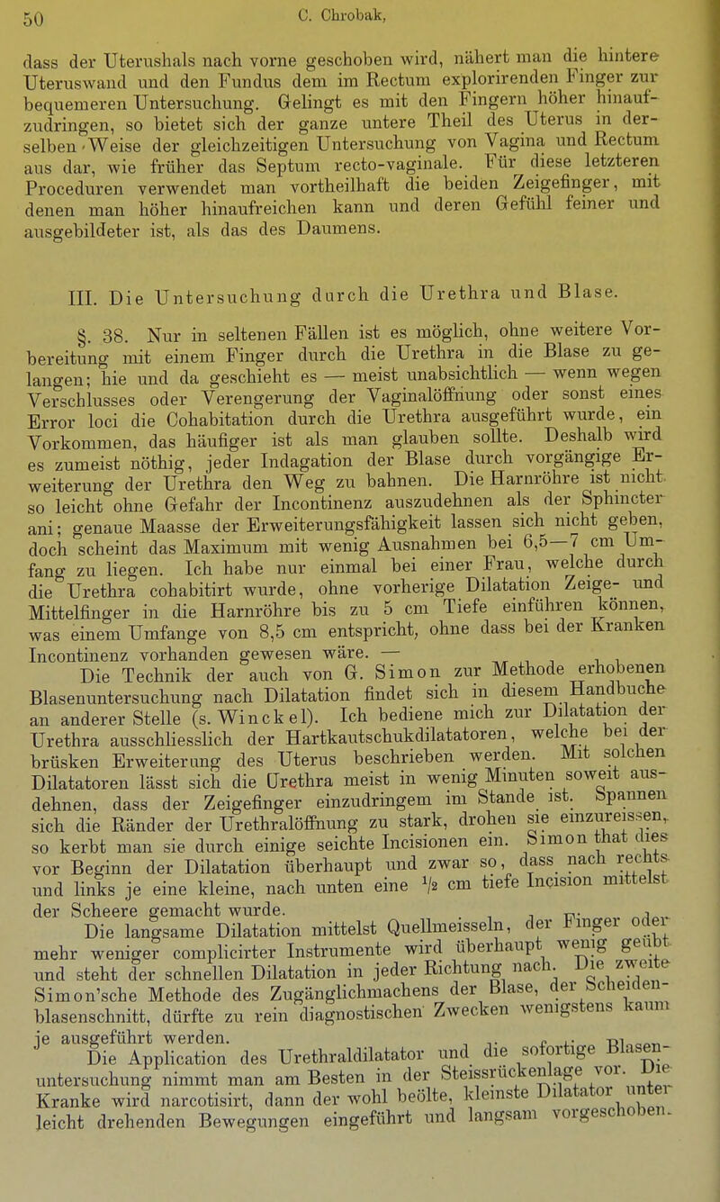 class der Uterushals nach vorne geschoben v^^h-d, nähert man die hintere Uteruswand und den Fundus dem im Rectum explorirenden Finger zur bequemeren Untersuchung. Gelingt es mit den Fingern höher hinauf- zudringen, so bietet sich der ganze untere Theil des Uterus in der- selben-Weise der gleichzeitigen Untersuchung von Vagina und Rectum aus dar, wie früher das Septum recto-vaginale. Für diese letzteren Proceduren verwendet man vortheilhaft die beiden Zeigefinger, mit denen man höher hinaufreichen kann und deren Gefülü feiner und ausgebildeter ist, als das des Daumens. III. Die Untersuchung durch die Urethra und Blase. §. 38. Nur in seltenen Fällen ist es möglich, ohne weitere Vor- bereitung mit einem Finger durch die Urethra in die Blase zu ge- langen; hie und da geschieht es — meist unabsichtlich — wenn wegen Verschlusses oder Verengerung der Vaginalöfifnung oder sonst eines Error loci die Cohabitation durch die Urethra ausgeführt wurde, ein Vorkommen, das häufiger ist als man glauben sollte. Deshalb wird es zumeist nöthig, jeder Indagation der Blase durch vorgängige Er- weiterung der Urethra den Weg zu bahnen. Die Harnröhre ist nicht, so leicht ohne Gefahr der Incontinenz auszudehnen als der Sphmcter ani; genaue Maasse der Erweiterungsfähigkeit lassen sich nicht geben, doch scheint das Maximum mit wenig Ausnahmen bei 6,5—7 cm Um- fang zu liegen. Ich habe nur einmal bei einer Frau, welche durch die Urethra cohabitirt wurde, ohne vorherige Dilatation Zeige- und Mittelfinger in die Harnröhre bis zu 5 cm Tiefe einführen können, was einem Umfange von 8,5 cm entspricht, ohne dass bei der Kranken Incontinenz vorhanden gewesen wäre. — ,^ ^ -, i i Die Technik der auch von G. Simon zur Methode erhobenen Blasenuntersuchung nach Dilatation findet sich m diesem Hand buche an anderer Stelle (s. Winckel). Ich bediene mich zur Dilatation der Urethra ausschliesslich der Hartkautschukdilatatoren welche bei der brüsken Erweiterung des Uterus beschrieben werden Mit solchen Diktatoren lässt sich die Urethra meist in wenig Minuten soweit aus- dehnen, dass der Zeigefinger einzudringem im Stande ist. bpannen sich die Ränder der UrethralöfiPnung zu stark, drohen sie emzureis.sen,. so kerbt man sie durch einige seichte Incisionen ein. Simon tiiat dies vor Beginn der Dilatation überhaupt und zwar so, dass nach recht^ und links je eine kleine, nach unten eine cm tiefe Incision mittelst der Scheere gemacht wurde. . j r.^^.- Die langsame Dilatation mittelst Quellmeisseln, der l^mgei odei mehr weniger complicirter Instrumente wird überhaupt we_nig geübt, und steht der schnellen Dilatation in jeder Richtung nach^ Die zweite Simon'sche Methode des Zugänglichmachens der Blase, der öclieiaen- blasenschnitt, dürfte zu rein diagnostischen Zwecken wenigstens kaum ie ausgeführt werden. , ^. ^ ,. t}i„„„„ Die Application des Urethraldilatator und die sofortige Blasen- untersuchung nimmt man am Besten in der Steissrückenlage voi Die Kranke wird narcotisirt, dann der wohl beölte, kleinste Diktator untei leicht drehenden Bewegungen eingeführt und langsam vorgeschoben.