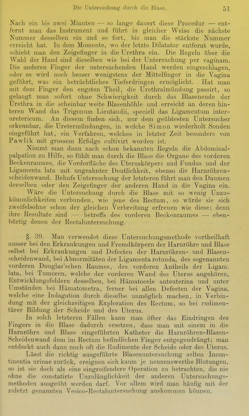 Nach ein bis zwei Minuten — .so lange dauert diese Procedur — ent- fernt man das Instrument und führt in gleicher Weise die nächste Nummer desselben ein und so fort, bis man die stärkste Nummer erreicht hat. In dem Momente, wo der letzte Dilatator entfernt wurde, schiebt man den Zeigefinger in die Urethra ein. Die Regeln über die Wahl der Hand sind dieselben wie bei der Untersuchung per vaginam. Die anderen Finger der untersuchenden Hand werden eingeschlagen, oder es wird noch besser wenigstens der Mittelfinger in die Vagina geführt, was ein beträchtliches Tieferdringen ermöglicht. Hat man mit dem Finger den engsten Theil, die Urethralmündtmg passirt, so gelangt man sofort ohne Schwierigkeit durch das Blasenende der Urethra in die scheinbar weite Blasenhöhle und erreicht an deren hin- teren Wand das Trigonum Lieutaudii, speciell das Ligamentum inter- uretericum. An diesem finden sich, nur dem geübtesten Untersucher erkennbar, die Uretermündungen, in welche Simon wiederholt Sonden eingeführt hat, ein Verfahren, welches in letzter Zeit besonders von Pawlik mit grossem Erfolge cultivirt worden ist. Nimmt man dann nach schon bekannten Regeln die Abdominal- palpation zu Hilfe, so fühlt man durch die Blase die Organe des vorderen Beckenraumes, die Vorderfläche des Uteruskörpers und Fundus und der Ligamenta lata mit ungeahnter Deutlichkeit, ebenso die Harnröhren- scheidenwand. Behufs Untersuchung der letzteren führt man den Daumen derselben oder den Zeigefinger der anderen Hand in die Vagina ein. Wäre die Untersuchung durch die Blase mit so wenig Unzu- kömmlichkeiten verbunden, wie jene des Rectum, so würde sie sich zweifelsohne schon der gleichen Verbreitung erfreuen wie diese; denn ihre Resultate sind — betrefi's des vorderen Beckenraumes — eben- bürtig denen der Rectaluntersuchung. §. 39. Man verwendet diese Untersuchungsmethode vortheilhaft ausser bei den Erkrankungen und Fremdkörpern der Harnröhre und Blase selbst bei Erkrankungen und Defecten der Harnröhren- und Blasen- scheidenwand, bei Abnormitäten der Ligamenta rotunda, des sogenannten vorderen Douglas'schen Raumes, des vorderen Antheils der Ligam. lata, bei Tumoren, welche der vorderen Wand des Uterus angehören, Entwicklungsfehlern desselben, bei Hämatocele anteuterina und unter Umständen bei Hämatometra, ferner bei allen Defecten der Vagina, welche eine Indagation durch dieselbe unmöglich raachen, in Verbin- dung mit der gleichzeitigen Exploration des Rectum, so bei rudimen- tärer Bildung der Scheide und des Uterus. In solch letzteren Fällen kann man öfter das Eindringen des Pingers in die Blase dadurch ersetzen, dass man mit einem in die Harnröhre und Blase eingeführten Katheter die Harnröhren-Blasen- Scheidenwand dem im Rectum befindlichen Finger entgegendrängt; man entdeckt auch dann noch oft die Rudimente der Scheide oder des Uterus. Lässt die richtig ausgeführte Blasenuntersuchung selten Incon- tinentia urinae zurück, ereignen sich kaum je nennenswerthe Blutungen, so ist sie doch als eine eingreifendere Operation zu betrachten, die nie ohne die constatirte Unzulänglichkeit der anderen üntersuchungs- methoden ausgeübt werden darf. Vor allem wird man häufig mit der zuletzt genannten Vesico-Rectahantersucliung auskoiumen können.