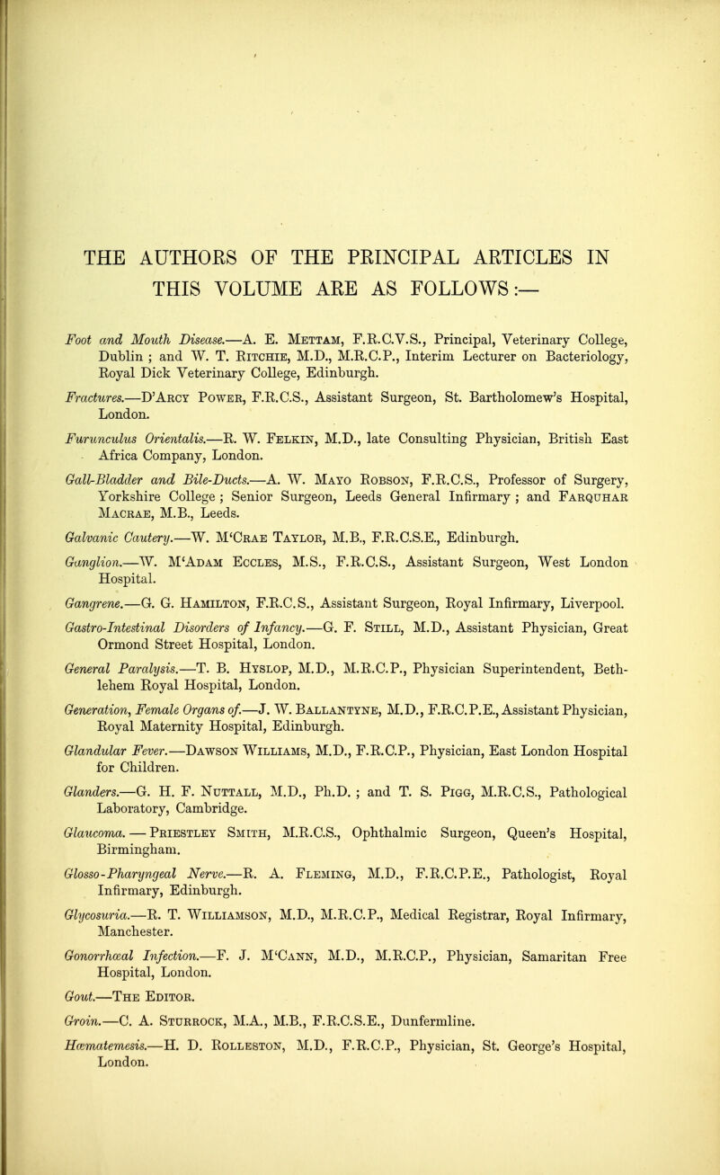 THIS VOLUME ARE AS FOLLOWS:— Foot and Mouth Disease.—A. E. Mettam, F.R.C.V.S., Principal, Veterinary College, Dublin ; and W. T. Ritchie, M.D., M.R.C.P., Interim Lecturer on Bacteriology, Royal Dick Veterinary College, Edinburgh. Fractures.—D'Arcy Power, F.R.C.S., Assistant Surgeon, St. Bartholomew's Hospital, London. Furunculus Orientalis.—R. W. Felkin, M.D., late Consulting Physician, British East Africa Company, London. Gail-Bladder and Bile-Ducts.—A. W. Mayo Robson, F.R.C.S., Professor of Surgery, Yorkshire College ; Senior Surgeon, Leeds General Infirmary ; and Farquhar Macrae, M.B., Leeds. Galvanic Cautery.—W. M'Crae Taylor, M.B., F.R.C.S.E., Edinburgh. Ganglion.—W. M'Adam Eccles, M.S., F.R.C.S., Assistant Surgeon, West London Hospital. Gangrene.—G. G. Hamilton, F.R.C.S., Assistant Surgeon, Royal Infirmary, Liverpool. Gastro-Intestinal Disorders of Infancy.—G. F. Still, M.D., Assistant Physician, Great Ormond Street Hospital, London. General Paralysis.—T. B. Hyslop, M.D., M.R.C.P., Physician Superintendent, Beth- lehem Royal Hospital, London. Generation, Female Organs of.—J. W. Ballantyne, M.D., F.R.C.P.E., Assistant Physician, Royal Maternity Hospital, Edinburgh. Glandular Fever.—Dawson Williams, M.D., F.R.C.P., Physician, East London Hospital for Children. Glanders.—G. H. F. Nuttall, M.D., Ph.D. ; and T. S. Pigg, M.R.C.S., Pathological Laboratory, Cambridge. Glaucoma. — Priestley Smith, M.R.C.S., Ophthalmic Surgeon, Queen's Hospital, Birmingham. Glosso-Pharyngeal Nerve.—R. A. Fleming, M.D., F.R.C.P.E., Pathologist, Royal Infirmary, Edinburgh. Glycosuria.—R. T. Williamson, M.D., M.R.C.P., Medical Registrar, Royal Infirmary, Manchester. Gonorrhceal Infection.—F. J. M'Cann, M.D., M.R.C.P., Physician, Samaritan Free Hospital, London. Gout.—The Editor. Groin.—C. A. Sturrock, M.A., M.B., F.R.C.S.E., Dunfermline. Haematemesis.—H. D. Rolleston, M.D., F.R.C.P., Physician, St. George's Hospital, London.