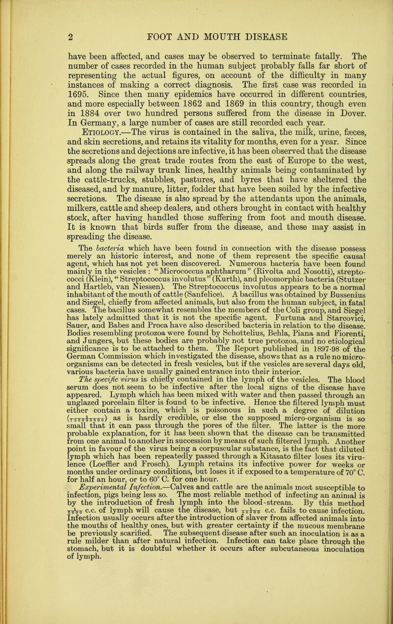 have been affected, and cases may be observed to terminate fatally. The number of cases recorded in the human subject probably falls far short of representing the actual figures, on account of the difficulty in many instances of making a correct diagnosis. The first case was recorded in 1695. Since then many epidemics have occurred in different countries, and more especially between 1862 and 1869 in this country, though even in 1884 over two hundred persons suffered from the disease in Dover. In Germany, a large number of cases are still recorded each year. Etiology.—The virus is contained in the saliva, the milk, urine, faeces, and skin secretions, and retains its vitality for months, even for a year. Since the secretions and dejections are infective, it has been observed that the disease spreads along the great trade routes from the east of Europe to the west, and along the railway trunk lines, healthy animals being contaminated by the cattle-trucks, stubbles, pastures, and byres that have sheltered the diseased, and by manure, litter, fodder that have been soiled by the infective secretions. The disease is also spread by the attendants upon the animals, milkers, cattle and sheep dealers, and others brought in contact with healthy stock, after having handled those suffering from foot and mouth disease. It is known that birds suffer from the disease, and these may assist in spreading the disease. The bacteria which have been found in connection with the disease possess merely an historic interest, and none of them represent the specific causal agent, which has not yet been discovered. Numerous bacteria have been found mainly in the vesicles :  Micrococcus aphtharum  (Rivolta and Nosotti), strepto- cocci (Klein), Streptococcus involutus (Kurth), and pleomorphic bacteria (Stutzer and Hartleb, van Niessen). The Streptococcus involutus appears to be a normal inhabitant of the mouth of cattle (Sanfelice). A bacillus was obtained by Bussenius and Siegel, chiefly from affected animals, but also from the human subject, in fatal cases. The bacillus somewhat resembles the members of the Coli group, and Siegel has lately admitted that it is not the specific agent. Furtuna and Starcovici, Sauer, and Babes and Proca have also described bacteria in relation to the disease. Bodies resembling protozoa were found by Schottelius, Behla, Piana and Fiorenti, and Jungers, but these bodies are probably not true protozoa, and no etiological significance is to be attached to them. The Report published in 1897-98 of the German Commission which investigated the disease, shows that as a rule no micro- organisms can be detected in fresh vesicles, but if the vesicles are several days old, various bacteria have usually gained entrance into their interior. The specific virus is chiefly contained in the lymph of the vesicles. The blood serum does not seem to be infective after the local signs of the disease have appeared. Lymph which has been mixed with water and then passed through an unglazed porcelain filter is found to be infective. Hence the filtered lymph must either contain a toxine, which is poisonous in such a degree of dilution (Tirrrtannnr) as is hardly credible, or else the supposed micro-organism is so small that it can pass through the pores of the filter. The latter is the more probable explanation, for it has been shown that the disease can be transmitted from one animal to another in succession by means of such filtered lymph. Another point in favour of the virus being a corpuscular substance, is the fact that diluted lymph which has been repeatedly passed through a Kitasato filter loses its viru- lence (Loeffler and Frosch). Lymph retains its infective power for weeks or months under ordinary conditions, but loses it if exposed to a temperature of 70° C. for half an hour, or to 60° C. for one hour. Experimental Infection.—Calves and cattle are the animals most susceptible to infection, pigs being less so. The most reliable method of infecting an animal is by the introduction of fresh lymph into the blood-stream. By this method -roVir c.c. of lymph will cause the disease, but Tr-o-fjnr c.c. fails to cause infection. Infection usually occurs after the introduction of slaver from affected animals into the mouths of healthy ones, but with greater certainty if the mucous membrane be previously scarified. The subsequent disease after such an inoculation is as a rule milder than after natural infection. Infection can take place through the stomach, but it is doubtful whether it occurs after subcutaneous inoculation of lymph.