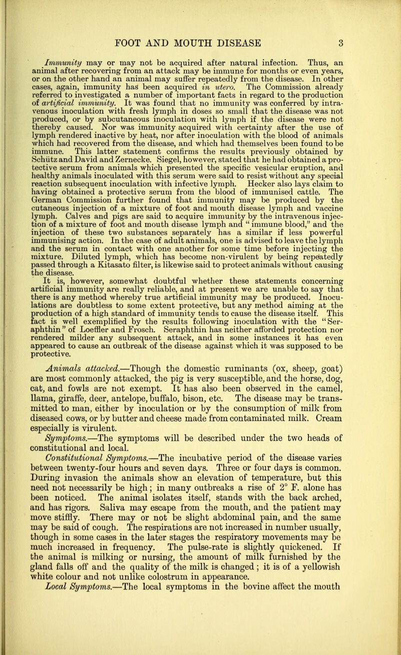 Immunity may or may not be acquired after natural infection. Thus, an animal after recovering from an attack may be immune for months or even years, or on the other hand an animal may suffer repeatedly from the disease. In other cases, again, immunity hag been acquired in utero. The Commission already referred to investigated a number of important facts in regard to the production of artificial immunity. It was found that no immunity was conferred by intra- venous inoculation with fresh lymph in doses so small that the disease was not produced, or by subcutaneous inoculation with lymph if the disease were not thereby caused. Nor was immunity acquired with certainty after the use of lymph rendered inactive by heat, nor after inoculation with the blood of animals which had recovered from the disease, and which had themselves been found to be immune. This latter statement confirms the results previously obtained by Schiitz and David and Zernecke. Siegel, however, stated that he had obtained a pro- tective serum from animals which presented the specific vesicular eruption, and healthy animals inoculated with this serum were said to resist without any special reaction subsequent inoculation with infective lymph. Hecker also lays claim to having obtained a protective serum from the blood of immunised cattle. The German Commission further found that immunity may be produced by the cutaneous injection of a mixture of foot and mouth disease lymph and vaccine lymph. Calves and pigs are said to acquire immunity by the intravenous injec- tion of a mixture of foot and mouth disease lymph and  immune blood, and the injection of these two substances separately has a similar if less powerful immunising action. In the case of adult animals, one is advised to leave the lymph and the serum in contact with one another for some time before injecting the mixture. Diluted lymph, which has become non-virulent by being repeatedly passed through a Kitasato filter, is likewise said to protect animals without causing the disease. It is, however, somewhat doubtful whether these statements concerning artificial immunity are really reliable, and at present we are unable to say that there is any method whereby true artificial immunity may be produced. Inocu- lations are doubtless to some extent protective, but any method aiming at the production of a high standard of immunity tends to cause the disease itself. This fact is well exemplified by the results following inoculation with the Ser- aphthin  of Loefner and Frosch. Seraphthin has neither afforded protection nor rendered milder any subsequent attack, and in some instances it has even appeared to cause an outbreak of the disease against which it was supposed to be protective. Animals attacked.—Though the domestic ruminants (ox, sheep, goat) are most commonly attacked, the pig is very susceptible, and the horse, dog, cat, and fowls are not exempt. It has also been observed in the camel, llama, giraffe, deer, antelope, buffalo, bison, etc. The disease may be trans- mitted to man, either by inoculation or by the consumption of milk from diseased cows, or by butter and cheese made from contaminated milk. Cream especially is virulent. Symptoms.—The symptoms will be described under the two heads of constitutional and local. Constitutional Symptoms.—The incubative period of the disease varies between twenty-four hours and seven days. Three or four days is common. During invasion the animals show an elevation of temperature, but this need not necessarily be high; in many outbreaks a rise of 2° F. alone has been noticed. The animal isolates itself, stands with the back arched, and has rigors. Saliva may escape from the mouth, and the patient may move stiffly. There may or not be slight abdominal pain, and the same may be said of cough. The respirations are not increased in number usually, though in some cases in the later stages the respiratory movements may be much increased in frequency. The pulse-rate is slightly quickened. If the animal is milking or nursing, the amount of milk furnished by the gland falls off and the quality of the milk is changed ; it is of a yellowish white colour and not unlike colostrum in appearance. Local Symptoms.—The local symptoms in the bovine affect the mouth