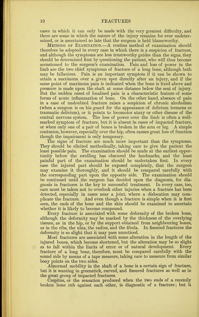 cases in which it can only be made with the very greatest difficulty, and there are some in which the nature of the injury remains for ever undeter- mined, or is ascertained so late that the surgeon is held blameworthy. Methods of Examination.—A routine method of examination should therefore be adopted in every case in which there is a suspicion of fracture, and although the symptoms are less trustworthy guides than the signs, they should be determined first by questioning the patient, who will thus become accustomed to the surgeon's examination. Pain and loss of power in the limb are the two chief symptoms of fracture of a long bone, although both may be fallacious. Pain is an important symptom if it can be shown to attain a maximum over a given spot directly after an injury, and if the same point of maximum pain is indicated when the bone is fixed above and pressure is made upon the shaft at some distance below the seat of injury. But the sudden onset of localised pain is a characteristic feature of some forms of acute inflammation of bone. On the other hand, absence of pain in a case of undoubted fracture raises a suspicion of chronic alcoholism (when a surgeon is on his guard for the appearance of delirium tremens or traumatic delirium), or it points to locomotor ataxy or other disease of the central nervous system. The loss of power over the limb is often a well- marked symptom of fracture, but it is absent in cases of impacted fracture, or when only one of a pair of bones is broken in the arm or leg. A simple contusion, however, especially over the hip, often causes great loss of function though the impairment is only temporary. The signs of fracture are much more important than the symptoms. They should be elicited methodically, taking care to give the patient the least possible pain. The examination should be made at the earliest oppor- tunity before the swelling has obscured the landmarks, and the least painful part of the examination should be undertaken first. In every case the injured part should be exposed completely, that the surgeon may examine it thoroughly, and it should be compared carefully with the corresponding part upon the opposite side. The examination should be continued until the surgeon has decided upon the diagnosis, for dia- gnosis in fractures is the key to successful treatment. In every case, too, care must be taken not to overlook other injuries when a fracture has been detected, especially in cases near a joint, where a dislocation may com- plicate the fracture. And even though a fracture is simple when it is first seen, the ends of the bone and the skin should be examined to ascertain whether it is likely to become compound. Every fracture is associated with some deformity of the broken bone, although the deformity may be masked by the thickness of the overlying tissues, as in the hip, or by the support obtained from neighbouring bones, as in the ribs, the ulna, the radius, and the fibula. In fissured fractures the deformity is so slight that it may pass unnoticed. Most fractures are associated with some alteration in the length of the injured bones, which become shortened, but the alteration may be so slight as to fall within the limits of error or of natural development. Every fracture of a long bone, therefore, must be compared carefully with the sound side by means of a tape measure, taking care to measure from similar bony points on the two sides. Abnormal mobility in the shaft of a bone is a certain sign of fracture, but it is wanting in greenstick, curved, and fissured fractures as well as in the great group of impacted fractures. Crepitus, or the sensation produced when the two ends of a recently broken bone rub against each other, is diagnostic of a fracture; but it