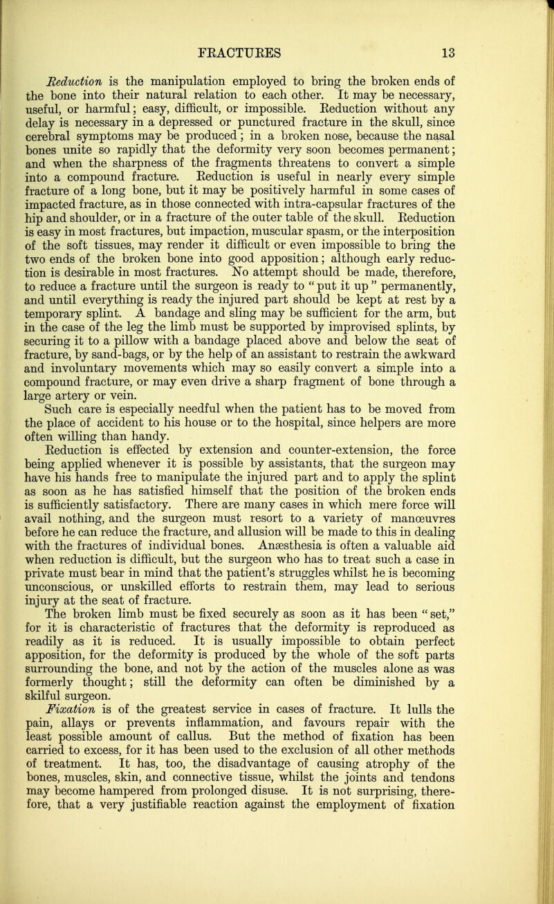 Reduction is the manipulation employed to bring the broken ends of the bone into their natural relation to each other. It may be necessary, useful, or harmful; easy, difficult, or impossible. Eeduction without any delay is necessary in a depressed or punctured fracture in the skull, since cerebral symptoms may be produced; in a broken nose, because the nasal bones unite so rapidly that the deformity very soon becomes permanent; and when the sharpness of the fragments threatens to convert a simple into a compound fracture. Eeduction is useful in nearly every simple fracture of a long bone, but it may be positively harmful in some cases of impacted fracture, as in those connected with intra-capsular fractures of the hip and shoulder, or in a fracture of the outer table of the skull. Eeduction is easy in most fractures, but impaction, muscular spasm, or the interposition of the soft tissues, may render it difficult or even impossible to bring the two ends of the broken bone into good apposition; although early reduc- tion is desirable in most fractures. No attempt should be made, therefore, to reduce a fracture until the surgeon is ready to  put it up  permanently, and until everything is ready the injured part should be kept at rest by a temporary splint. A bandage and sling may be sufficient for the arm, but in the case of the leg the limb must be supported by improvised splints, by securing it to a pillow with a bandage placed above and below the seat of fracture, by sand-bags, or by the help of an assistant to restrain the awkward and involuntary movements which may so easily convert a simple into a compound fracture, or may even drive a sharp fragment of bone through a large artery or vein. Such care is especially needful when the patient has to be moved from the place of accident to his house or to the hospital, since helpers are more often willing than handy. Eeduction is effected by extension and counter-extension, the force being applied whenever it is possible by assistants, that the surgeon may have his hands free to manipulate the injured part and to apply the splint as soon as he has satisfied himself that the position of the broken ends is sufficiently satisfactory. There are many cases in which mere force will avail nothing, and the surgeon must resort to a variety of manoeuvres before he can reduce the fracture, and allusion will be made to this in dealing with the fractures of individual bones. Anesthesia is often a valuable aid when reduction is difficult, but the surgeon who has to treat such a case in private must bear in mind that the patient's struggles whilst he is becoming unconscious, or unskilled efforts to restrain them, may lead to serious injury at the seat of fracture. The broken limb must be fixed securely as soon as it has been  set, for it is characteristic of fractures that the deformity is reproduced as readily as it is reduced. It is usually impossible to obtain perfect apposition, for the deformity is produced by the whole of the soft parts surrounding the bone, and not by the action of the muscles alone as was formerly thought; still the deformity can often be diminished by a skilful surgeon. Fixation is of the greatest service in cases of fracture. It lulls the pain, allays or prevents inflammation, and favours repair with the least possible amount of callus. But the method of fixation has been carried to excess, for it has been used to the exclusion of all other methods of treatment. It has, too, the disadvantage of causing atrophy of the bones, muscles, skin, and connective tissue, whilst the joints and tendons may become hampered from prolonged disuse. It is not surprising, there- fore, that a very justifiable reaction against the employment of fixation