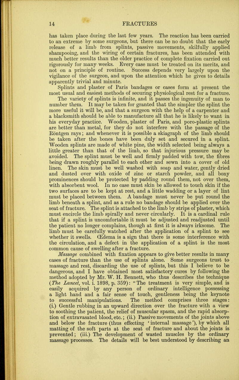 has taken place during the last few years. The reaction has been carried to an extreme by some surgeons, but there can be no doubt that the early release of a limb from splints, passive movements, skilfully applied shampooing, and the wiring of certain fractures, has been attended with much better results than the older practice of complete fixation carried out rigorously for many weeks. Every case must be treated on its merits, and not on a principle of routine. Success depends very largely upon the vigilance of the surgeon, and upon the attention which he gives to details apparently trivial and minute. Splints and plaster of Paris bandages or cases form at present the most usual and easiest methods of securing physiological rest for a fracture. The variety of splints is infinite, and it passes the ingenuity of man to number them. It may be taken for granted that the simpler the splint the more useful it will be, and that a surgeon with the help of a carpenter and a blacksmith should be able to manufacture all that he is likely to want in his everyday practice. Wooden, plaster of Paris, and poro-plastic splints are better than metal, for they do not interfere with the passage of the Eontgen rays; and whenever it is possible a skiagraph of the limb should be taken after the bones have been duly set and secured in a splint. Wooden splints are made of white pine, the width selected being always a little greater than that of the limb, so that injurious pressure may be avoided. The splint must be well and firmly padded with tow, the fibres being drawn roughly parallel to each other and sewn into a cover of old linen. The skin must be well washed with soap and water, gently dried and dusted over with oxide of zinc or starch powder, and all bony prominences should be protected by padding round them, not over them, with absorbent wool. In no case must skin be allowed to touch skin if the two surfaces are to be kept at rest, and a little wadding or a layer of lint must be placed between them. A bandage must never be put round the limb beneath a splint, and as a rule no bandage should be applied over the seat of fracture. The splint is attached to the limb by strips of plaster, which must encircle the limb spirally and never circularly. It is a cardinal rule that if a splint is uncomfortable it must be adjusted and readjusted until the patient no longer complains, though at first it is always irksome. The limb must be carefully watched after the application of a splint to see whether it swells. (Edema is a sign that there is some interference with the circulation, and a defect in the application of a splint is the most common cause of swelling after a fracture. Massage combined with fixation appears to give better results in many cases of fracture than the use of splints alone. Some surgeons trust to massage and rest, discarding the use of splints, but this I believe to be dangerous, and I have obtained most satisfactory cures by following the method adopted by Mr. W. H. Bennett, who thus describes the technique {The Lancet, vol. i. 1898, p. 359):  The treatment is very simple, and is easily acquired by any person of ordinary intelligence possessing a light hand and a fair sense of touch, gentleness being the keynote to successful manipulations. The method comprises three stages: (i.) Gentle rubbing in an upward direction over the fracture with a view to soothing the patient, the relief of muscular spasm, and the rapid absorp- tion of extravasated blood, etc.; (ii.) Passive movements of the joints above and below the fracture (thus effecting ' internal massage'), by which all matting of the soft parts at the seat of fracture and about the joints is prevented; (iii.) The development of wasted muscles by the ordinary massage processes. The details will be best understood by describing an