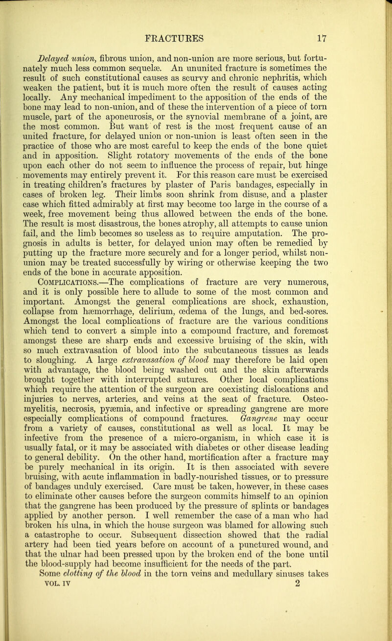 Delayed union, fibrous union, and non-union are more serious, but fortu- nately much less common sequelae. An ununited fracture is sometimes the result of such constitutional causes as scurvy and chronic nephritis, which weaken the patient, but it is much more often the result of causes acting locally. Any mechanical impediment to the apposition of the ends of the bone may lead to non-union, and of these the intervention of a piece of torn muscle, part of the aponeurosis, or the synovial membrane of a joint, are the most common. But want of rest is the most frequent cause of an united fracture, for delayed union or non-union is least often seen in the practice of those who are most careful to keep the ends of the bone quiet and in apposition. Slight rotatory movements of the ends of the bone upon each other do not seem to influence the process of repair, but hinge movements may entirely prevent it. For this reason care must be exercised in treating children's fractures by plaster of Paris bandages, especially in cases of broken leg. Their limbs soon shrink from disuse, and a plaster case which fitted admirably at first may become too large in the course of a week, free movement being thus allowed between the ends of the bone. The result is most disastrous, the bones atrophy, all attempts to cause union fail, and the limb becomes so useless as to require amputation. The pro- gnosis in adults is better, for delayed union may often be remedied by putting up the fracture more securely and for a longer period, whilst non- union may be treated successfully by wiring or otherwise keeping the two ends of the bone in accurate apposition. Complications.—The complications of fracture are very numerous, and it is only possible here to allude to some of the most common and important. Amongst the general complications are shock, exhaustion, collapse from haemorrhage, delirium, oedema of the lungs, and bed-sores. Amongst the local complications of fracture are the various conditions which tend to convert a simple into a compound fracture, and foremost amongst these are sharp ends and excessive bruising of the skin, with so much extravasation of blood into the subcutaneous tissues as leads to sloughing. A large extravasation of blood may therefore be laid open with advantage, the blood being washed out and the skin afterwards brought together with interrupted sutures. Other local complications which require the attention of the surgeon are coexisting dislocations and injuries to nerves, arteries, and veins at the seat of fracture. Osteo- myelitis, necrosis, pyaemia, and infective or spreading gangrene are more especially complications of compound fractures. Gangrene may occur from a variety of causes, constitutional as well as local. It may be infective from the presence of a micro-organism, in which case it is usually fatal, or it may be associated with diabetes or other disease leading to general debility. On the other hand, mortification after a fracture may be purely mechanical in its origin. It is then associated with severe bruising, with acute inflammation in badly-nourished tissues, or to pressure of bandages unduly exercised. Care must be taken, however, in these cases to eliminate other causes before the surgeon commits himself to an opinion that the gangrene has been produced by the pressure of splints or bandages applied by another person. I well remember the case of a man who had broken his ulna, in which the house surgeon was blamed for allowing such a catastrophe to occur. Subsequent dissection showed that the radial artery had been tied years before on account of a punctured wound, and that the ulnar had been pressed upon by the broken end of the bone until the blood-supply had become insufficient for the needs of the part. Some clotting of the blood in the torn veins and medullary sinuses takes VOL. iv 2