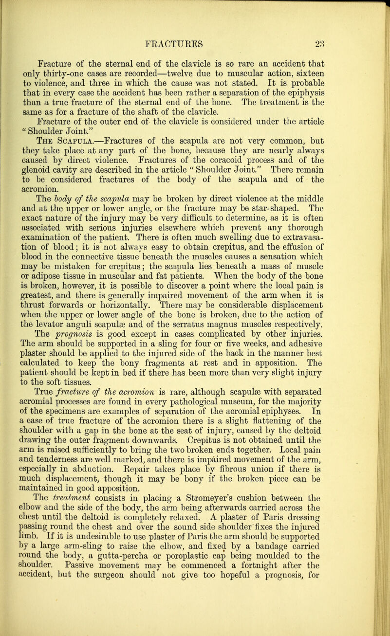Fracture of the sternal end of the clavicle is so rare an accident that only thirty-one cases are recorded—twelve due to muscular action, sixteen to violence, and three in which the cause was not stated. It is probable that in every case the accident has been rather a separation of the epiphysis than a true fracture of the sternal end of the bone. The treatment is the same as for a fracture of the shaft of the clavicle. Fracture of the outer end of the clavicle is considered under the article  Shoulder Joint. The Scapula.—Fractures of the scapula are not very common, but they take place at any part of the bone, because they are nearly always caused by direct violence. Fractures of the coracoid process and of the glenoid cavity are described in the article  Shoulder Joint. There remain to be considered fractures of the body of the scapula and of the acromion. The body of the scapula may be broken by direct violence at the middle and at the upper or lower angle, or the fracture may be star-shaped. The exact nature of the injury may be very difficult to determine, as it is often associated with serious injuries elsewhere which prevent any thorough examination of the patient. There is often much swelling due to extravasa- tion of blood; it is not always easy to obtain crepitus, and the effusion of blood in the connective tissue beneath the muscles causes a sensation which may be mistaken for crepitus; the scapula lies beneath a mass of muscle or adipose tissue in muscular and fat patients. When the body of the bone is broken, however, it is possible to discover a point where the local pain is greatest, and there is generally impaired movement of the arm when it is thrust forwards or horizontally. There may be considerable displacement when the upper or lower angle of the bone is broken, due to the action of the levator anguli scapulas and of the serratus magnus muscles respectively. The prognosis is good except in cases complicated by other injuries. The arm should be supported in a sling for four or five weeks, and adhesive plaster should be applied to the injured side of the back in the manner best calculated to keep the bony fragments at rest and in apposition. The patient should be kept in bed if there has been more than very slight injury to the soft tissues. True fracture of the acromion is rare, although scapulas with separated acromial processes are found in every pathological museum, for the majority of the specimens are examples of separation of the acromial epiphyses. In a case of true fracture of the acromion there is a slight flattening of the shoulder with a gap in the bone at the seat of injury, caused by the deltoid drawing the outer fragment downwards. Crepitus is not obtained until the arm is raised sufficiently to bring the two broken ends together. Local pain and tenderness are well marked, and there is impaired movement of the arm, especially in abduction. Repair takes place by fibrous union if there is much displacement, though it may be bony if the broken piece can be maintained in good apposition. The treatment consists in placing a Stromeyer's cushion between the elbow and the side of the body, the arm being afterwards carried across the chest until the deltoid is completely relaxed. A plaster of Paris dressing passing round the chest and over the sound side shoulder fixes the injured limb. If it is undesirable to use plaster of Paris the arm should be supported by a large arm-sling to raise the elbow, and fixed by a bandage carried round the body, a gutta-percha or poroplastic cap being moulded to the shoulder. Passive movement may be commenced a fortnight after the accident, but the surgeon should not give too hopeful a prognosis, for