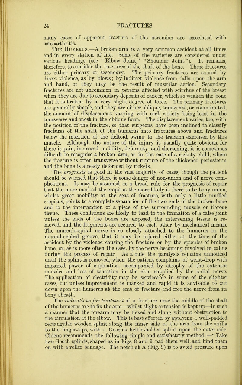 many cases of apparent fracture of the acromion are associated with osteoarthritis. The Humerus.—A broken arm is a very common accident at all times and in every station of life. Some of the varieties are considered under various headings (see  Elbow Joint/'  Shoulder Joint). It remains, therefore, to consider the fractures of the shaft of the bone. These fractures are either primary or secondary. The primary fractures are caused by direct violence, as by blows; by indirect violence from falls upon the arm and hand, or they may be the result of muscular action. Secondary fractures are not uncommon in persons affected with scirrhus of the breast when they are due to secondary deposits of cancer, which so weaken the bone that it is broken by a very slight degree of force. The primary fractures are generally simple, and they are either oblique, transverse, or comminuted, the amount of displacement varying with each variety being least in the transverse and most in the oblique form. The displacement varies, too, with the position of the fracture, so that surgeons have been inclined to classify fractures of the shaft of the humerus into fractures above and fractures below the insertion of the deltoid, owing to the traction exercised by this muscle. Although the nature of the injury is usually quite obvious, for there is pain, increased mobility, deformity, and shortening, it is sometimes difficult to recognise a broken arm, as in the case of a rickety child, where the fracture is often transverse without rupture of the thickened periosteum and the bone is already deformed by rickets. The prognosis is good in the vast majority of cases, though the patient should be warned that there is some danger of non-union and of nerve com- plications. It may be assumed as a broad rule for the prognosis of repair that the more marked the crepitus the more likely is there to be bony union, whilst great mobility at the seat of fracture, with only a little muffled crepitus, points to a complete separation of the two ends of the broken bone and to the intervention of a piece of the surrounding muscle or fibrous tissue. These conditions are likely to lead to the formation of a false joint unless the ends of the bones are exposed, the intervening tissue is re- moved, and the fragments are secured to each other by mechanical means. The musculo-spiral nerve is so closely attached to the humerus in the musculo-spiral groove, that it may be injured either at the time of the accident by the violence causing the fracture or by the spicules of broken bone, or, as is more often the case, by the nerve becoming involved in callus during the process of repair. As a rule the paralysis remains unnoticed until the splint is removed, when the patient complains of wrist-drop with impaired power of supination, accompanied by atrophy of the extensor muscles and loss of sensation in the skin supplied by the radial nerve. The application of electricity may be serviceable in some of the slighter cases, but unless improvement is marked and rapid it is advisable to cut down upon the humerus at the seat of fracture and free the nerve from its bony sheath. The indications for treatment of a fracture near the middle of the shaft of the humerus are to fix the arm—whilst slight extension is kept up—in such a manner that the forearm may be flexed and slung without obstruction to the circulation at the elbow. This is best effected by applying a well-padded rectangular wooden splint along the inner side of the arm from the axilla to the finger-tips, with a Gooch's kettle-holder splint upon the outer side. Chiene recommends the following simple and satisfactory method:— Take two Gooch splints, shaped as in Figs. 8 and 9, pad them well, and bind them on with a roller bandage. The notch at A (Fig. 9) is to avoid pressure upon