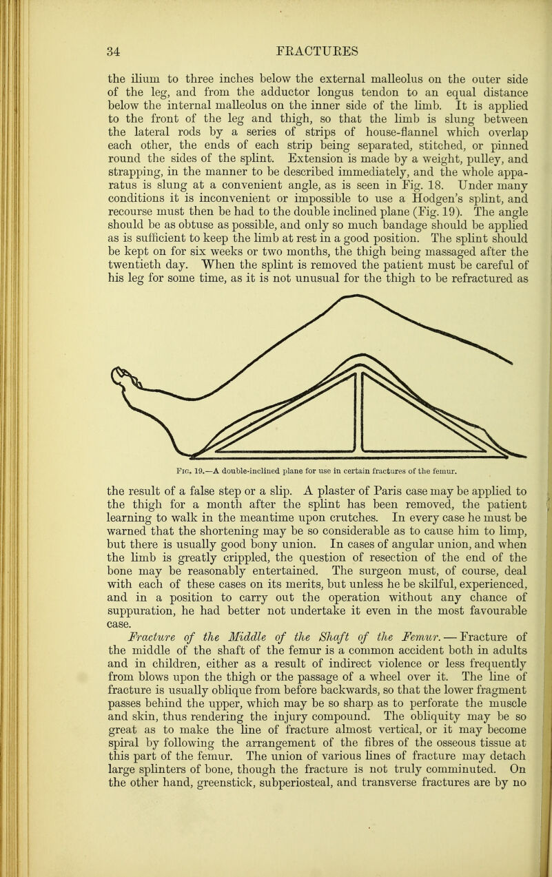 the ilium to three inches below the external malleolus on the outer side of the leg, and from the adductor longus tendon to an equal distance below the internal malleolus on the inner side of the limb. It is applied to the front of the leg and thigh, so that the limb is slung between the lateral rods by a series of strips of house-flannel which overlap each other, the ends of each strip being separated, stitched, or pinned round the sides of the splint. Extension is made by a weight, pulley, and strapping, in the manner to be described immediately, and the whole appa- ratus is slung at a convenient angle, as is seen in Fig. 18. Under many conditions it is inconvenient or impossible to use a Hodgen's splint, and recourse must then be had to the double inclined plane (Fig. 19). The angle should be as obtuse as possible, and only so much bandage should be applied as is sufficient to keep the limb at rest in a good position. The splint should be kept on for six weeks or two months, the thigh being massaged after the twentieth day. When the splint is removed the patient must be careful of his leg for some time, as it is not unusual for the thigh to be refractured as Fig. 19.—A double-inclined plane for use in certain fractures of the femur. the result of a false step or a slip. A plaster of Paris case may be applied to the thigh for a month after the splint has been removed, the patient learning to walk in the meantime upon crutches. In every case he must be warned that the shortening may be so considerable as to cause him to limp, but there is usually good bony union. In cases of angular union, and when the limb is greatly crippled, the question of resection of the end of the bone may be reasonably entertained. The surgeon must, of course, deal with each of these cases on its merits, but unless he be skilful, experienced, and in a position to carry out the operation without any chance of suppuration, he had better not undertake it even in the most favourable case. Fracture of the Middle of the Shaft of the Femur. — Fracture of the middle of the shaft of the femur is a common accident both in adults and in children, either as a result of indirect violence or less frequently from blows upon the thigh or the passage of a wheel over it. The line of fracture is usually oblique from before backwards, so that the lower fragment passes behind the upper, which may be so sharp as to perforate the muscle and skin, thus rendering the injury compound. The obliquity may be so great as to make the line of fracture almost vertical, or it may become spiral by following the arrangement of the fibres of the osseous tissue at this part of the femur. The union of various lines of fracture may detach large splinters of bone, though the fracture is not truly comminuted. On the other hand, greenstick, subperiosteal, and transverse fractures are by no