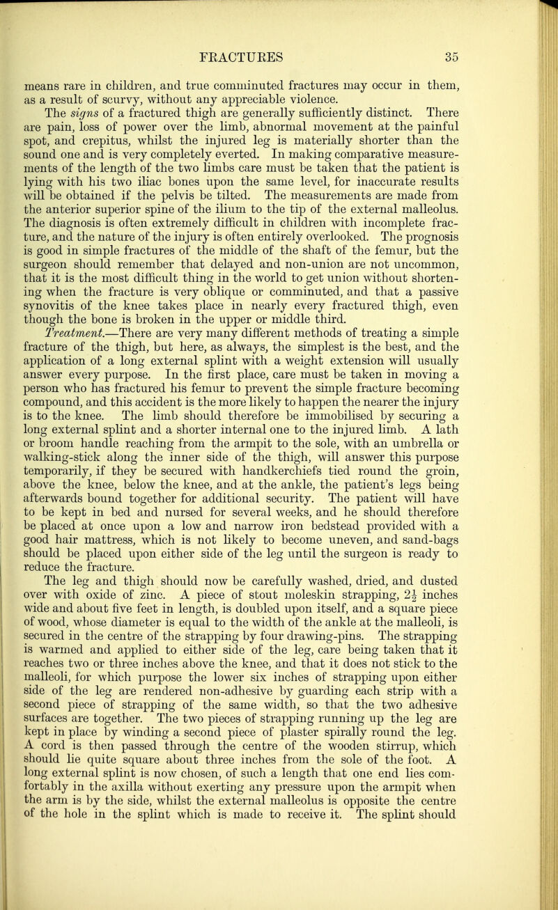 means rare in children, and true comminuted fractures may occur in them, as a result of scurvy, without any appreciable violence. The signs of a fractured thigh are generally sufficiently distinct. There are pain, loss of power over the limb, abnormal movement at the painful spot, and crepitus, whilst the injured leg is materially shorter than the sound one and is very completely everted. In making comparative measure- ments of the length of the two limbs care must be taken that the patient is lying with his two iliac bones upon the same level, for inaccurate results will be obtained if the pelvis be tilted. The measurements are made from the anterior superior spine of the ilium to the tip of the external malleolus. The diagnosis is often extremely difficult in children with incomplete frac- ture, and the nature of the injury is often entirely overlooked. The prognosis is good in simple fractures of the middle of the shaft of the femur, but the surgeon should remember that delayed and non-union are not uncommon, that it is the most difficult thing in the world to get union without shorten- ing when the fracture is very oblique or comminuted, and that a passive synovitis of the knee takes place in nearly every fractured thigh, even though the bone is broken in the upper or middle third. Treatment.—There are very many different methods of treating a simple fracture of the thigh, but here, as always, the simplest is the best, and the application of a long external splint with a weight extension will usually answer every purpose. In the first place, care must be taken in moving a person who has fractured his femur to prevent the simple fracture becoming compound, and this accident is the more likely to happen the nearer the injury is to the knee. The limb should therefore be immobilised by securing a long external splint and a shorter internal one to the injured limb. A lath or broom handle reaching from the armpit to the sole, with an umbrella or walking-stick along the inner side of the thigh, will answer this purpose temporarily, if they be secured with handkerchiefs tied round the groin, above the knee, below the knee, and at the ankle, the patient's legs being afterwards bound together for additional security. The patient will have to be kept in bed and nursed for several weeks, and he should therefore be placed at once upon a low and narrow iron bedstead provided with a good hair mattress, which is not likely to become uneven, and sand-bags should be placed upon either side of the leg until the surgeon is ready to reduce the fracture. The leg and thigh should now be carefully washed, dried, and dusted over with oxide of zinc. A piece of stout moleskin strapping, 2 \ inches wide and about five feet in length, is doubled upon itself, and a square piece of wood, whose diameter is equal to the width of the ankle at the malleoli, is secured in the centre of the strapping by four drawing-pins. The strapping is warmed and applied to either side of the leg, care being taken that it reaches two or three inches above the knee, and that it does not stick to the malleoli, for which purpose the lower six inches of strapping upon either side of the leg are rendered non-adhesive by guarding each strip with a second piece of strapping of the same width, so that the two adhesive surfaces are together. The two pieces of strapping running up the leg are kept in place by winding a second piece of plaster spirally round the leg. A cord is then passed through the centre of the wooden stirrup, which should lie quite square about three inches from the sole of the foot. A long external splint is now chosen, of such a length that one end lies com- fortably in the axilla without exerting any pressure upon the armpit when the arm is by the side, whilst the external malleolus is opposite the centre of the hole in the splint which is made to receive it. The splint should