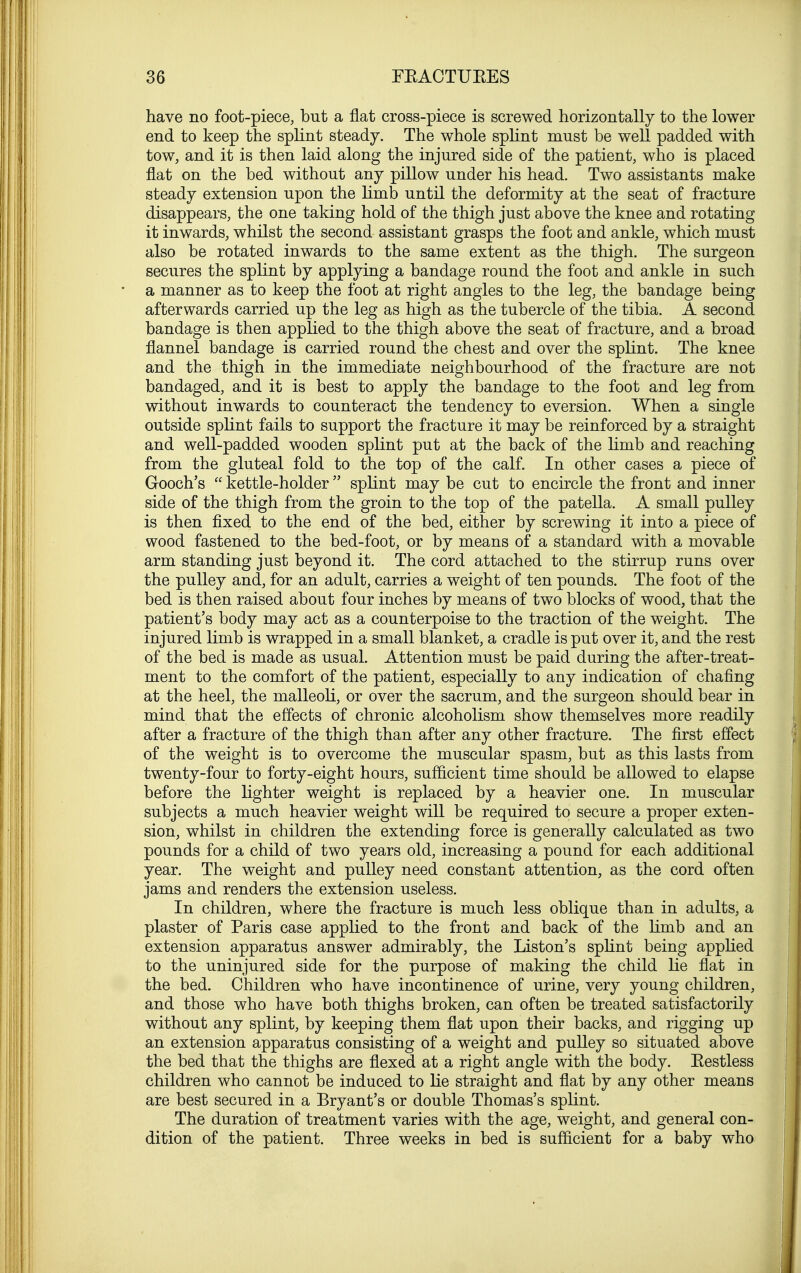 have no foot-piece, but a flat cross-piece is screwed horizontally to the lower end to keep the splint steady. The whole splint must be well padded with tow, and it is then laid along the injured side of the patient, who is placed flat on the bed without any pillow under his head. Two assistants make steady extension upon the limb until the deformity at the seat of fracture disappears, the one taking hold of the thigh just above the knee and rotating it inwards, whilst the second assistant grasps the foot and ankle, which must also be rotated inwards to the same extent as the thigh. The surgeon secures the splint by applying a bandage round the foot and ankle in such a manner as to keep the foot at right angles to the leg, the bandage being afterwards carried up the leg as high as the tubercle of the tibia. A second bandage is then applied to the thigh above the seat of fracture, and a broad flannel bandage is carried round the chest and over the splint. The knee and the thigh in the immediate neighbourhood of the fracture are not bandaged, and it is best to apply the bandage to the foot and leg from without inwards to counteract the tendency to eversion. When a single outside splint fails to support the fracture it may be reinforced by a straight and well-padded wooden splint put at the back of the limb and reaching from the gluteal fold to the top of the calf. In other cases a piece of Gooch's kettle-holder splint may be cut to encircle the front and inner side of the thigh from the groin to the top of the patella. A small pulley is then fixed to the end of the bed, either by screwing it into a piece of wood fastened to the bed-foot, or by means of a standard with a movable arm standing just beyond it. The cord attached to the stirrup runs over the pulley and, for an adult, carries a weight of ten pounds. The foot of the bed is then raised about four inches by means of two blocks of wood, that the patient's body may act as a counterpoise to the traction of the weight. The injured limb is wrapped in a small blanket, a cradle is put over it, and the rest of the bed is made as usual. Attention must be paid during the after-treat- ment to the comfort of the patient, especially to any indication of chafing at the heel, the malleoli, or over the sacrum, and the surgeon should bear in mind that the effects of chronic alcoholism show themselves more readily after a fracture of the thigh than after any other fracture. The first effect of the weight is to overcome the muscular spasm, but as this lasts from twenty-four to forty-eight hours, sufficient time should be allowed to elapse before the lighter weight is replaced by a heavier one. In muscular subjects a much heavier weight will be required to secure a proper exten- sion, whilst in children the extending force is generally calculated as two pounds for a child of two years old, increasing a pound for each additional year. The weight and pulley need constant attention, as the cord often jams and renders the extension useless. In children, where the fracture is much less oblique than in adults, a plaster of Paris case applied to the front and back of the limb and an extension apparatus answer admirably, the Liston's splint being applied to the uninjured side for the purpose of making the child lie flat in the bed. Children who have incontinence of urine, very young children, and those who have both thighs broken, can often be treated satisfactorily without any splint, by keeping them flat upon their backs, and rigging up an extension apparatus consisting of a weight and pulley so situated above the bed that the thighs are flexed at a right angle with the body. Eestless children who cannot be induced to lie straight and flat by any other means are best secured in a Bryant's or double Thomas's splint. The duration of treatment varies with the age, weight, and general con- dition of the patient. Three weeks in bed is sufficient for a baby who