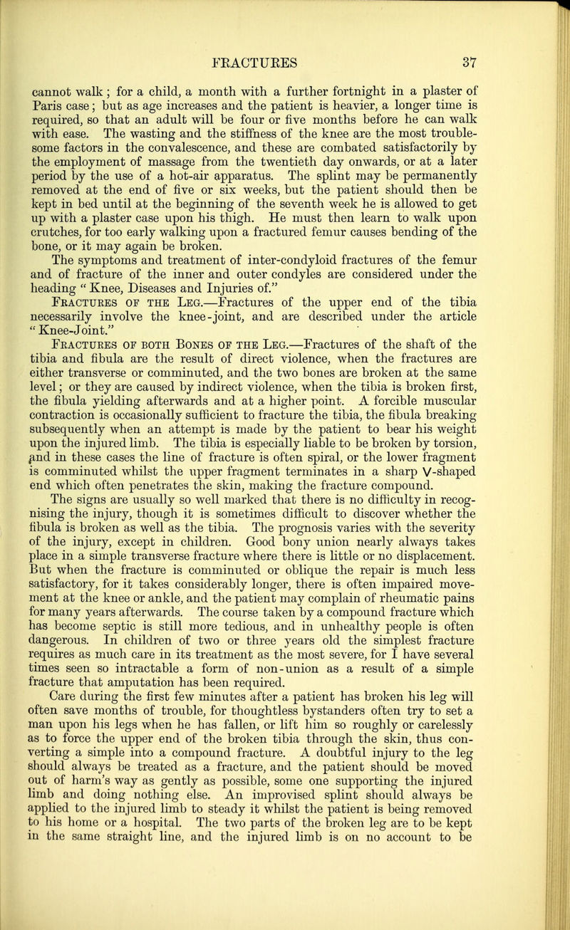 cannot walk; for a child, a month with a further fortnight in a plaster of Paris case; but as age increases and the patient is heavier, a longer time is required, so that an adult will be four or five months before he can walk with ease. The wasting and the stiffness of the knee are the most trouble- some factors in the convalescence, and these are combated satisfactorily by the employment of massage from the twentieth day onwards, or at a later period by the use of a hot-air apparatus. The splint may be permanently removed at the end of five or six weeks, but the patient should then be kept in bed until at the beginning of the seventh week he is allowed to get up with a plaster case upon his thigh. He must then learn to walk upon crutches, for too early walking upon a fractured femur causes bending of the bone, or it may again be broken. The symptoms and treatment of inter-condyloid fractures of the femur and of fracture of the inner and outer condyles are considered under the heading  Knee, Diseases and Injuries of. Fractures of the Leg.—Fractures of the upper end of the tibia necessarily involve the knee-joint, and are described under the article  Knee-Join t. Fractures of both Bones of the Leg.—Fractures of the shaft of the tibia and fibula are the result of direct violence, when the fractures are either transverse or comminuted, and the two bones are broken at the same level; or they are caused by indirect violence, when the tibia is broken first, the fibula yielding afterwards and at a higher point. A forcible muscular contraction is occasionally sufficient to fracture the tibia, the fibula breaking subsequently when an attempt is made by the patient to bear his weight upon the injured limb. The tibia is especially liable to be broken by torsion, £nd in these cases the line of fracture is often spiral, or the lower fragment is comminuted whilst the upper fragment terminates in a sharp V-shaped end which often penetrates the skin, making the fracture compound. The signs are usually so well marked that there is no difficulty in recog- nising the injury, though it is sometimes difficult to discover whether the fibula is broken as well as the tibia. The prognosis varies with the severity of the injury, except in children. Good bony union nearly always takes place in a simple transverse fracture where there is little or no displacement. But when the fracture is comminuted or oblique the repair is much less satisfactory, for it takes considerably longer, there is often impaired move- ment at the knee or ankle, and the patient may complain of rheumatic pains for many years afterwards. The course taken by a compound fracture which has become septic is still more tedious, and in unhealthy people is often dangerous. In children of two or three years old the simplest fracture requires as much care in its treatment as the most severe, for I have several times seen so intractable a form of non-union as a result of a simple fracture that amputation has been required. Care during the first few minutes after a patient has broken his leg will often save months of trouble, for thoughtless bystanders often try to set a man upon his legs when he has fallen, or lift him so roughly or carelessly as to force the upper end of the broken tibia through the skin, thus con- verting a simple into a compound fracture. A doubtful injury to the leg should always be treated as a fracture, and the patient should be moved out of harm's way as gently as possible, some one supporting the injured limb and doing nothing else. An improvised splint should always be applied to the injured limb to steady it whilst the patient is being removed to his home or a hospital. The two parts of the broken leg are to be kept in the same straight line, and the injured limb is on no account to be