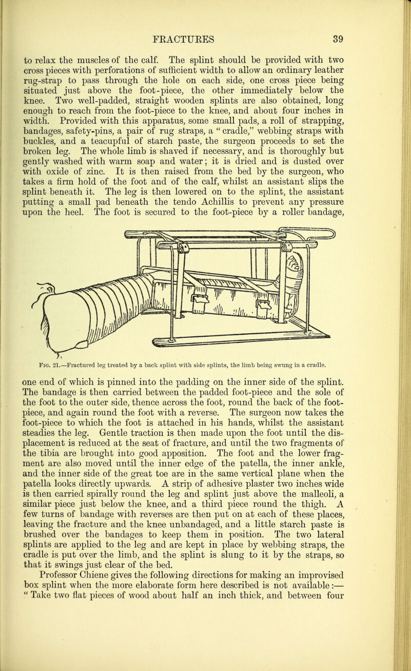 to relax the muscles of the calf. The splint should be provided with two cross pieces with perforations of sufficient width to allow an ordinary leather rug-strap to pass through the hole on each side, one cross piece being situated just above the foot-piece, the other immediately below the knee. Two well-padded, straight wooden splints are also obtained, long enough to reach from the foot-piece to the knee, and about four inches in width. Provided with this apparatus, some small pads, a roll of strapping, bandages, safety-pins, a pair of rug straps, a  cradle, webbing straps with buckles, and a teacupful of starch paste, the surgeon proceeds to set the broken leg. The whole limb is shaved if necessary, and is thoroughly but gently washed with warm soap and water; it is dried and is dusted over with oxide of zinc. It is then raised from the bed by the surgeon, who takes a firm hold of the foot and of the calf, whilst an assistant slips the splint beneath it. The leg is then lowered on to the splint, the assistant putting a small pad beneath the tendo Achillis to prevent any pressure upon the heel. The foot is secured to the foot-piece by a roller bandage, Fig. 21.—Fractured leg treated by a back splint with side splints, the limb being swung in a cradle. one end of which is pinned into the padding on the inner side of the splint. The bandage is then carried between the padded foot-piece and the sole of the foot to the outer side, thence across the foot, round the back of the foot- piece, and again round the foot with a reverse. The surgeon now takes the foot-piece to which the foot is attached in his hands, whilst the assistant steadies the leg. Gentle traction is then made upon the foot until the dis- placement is reduced at the seat of fracture, and until the two fragments of the tibia are brought into good apposition. The foot and the lower frag- ment are also moved until the inner edge of the patella, the inner ankle, and the inner side of the great toe are in the same vertical plane when the patella looks directly upwards. A strip of adhesive plaster two inches wide is then carried spirally round the leg and splint just above the malleoli, a similar piece just below the knee, and a third piece round the thigh. A few turns of bandage with reverses are then put on at each of these places, leaving the fracture and the knee unbandaged, and a little starch paste is brushed over the bandages to keep them in position. The two lateral splints are applied to the leg and are kept in place by webbing straps, the cradle is put over the limb, and the splint is slung to it by the straps, so that it swings just clear of the bed. Professor Chiene gives the following directions for making an improvised box splint when the more elaborate form here described is not available:—  Take two flat pieces of wood about half an inch thick, and between four