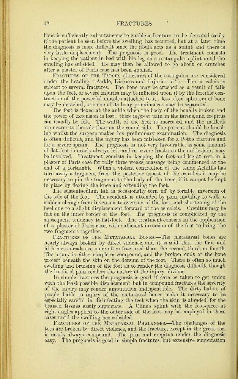 bone is sufficiently subcutaneous to enable a fracture to be detected easily if the patient be seen before the swelling has occurred, but at a later time the diagnosis is more difficult since the fibula acts as a splint and there is very little displacement. The prognosis is good. The treatment consists in keeping the patient in bed with his leg on a rectangular splint until the swelling has subsided. He may then be allowed to go about on crutches after a plaster of Paris case has been applied. Fractures of the Tarsus (fractures of the astragalus are considered under the heading Ankle, Diseases and Injuries of).—The os calcis is subject to several fractures. The bone may be crushed as a result of falls upon the feet, or severe injuries may be inflicted upon it by the forcible con- traction of the powerful muscles attached to it; less often splinters of bone may be detached, or some of its bony prominences may be separated. The foot is flexed at the ankle when the body of the bone is broken and the power of extension is lost; there is great pain in the tarsus, and crepitus can usually be felt. The width of the heel is increased, and the malleoli are nearer to the sole than on the sound side. The patient should be kneel- ing whilst the surgeon makes his preliminary examination. The diagnosis is often difficult, and the injury has been mistaken for a Pott's fracture and for a severe sprain. The prognosis is not very favourable, as some amount of flat-foot is nearly always left, and in severe fractures the ankle-joint may be involved. Treatment consists in keeping the foot and leg at rest in a plaster of Paris case for fully three weeks, massage being commenced at the end of a fortnight. When a violent contraction of the tendo Achillis has torn away a fragment from the posterior aspect of the os calcis it may be necessary to pin the fragment to the body of the bone, if it cannot be kept in place by flexing the knee and extending the foot. The sustentaculum tali is occasionally torn off by forcible inversion of the sole of the foot. The accident is attended by pain, inability to walk, a sudden change from inversion to eversion of the foot, and shortening of the heel due to a slight displacement forward of the os calcis. Crepitus may be felt on the inner border of the foot. The prognosis is complicated by the subsequent tendency to flat-foot. The treatment consists in the application of a plaster of Paris case, with sufficient inversion of the foot to bring the two fragments together. Fractures of the Metatarsal Bones.—The metatarsal bones are nearly always broken by direct violence, and it is said that the first and fifth metatarsals are more often fractured than the second, third, or fourth. The injury is either simple or compound, and the broken ends of the bone project beneath the skin on the dorsum of the foot. There is often so much swelling and bruising of the foot as to render the diagnosis difficult, though the localised pain renders the nature of the injury obvious. In simple fractures the prognosis is good if care be taken to get union with the least possible displacement, but in compound fractures the severity of the injury may render amputation indispensable. The dirty habits of people liable to injury of the metatarsal bones make it necessary to be especially careful in disinfecting the feet when the skin is abraded, for the bruised tissues easily suppurate. A Cline's splint with the foot-piece at right angles applied to the outer side of the foot may be employed in these cases until the swelling has subsided. Fractures of the Metatarsal Phalanges.—The phalanges of the toes are broken by direct violence, and the fracture, except in the great toe, is nearly always compound. The pain and crepitus render the diagnosis easy. The prognosis is good in simple fractures, but extensive suppuration