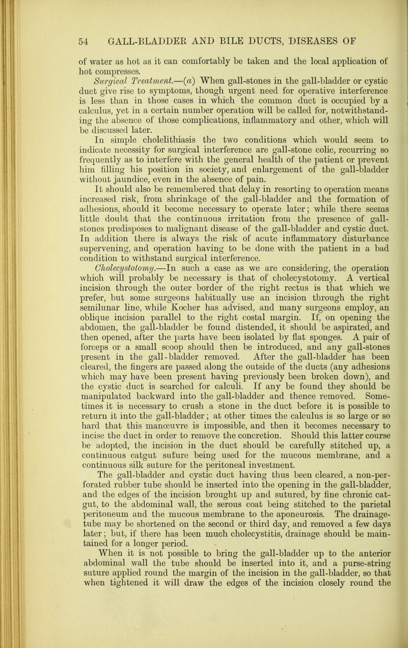 of water as hot as it can comfortably be taken and the local application of hot compresses. Surgical Treatment.—(a) When gall-stones in the gall-bladder or cystic duct give rise to symptoms, though urgent need for operative interference is less than in those cases in which the common duct is occupied by a calculus, yet in a certain number operation will be called for, notwithstand- ing the absence of those complications, inflammatory and other, which will be discussed later. In simple cholelithiasis the two conditions which would seem to indicate necessity for surgical interference are gall-stone colic, recurring so frequently as to interfere with the general health of the patient or prevent him filling his position in society, and enlargement of the gall-bladder without jaundice, even in the absence of pain. It should also be remembered that delay in resorting to operation means increased risk, from shrinkage of the gall-bladder and the formation of adhesions, should it become necessary to operate later; while there seems little doubt that the continuous irritation from the presence of gall- stones predisposes to malignant disease of the gall-bladder and cystic duct. In addition there is always the risk of acute inflammatory disturbance supervening, and operation having to be done with the patient in a bad condition to withstand surgical interference. Cholecystotomy.—In such a case as we are considering, the operation which will probably be necessary is that of cholecystotomy. A vertical incision through the outer border of the right rectus is that which we prefer, but some surgeons habitually use an incision through the right semilunar line, while Kocher has advised, and many surgeons employ, an oblique incision parallel to the right costal margin. If, on opening the abdomen, the gall-bladder be found distended, it should be aspirated, and then opened, after the parts have been isolated by flat sponges. A pair of forceps or a small scoop should then be introduced, and any gall-stones present in the gall-bladder removed. After the gall-bladder has been cleared, the fingers are passed along the outside of the ducts (any adhesions which may have been present having previously been broken down), and the cystic duct is searched for calculi. If any be found they should be manipulated backward into the gall-bladder and thence removed. Some- times it is necessary to crush a stone in the duct before it is possible to return it into the gall-bladder; at other times the calculus is so large or so hard that this manoeuvre is impossible, and then it becomes necessary to incise the duct in order to remove the concretion. Should this latter course be adopted, the incision in the duct should be carefully stitched up, a continuous catgut suture being used for the mucous membrane, and a continuous silk suture for the peritoneal investment. The gall-bladder and cystic duct having thus been cleared, a non-per- forated rubber tube should be inserted into the opening in the gall-bladder, and the edges of the incision brought up and sutured, by fine chronic cat- gut, to the abdominal wall, the serous coat being stitched to the parietal peritoneum and the mucous membrane to the aponeurosis. The drainage- tube may be shortened on the second or third day, and removed a few days later; but, if there has been much cholecystitis, drainage should be main- tained for a longer period. When it is not possible to bring the gall-bladder up to the anterior abdominal wall the tube should be inserted into it, and a purse-string suture applied round the margin of the incision in the gall-bladder, so that when tightened it will draw the edges of the incision closely round the
