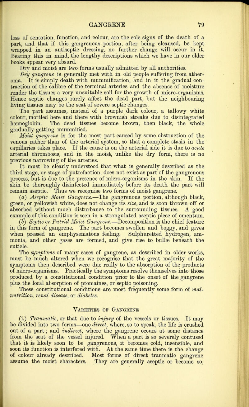 loss of sensation, function, and colour, are the sole signs of the death of a part, and that if this gangrenous portion, after being cleansed, be kept wrapped in an antiseptic dressing, no further change will occur in it. Bearing this in mind, the lengthy descriptions which we have in our older books appear very absurd. Dry and moist are two forms usually admitted by all authorities. Dry gangrene is generally met with in old people suffering from ather- oma. It is simply death with mummification, and in it the gradual con- traction of the calibre of the terminal arteries and the absence of moisture render the tissues a very unsuitable soil for the growth of micro-organisms. Hence septic changes rarely affect the dead part, but the neighbouring living tissues may be the seat of severe septic changes. The part assumes, instead of a purple dark colour, a tallowy white colour, mottled here and there with brownish streaks due to disintegrated haemoglobin. The dead tissues become brown, then black, the whole gradually getting mummified. Moist gangrene is for the most part caused by some obstruction of the venous rather than of the arterial system, so that a complete stasis in the capillaries takes place. If the cause is on the arterial side it is due to acute arterial thrombosis, and in the moist, unlike the dry form, there is no previous narrowing of the arteries. It must be clearly understood that what is generally described as the third stage, or stage of putrefaction, does not exist as part of the gangrenous process, but is due to the presence of micro-organisms in the skin. If the skin be thoroughly disinfected immediately before its death the part will remain aseptic. Thus we recognise two forms of moist gangrene. (a) Aseptic Moist Gangrene.—The gangrenous portion, although black, green, or yellowish white, does not change its size, and is soon thrown off or absorbed without much disturbance to the surrounding tissues. A good example of this condition is seen in a strangulated aseptic piece of omentum. (&) Septic or Putrid Moist Gangrene.—Decomposition is the chief feature in this form of gangrene. The part becomes swollen and boggy, and gives when pressed an emphysematous feeling. Sulphuretted hydrogen, am- monia, and other gases are formed, and give rise to bullae beneath the cuticle. The symptoms of many cases of gangrene, as described in older works, must be much altered when we recognise that the great majority of the symptoms then described were due really to the absorption of the products of micro-organisms. Practically the symptoms resolve themselves into those produced by a constitutional condition prior to the onset of the gangrene plus the local absorption of ptomaines, or septic poisoning. These constitutional conditions are most frequently some form of mal- nutrition, renal disease, or diabetes. Varieties of Gangrene (i.) Traumatic, or that due to injury of the vessels or tissues. It may be divided into two forms—one direct, where, so to speak, the life is crushed out of a part; and indirect, where the gangrene occurs at some distance from the seat of the vessel injured. When a part is so severely contused that it is likely soon to be gangrenous, it becomes cold, insensible, and soon its function is interfered with. At the same time there is the change of colour already described. Most forms of direct traumatic gangrene assume the moist characters. They are generally aseptic or become so,