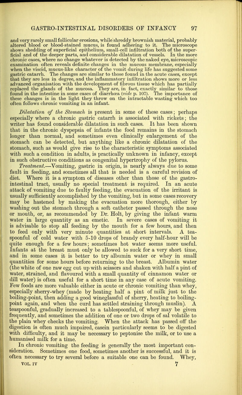 and very rarely small follicular erosions, whileshreddy brownish material, probably altered blood or blood-stained mucus, is found adhering to it. The microscope shows shedding of superficial epithelium, small-cell infiltration both of the super- ficial and of the deeper parts, and considerable dilatation of vessels. In the more chronic cases, where no change whatever is detected by the naked eye, microscopic examination often reveals definite changes in the mucous membrane, especially when the viscid, mucus-like character of the vomit during life has suggested some gastric catarrh. The changes are similar to those found in the acute cases, except that they are less in degree, and the inflammatory infiltration shows more or less advanced organisation with the development of fibrous tissue which has partially replaced the glands of the mucosa. They are, in fact, exactly similar to those found in the intestine in some cases of diarrhoea [vide p. 107). The importance of these changes is in the light they throw on the intractable wasting which too often follows chronic vomiting in an infant. Dilatation of the Stomach is present in some of these cases; perhaps especially where a chronic gastric catarrh is associated with rickets; the writer has found considerable dilatation in such cases. It has been shown that in the chronic dyspepsia of infants the food remains in the stomach longer than normal, and sometimes even clinically enlargement of the stomach can be detected, but anything like a chronic dilatation of the stomach, such as would give rise to the characteristic symptoms associated with such a condition in adults, is practically unknown in infancy, except in such obstructive conditions as congenital hypertrophy of the pylorus. Treatment.—Vomiting, gastric in origin, is nearly always due to some fault in feeding, and sometimes all that is needed is a careful revision of diet. Where it is a symptom of diseases other than those of the gastro- intestinal tract, usually no special treatment is required. In an acute attack of vomiting due to faulty feeding, the evacuation of the irritant is usually sufficiently accomplished by the vomiting, but in some cases recovery may be hastened by making the evacuation more thorough, either by washing out the stomach through a soft catheter passed through the nose or mouth, or, as recommended by Dr. Holt, by giving the infant warm water in large quantity as an emetic. In severe cases of vomiting it is advisable to stop all feeding by the mouth for a few hours, and then to feed only with very minute quantities at short intervals. A tea- spoonful of cold water with 5-10 drops of brandy every half-hour will be quite enough for a few hours; sometimes hot water seems more useful. Infants at the breast must only be allowed to suck for a very short time, and in some cases it is better to try albumin water or whey in small quantities for some hours before returning to the breast. Albumin water (the white of one raw egg cut up with scissors and shaken with half a pint of water, strained, and flavoured with a small quantity of cinnamon water or dill water) is often useful for a short time in any case of acute vomiting. Few foods are more valuable either in acute or chronic vomiting than whey, especially sherry-whey (made by heating half a pint of milk just to the boiling-point, then adding a good wineglassful of sherry, heating to boiling- point again, and when the curd has settled straining through muslin). A teaspoonful, gradually increased to a tablespoonful, of whey may be given frequently, and sometimes the addition of one or two drops of sal volatile to the plain whey checks the vomiting. When the attack has passed off the digestion is often much impaired, casein particularly seems to be digested with difficulty, and it may be necessary to peptonise the milk, or to use a humanised milk for a time. In chronic vomiting the feeding is generally the most important con- sideration. Sometimes one food, sometimes another is successful, and it is often necessary to try several before a suitable one can be found. Whey, vol. iv 7