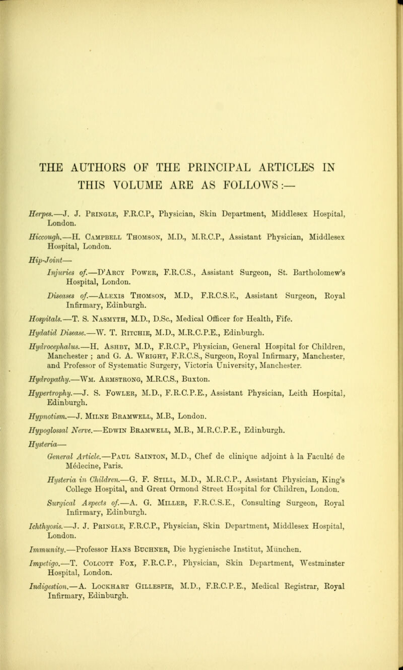 THIS VOLUME ARE AS FOLLOWS :— Herpes.—J. J. Pringle, F.R.C.P., Physician, Skin Department, Middlesex Hospital, London. Hiccough.—H. Campbell Thomson, M.D., M.R.C.P., Assistant Physician, Middlesex Hospital, London. Hip-Joint— Injuries of.—D'Arcy Power, F.R.C.S., Assistant Surgeon, St. Bartholomew's Hospital, London. Diseases of.—Alexis Thomson, M.D., F.R.C.S.K., Assistant Surgeon, Royal Infirmary, Edinburgh. Hospitals.—T. S. Nasmyth, M.D., D.Sc, Medical Officer for Health, Fife. Hydatid Disease.—W. T. Ritchie, M.D., M.R.C.P.E., Edinburgh. Hydrocephalus.—H. Ashby, M.D., F.R.C.P., Physician, General Hospital for Children, Manchester ; and G. A. Wright, F.R.C.S., Surgeon, Royal Infirmary, Manchester, and Professor of Systematic Surgery, Victoria University, Manchester. Hydropathy.—Wm. Armstrong, M.R.C.S., Buxton. Hypertrophy.—J. S. Fowler, M.D., F.R.C.P.E., Assistant Physician, Leith Hospital, Edinburgh. Hypnotism.—J. Milne Bramwell, M.B., London. Hypoglossal Nerve.—Edwtin Bramwell, M.B., M.R.C.P.E., Edinburgh. Hysteria— General Article.—Paul Sainton, M.D., Chef de clinique adjoint a la Faculty de Medecine, Paris. Hysteria in Children.—G. F. Still, M.D., M.R.C.P., Assistant Physician, King's College Hospital, and Great Ormond Street Hospital for Children, London. Surgical Aspects of.—A. G. Miller, F.R.C.S.E., Consulting Surgeon, Royal Infirmary, Edinburgh. Ichthyosis.—J. J. Pringle, F.R.C.P., Physician, Skin Department, Middlesex Hospital, London. Immunity.—Professor Hans Buchner, Die hygienische Institut, Munchen. Impetigo.—T. Colcott Fox, F.R.C.P., Physician, Skin Department, Westminster Hospital, London. Indigestion. — A. Lockhart Gillespie, M.D., F.R.C.P.E., Medical Registrar, Royal Infirmary, Edinburgh.
