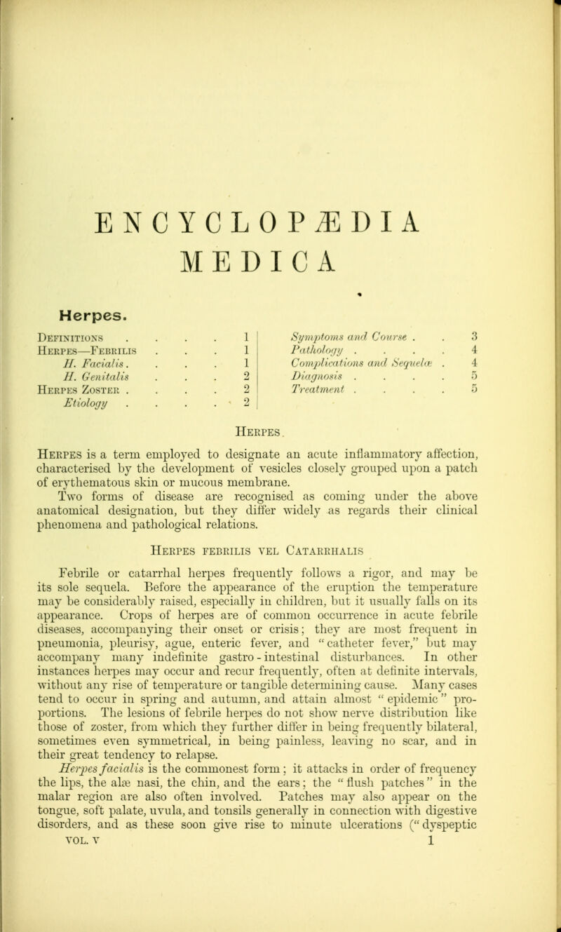 MEDICA Herpes. Definitions Heepes—Febrilis //. Facialis. II. Genitalis Herpes Zoster . Etiology Symptoms and Course . Pathology . Complications and tiequehe Diagnosis . Treatment . Herpes . Herpes is a term employed to designate an acute inflammatory affection, characterised by the development of vesicles closely grouped upon a patch of erythematous skin or mucous membrane. Two forms of disease are recognised as coming under the above anatomical designation, but they differ widely as regards their clinical phenomena and pathological relations. Herpes febrilis vel Catabrhalis Febrile or catarrhal herpes frequently follows a rigor, and may be its sole sequela. Before the appearance of the eruption the temperature may be considerably raised, especially in children, but it usually falls on its appearance. Crops of herpes are of common occurrence in acute febrile diseases, accompanying their onset or crisis; they are most frequent in pneumonia, pleurisy, ague, enteric fever, and  catheter fever, but may accompany many indefinite gastro - intestinal disturbances. In other instances herpes may occur and recur frequently, often at definite intervals, without any rise of temperature or tangible determining cause. Many cases tend to occur in spring and autumn, and attain almost  epidemic  pro- portions. The lesions of febrile herpes do not show nerve distribution like those of zoster, from which they further differ in being frequently bilateral, sometimes even symmetrical, in being painless, leaving no scar, and in their great tendency to relapse. Herpes facialis is the commonest form ; it attacks in order of frequency the lips, the alae nasi, the chin, and the ears; the  flush patches  in the malar region are also often involved. Patches may also appear on the tongue, soft palate, uvula, and tonsils generally in connection with digestive disorders, and as these soon give rise to minute ulcerations ( dyspeptic