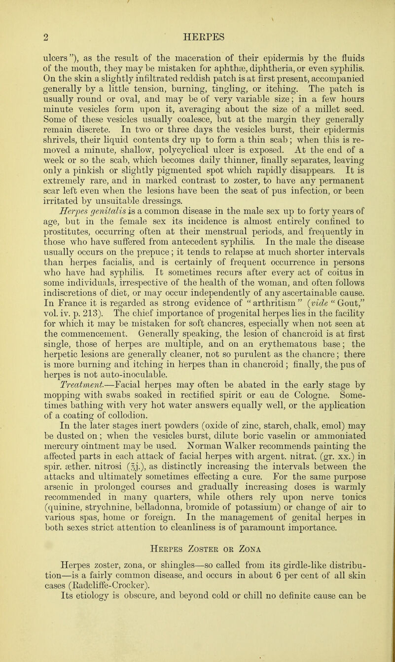 ulcers), as the result of the maceration of their epidermis by the fluids of the mouth, they may be mistaken for aphthae, diphtheria, or even syphilis. On the skin a slightly infiltrated reddish patch is at first present, accompanied generally by a little tension, burning, tingling, or itching. The patch is usually round or oval, and may be of very variable size; in a few hours minute vesicles form upon it, averaging about the size of a millet seed. Some of these vesicles usually coalesce, but at the margin they generally remain discrete. In two or three days the vesicles burst, their epidermis shrivels, their liquid contents dry up to form a thin scab; when this is re- moved a minute, shallow, polycyclical ulcer is exposed. At the end of a week or so the scab, which becomes daily thinner, finally separates, leaving only a pinkish or slightly pigmented spot which rapidly disappears. It is extremely rare, and in marked contrast to zoster, to have any permanent scar left even when the lesions have been the seat of pus infection, or been irritated by unsuitable dressings. Herpes genitalis is a common disease in the male sex up to forty years of age, but in the female sex its incidence is almost entirely confined to prostitutes, occurring often at their menstrual periods, and frequently in those who have suffered from antecedent syphilis. In the male the disease usually occurs on the prepuce; it tends to relapse at much shorter intervals than herpes facialis, and is certainly of frequent occurrence in persons who have had syphilis. It sometimes recurs after every act of coitus in some individuals, irrespective of the health of the woman, and often follows indiscretions of diet, or may occur independently of any ascertainable cause. In France it is regarded as strong evidence of  arthritism  (vide  Gout, vol. iv. p. 213). The chief importance of progenital herpes lies in the facility for which it may be mistaken for soft chancres, especially when not seen at the commencement. Generally speaking, the lesion of chancroid is at first single, those of herpes are multiple, and on an erythematous base; the herpetic lesions are generally cleaner, not so purulent as the chancre; there is more burning and itching in herpes than in chancroid ; finally, the pus of herpes is not auto-inoculable. Treatment—Facial herpes may often be abated in the early stage by mopping with swabs soaked in rectified spirit or eau de Cologne. Some- times bathing with very hot water answers equally well, or the application of a coating of collodion. In the later stages inert powders (oxide of zinc, starch, chalk, emol) may be dusted on; when the vesicles burst, dilute boric vaselin or ammoniated mercury ointment may be used. Norman Walker recommends painting the affected parts in each attack of facial herpes with argent, nitrat. (gr. xx.) in spir. sether. nitrosi as distinctly increasing the intervals between the attacks and ultimately sometimes effecting a cure. For the same purpose arsenic in prolonged courses and gradually increasing doses is warmly recommended in many quarters, while others rely upon nerve tonics (quinine, strychnine, belladonna, bromide of potassium) or change of air to various spas, home or foreign. In the management of genital herpes in both sexes strict attention to cleanliness is of paramount importance. Herpes Zoster or Zona Herpes zoster, zona, or shingles—so called from its girdle-like distribu- tion—is a fairly common disease, and occurs in about 6 per cent of all skin cases (Radcliffe-Crocker). Its etiology is obscure, and beyond cold or chill no definite cause can be