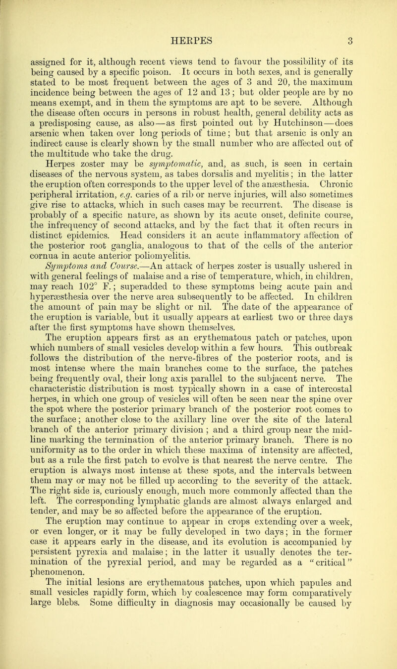 assigned for it, although recent views tend to favour the possibility of its being caused by a specific poison. It occurs in both sexes, and is generally stated to be most frequent between the ages of 3 and 20, the maximum incidence being between the ages of 12 and 13; but older people are by no means exempt, and in them the symptoms are apt to be severe. Although the disease often occurs in persons in robust health, general debility acts as a predisposing cause, as also—as first pointed out by Hutchinson—does arsenic when taken over long periods of time; but that arsenic is only an indirect cause is clearly shown by the small number who are affected out of the multitude who take the drug. Herpes zoster may be symptomatic, and, as such, is seen in certain diseases of the nervous system, as tabes dorsalis and myelitis; in the latter the eruption often corresponds to the upper level of the anaesthesia. Chronic peripheral irritation, e.g. caries of a rib or nerve injuries, will also sometimes give rise to attacks, which in such cases may be recurrent. The disease is probably of a specific nature, as shown by its acute onset, definite course, the infrequency of second attacks, and by the fact that it often recurs in distinct epidemics. Head considers it an acute inflammatory affection of the posterior root ganglia, analogous to that of the cells of the anterior cornua in acute anterior poliomyelitis. Symptoms and Course.—An attack of herpes zoster is usually ushered in with general feelings of malaise and a rise of temperature, which, in children, may reach 102° F.; superadded to these symptoms being acute pain and hyperesthesia over the nerve area subsequently to be affected. In children the amount of pain may be slight or nil. The date of the appearance of the eruption is variable, but it usually appears at earliest two or three days after the first symptoms have shown themselves. The eruption appears first as an erythematous patch or patches, upon which numbers of small vesicles develop within a few hours. This outbreak follows the distribution of the nerve-fibres of the posterior roots, and is most intense where the main branches come to the surface, the patches being frequently oval, their long axis parallel to the subjacent nerve. The characteristic distribution is most typically shown in a case of intercostal herpes, in which one group of vesicles will often be seen near the spine over the spot where the posterior primary branch of the posterior root comes to the surface; another close to the axillary line over the site of the lateral branch of the anterior primary division ; and a third group near the mid- line marking the termination of the anterior primary branch. There is no uniformity as to the order in which these maxima of intensity are affected, but as a rule the first patch to evolve is that nearest the nerve centre. The eruption is always most intense at these spots, and the intervals between them may or may not be filled up according to the severity of the attack. The right side is, curiously enough, much more commonly affected than the left. The corresponding lymphatic glands are almost always enlarged and tender, and may be so affected before the appearance of the eruption. The eruption may continue to appear in crops extending over a week, or even longer, or it may be fully developed in two days; in the former case it appears early in the disease, and its evolution is accompanied by persistent pyrexia and malaise; in the latter it usually denotes the ter- mination of the pyrexial period, and may be regarded as a critical phenomenon. The initial lesions are erythematous patches, upon which papules and small vesicles rapidly form, which by coalescence may form comparatively large blebs. Some difficulty in diagnosis may occasionally be caused by